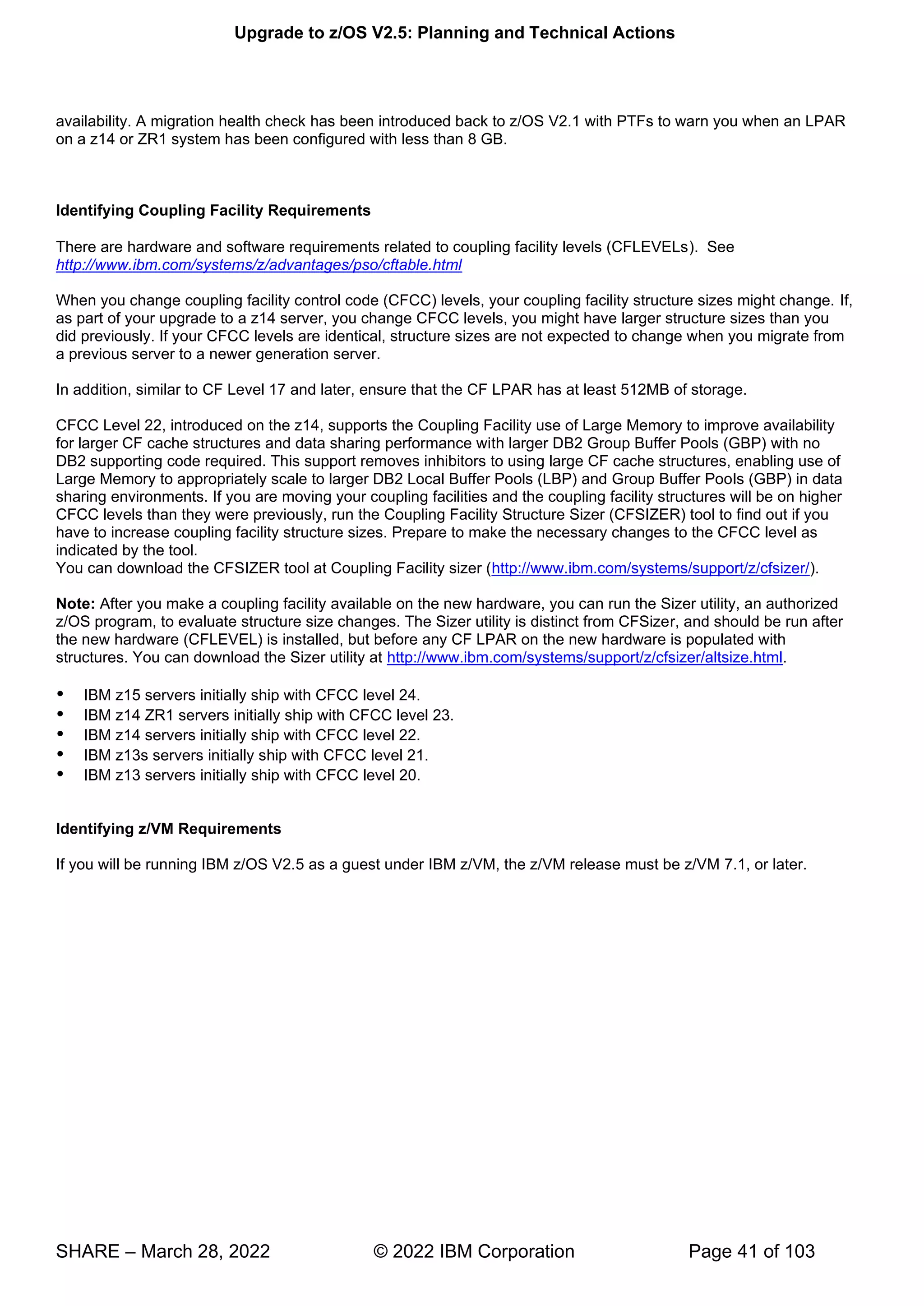 Upgrade to z/OS V2.5: Planning and Technical Actions
SHARE – March 28, 2022 © 2022 IBM Corporation Page 41 of 103
availability. A migration health check has been introduced back to z/OS V2.1 with PTFs to warn you when an LPAR
on a z14 or ZR1 system has been configured with less than 8 GB.
Identifying Coupling Facility Requirements
There are hardware and software requirements related to coupling facility levels (CFLEVELs). See
http://www.ibm.com/systems/z/advantages/pso/cftable.html
When you change coupling facility control code (CFCC) levels, your coupling facility structure sizes might change. If,
as part of your upgrade to a z14 server, you change CFCC levels, you might have larger structure sizes than you
did previously. If your CFCC levels are identical, structure sizes are not expected to change when you migrate from
a previous server to a newer generation server.
In addition, similar to CF Level 17 and later, ensure that the CF LPAR has at least 512MB of storage.
CFCC Level 22, introduced on the z14, supports the Coupling Facility use of Large Memory to improve availability
for larger CF cache structures and data sharing performance with larger DB2 Group Buffer Pools (GBP) with no
DB2 supporting code required. This support removes inhibitors to using large CF cache structures, enabling use of
Large Memory to appropriately scale to larger DB2 Local Buffer Pools (LBP) and Group Buffer Pools (GBP) in data
sharing environments. If you are moving your coupling facilities and the coupling facility structures will be on higher
CFCC levels than they were previously, run the Coupling Facility Structure Sizer (CFSIZER) tool to find out if you
have to increase coupling facility structure sizes. Prepare to make the necessary changes to the CFCC level as
indicated by the tool.
You can download the CFSIZER tool at Coupling Facility sizer (http://www.ibm.com/systems/support/z/cfsizer/).
Note: After you make a coupling facility available on the new hardware, you can run the Sizer utility, an authorized
z/OS program, to evaluate structure size changes. The Sizer utility is distinct from CFSizer, and should be run after
the new hardware (CFLEVEL) is installed, but before any CF LPAR on the new hardware is populated with
structures. You can download the Sizer utility at http://www.ibm.com/systems/support/z/cfsizer/altsize.html.
 IBM z15 servers initially ship with CFCC level 24.
 IBM z14 ZR1 servers initially ship with CFCC level 23.
 IBM z14 servers initially ship with CFCC level 22.
 IBM z13s servers initially ship with CFCC level 21.
 IBM z13 servers initially ship with CFCC level 20.
Identifying z/VM Requirements
If you will be running IBM z/OS V2.5 as a guest under IBM z/VM, the z/VM release must be z/VM 7.1, or later.
 