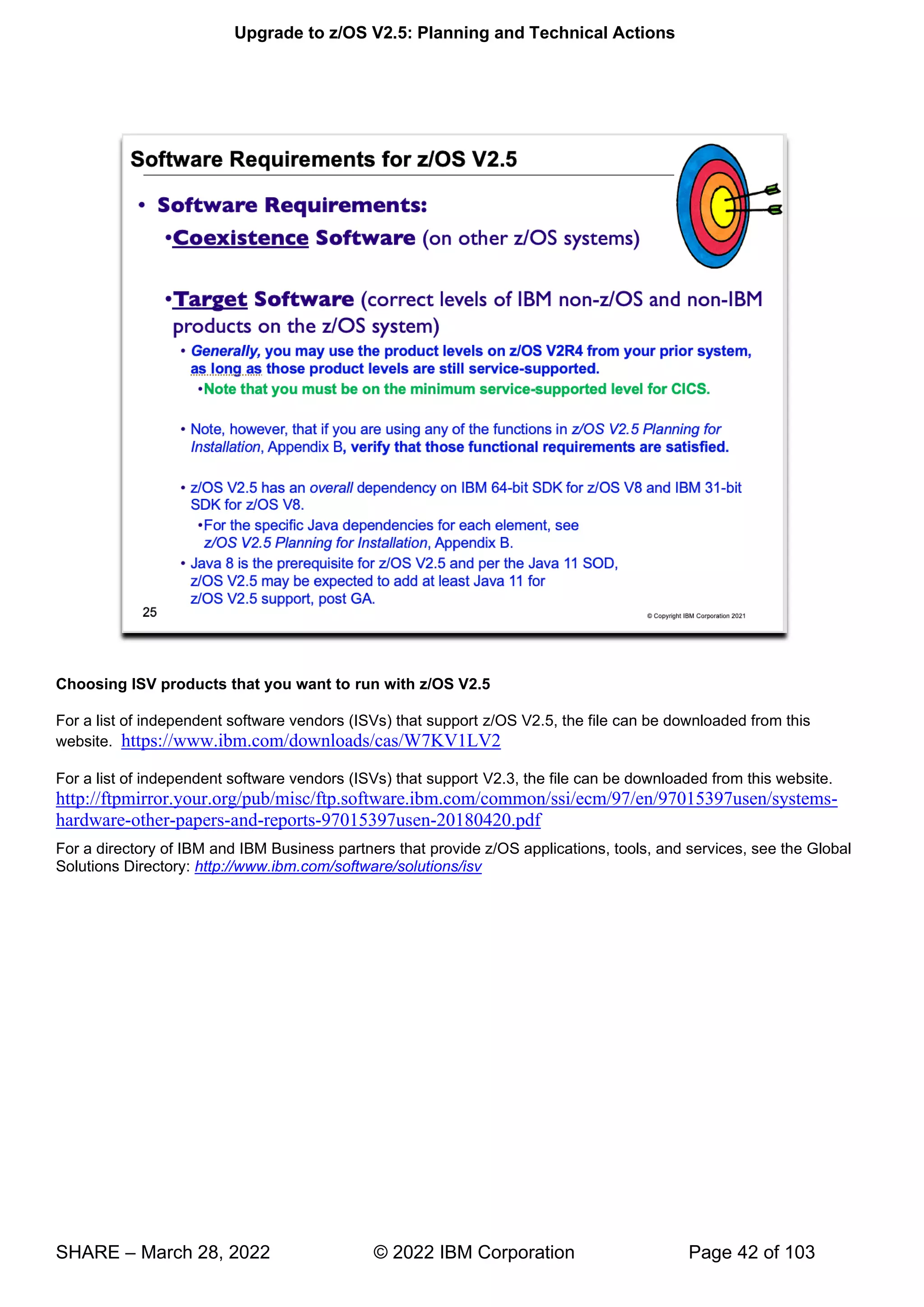 Upgrade to z/OS V2.5: Planning and Technical Actions
SHARE – March 28, 2022 © 2022 IBM Corporation Page 42 of 103
Choosing ISV products that you want to run with z/OS V2.5
For a list of independent software vendors (ISVs) that support z/OS V2.5, the file can be downloaded from this
website. https://www.ibm.com/downloads/cas/W7KV1LV2
For a list of independent software vendors (ISVs) that support V2.3, the file can be downloaded from this website.
http://ftpmirror.your.org/pub/misc/ftp.software.ibm.com/common/ssi/ecm/97/en/97015397usen/systems-
hardware-other-papers-and-reports-97015397usen-20180420.pdf
For a directory of IBM and IBM Business partners that provide z/OS applications, tools, and services, see the Global
Solutions Directory: http://www.ibm.com/software/solutions/isv
 