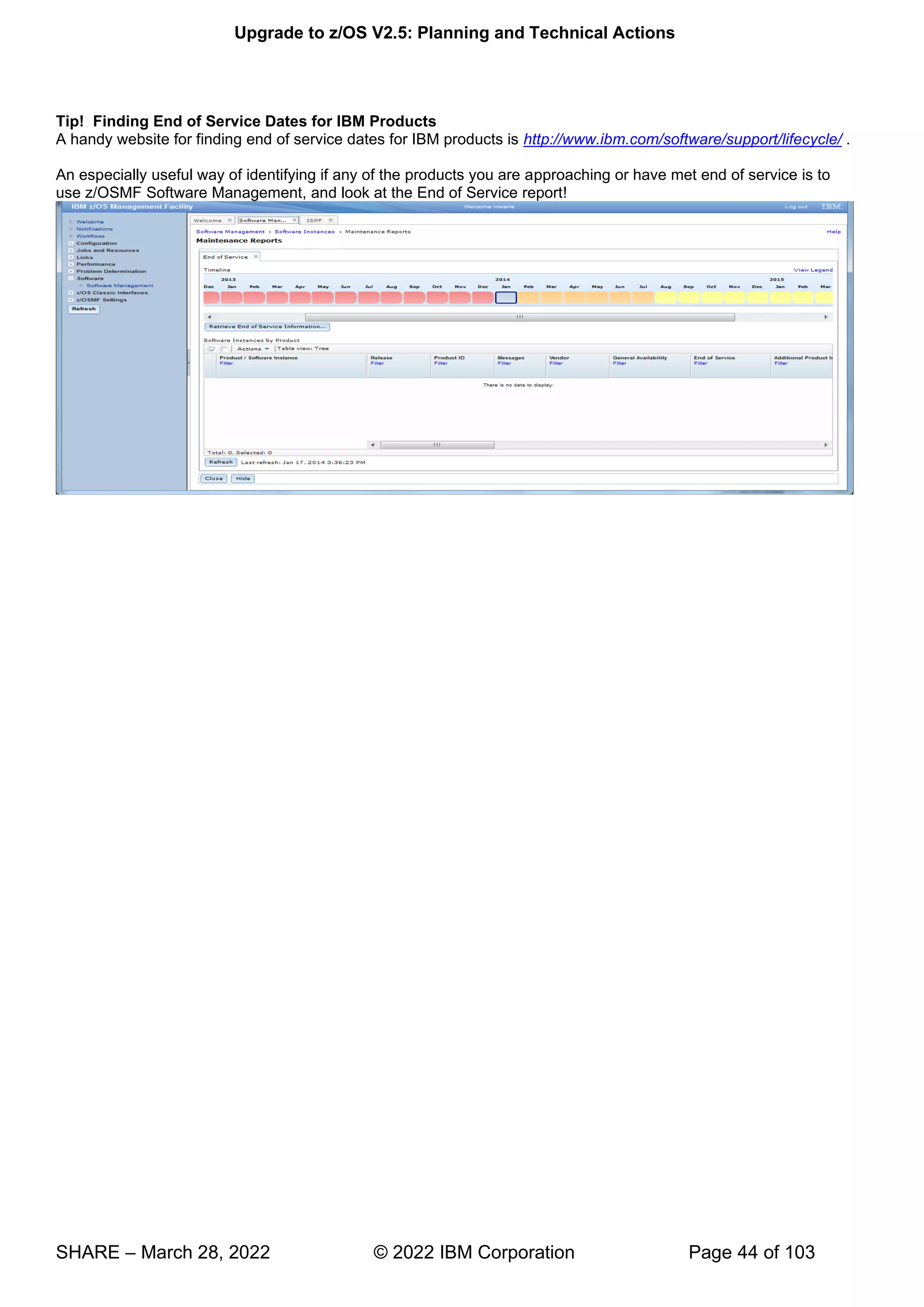 Upgrade to z/OS V2.5: Planning and Technical Actions
SHARE – March 28, 2022 © 2022 IBM Corporation Page 44 of 103
Tip! Finding End of Service Dates for IBM Products
A handy website for finding end of service dates for IBM products is http://www.ibm.com/software/support/lifecycle/ .
An especially useful way of identifying if any of the products you are approaching or have met end of service is to
use z/OSMF Software Management, and look at the End of Service report!
 