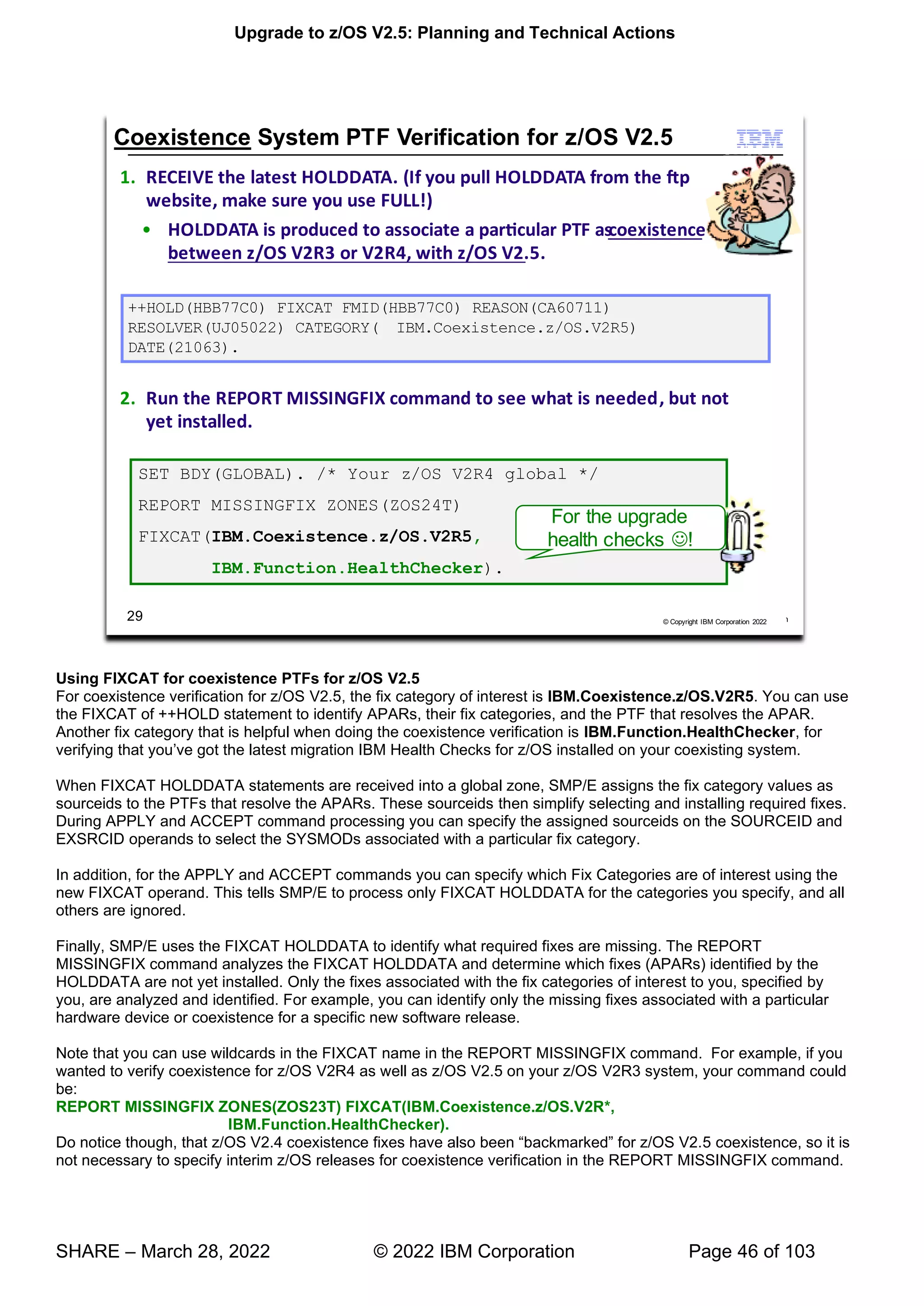 Upgrade to z/OS V2.5: Planning and Technical Actions
SHARE – March 28, 2022 © 2022 IBM Corporation Page 46 of 103
Using FIXCAT for coexistence PTFs for z/OS V2.5
For coexistence verification for z/OS V2.5, the fix category of interest is IBM.Coexistence.z/OS.V2R5. You can use
the FIXCAT of ++HOLD statement to identify APARs, their fix categories, and the PTF that resolves the APAR.
Another fix category that is helpful when doing the coexistence verification is IBM.Function.HealthChecker, for
’ lled on your coexisting system.
When FIXCAT HOLDDATA statements are received into a global zone, SMP/E assigns the fix category values as
sourceids to the PTFs that resolve the APARs. These sourceids then simplify selecting and installing required fixes.
During APPLY and ACCEPT command processing you can specify the assigned sourceids on the SOURCEID and
EXSRCID operands to select the SYSMODs associated with a particular fix category.
In addition, for the APPLY and ACCEPT commands you can specify which Fix Categories are of interest using the
new FIXCAT operand. This tells SMP/E to process only FIXCAT HOLDDATA for the categories you specify, and all
others are ignored.
Finally, SMP/E uses the FIXCAT HOLDDATA to identify what required fixes are missing. The REPORT
MISSINGFIX command analyzes the FIXCAT HOLDDATA and determine which fixes (APARs) identified by the
HOLDDATA are not yet installed. Only the fixes associated with the fix categories of interest to you, specified by
you, are analyzed and identified. For example, you can identify only the missing fixes associated with a particular
hardware device or coexistence for a specific new software release.
Note that you can use wildcards in the FIXCAT name in the REPORT MISSINGFIX command. For example, if you
wanted to verify coexistence for z/OS V2R4 as well as z/OS V2.5 on your z/OS V2R3 system, your command could
be:
REPORT MISSINGFIX ZONES(ZOS23T) FIXCAT(IBM.Coexistence.z/OS.V2R*,
IBM.Function.HealthChecker).
Do notice though, that z/OS V2.4 “ ” 5 coexistence, so it is
not necessary to specify interim z/OS releases for coexistence verification in the REPORT MISSINGFIX command.
 