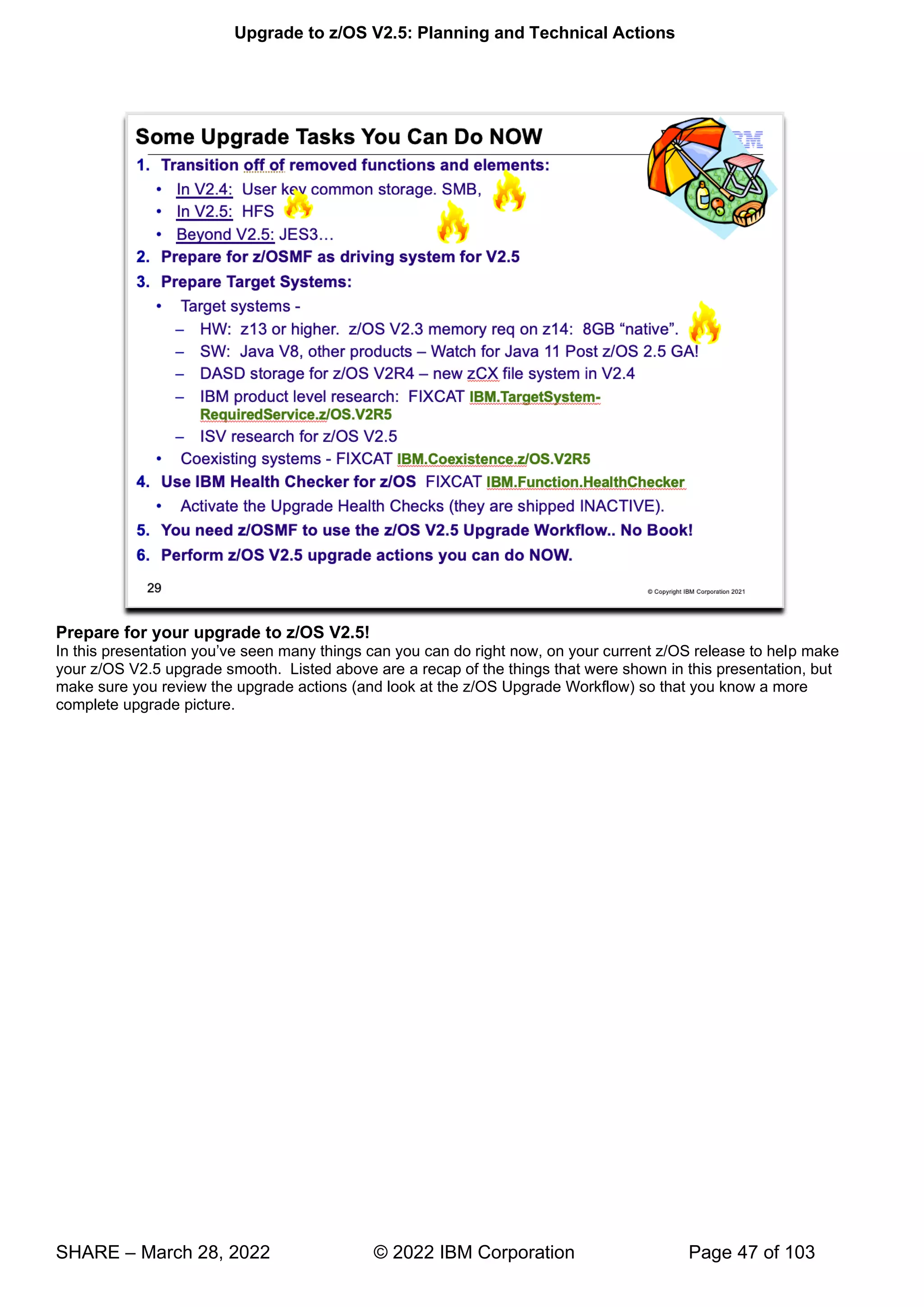 Upgrade to z/OS V2.5: Planning and Technical Actions
SHARE – March 28, 2022 © 2022 IBM Corporation Page 47 of 103
Prepare for your upgrade to z/OS V2.5!
’ p make
your z/OS V2.5 upgrade smooth. Listed above are a recap of the things that were shown in this presentation, but
make sure you review the upgrade actions (and look at the z/OS Upgrade Workflow) so that you know a more
complete upgrade picture.
 