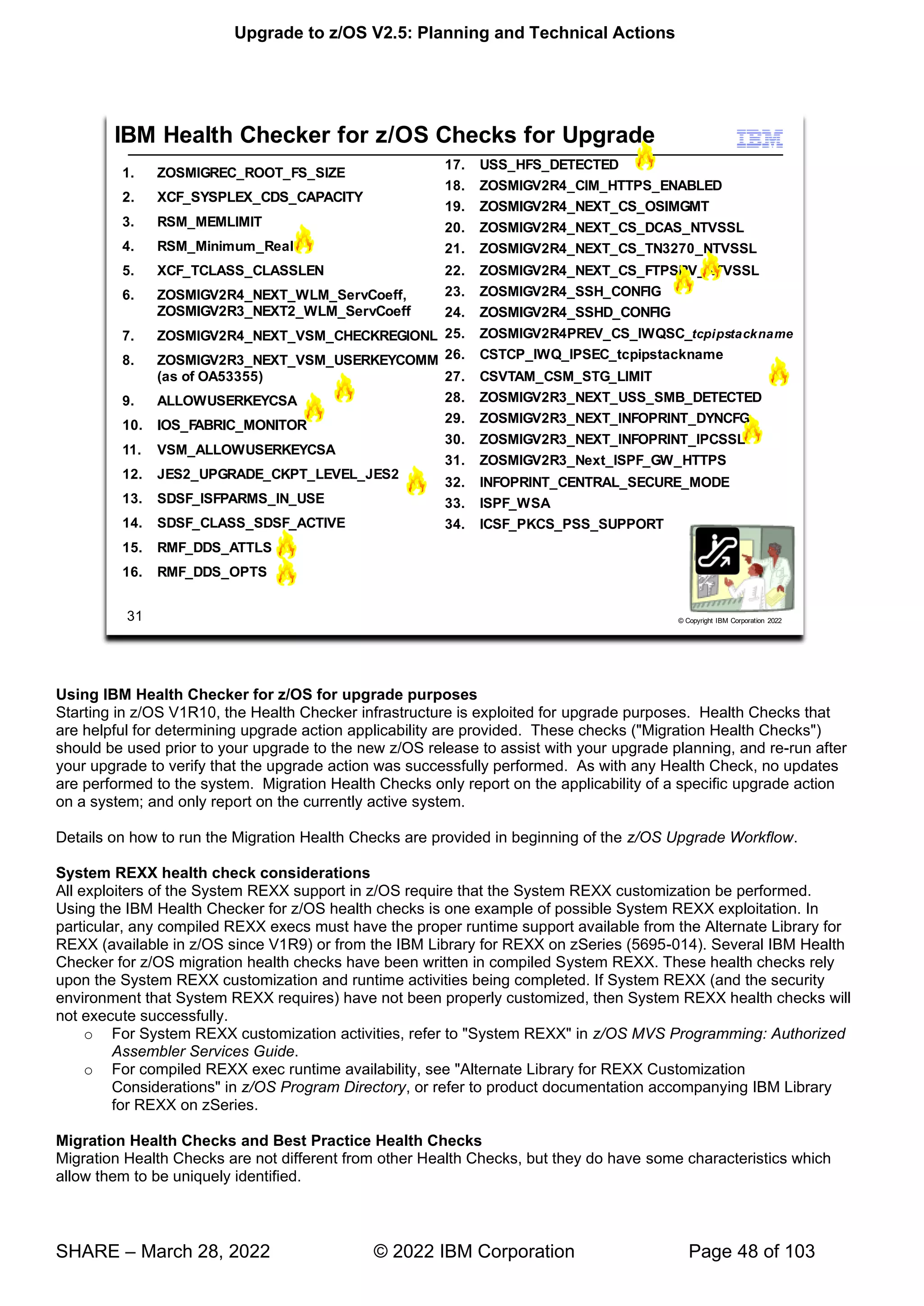 Upgrade to z/OS V2.5: Planning and Technical Actions
SHARE – March 28, 2022 © 2022 IBM Corporation Page 48 of 103
Using IBM Health Checker for z/OS for upgrade purposes
Starting in z/OS V1R10, the Health Checker infrastructure is exploited for upgrade purposes. Health Checks that
are helpful for determining upgrade action applicability are provided. These checks ("Migration Health Checks")
should be used prior to your upgrade to the new z/OS release to assist with your upgrade planning, and re-run after
your upgrade to verify that the upgrade action was successfully performed. As with any Health Check, no updates
are performed to the system. Migration Health Checks only report on the applicability of a specific upgrade action
on a system; and only report on the currently active system.
Details on how to run the Migration Health Checks are provided in beginning of the z/OS Upgrade Workflow.
System REXX health check considerations
All exploiters of the System REXX support in z/OS require that the System REXX customization be performed.
Using the IBM Health Checker for z/OS health checks is one example of possible System REXX exploitation. In
particular, any compiled REXX execs must have the proper runtime support available from the Alternate Library for
REXX (available in z/OS since V1R9) or from the IBM Library for REXX on zSeries (5695-014). Several IBM Health
Checker for z/OS migration health checks have been written in compiled System REXX. These health checks rely
upon the System REXX customization and runtime activities being completed. If System REXX (and the security
environment that System REXX requires) have not been properly customized, then System REXX health checks will
not execute successfully.
o For System REXX customization activities, refer to "System REXX" in z/OS MVS Programming: Authorized
Assembler Services Guide.
o For compiled REXX exec runtime availability, see "Alternate Library for REXX Customization
Considerations" in z/OS Program Directory, or refer to product documentation accompanying IBM Library
for REXX on zSeries.
Migration Health Checks and Best Practice Health Checks
Migration Health Checks are not different from other Health Checks, but they do have some characteristics which
allow them to be uniquely identified.
7
7
7
7
 