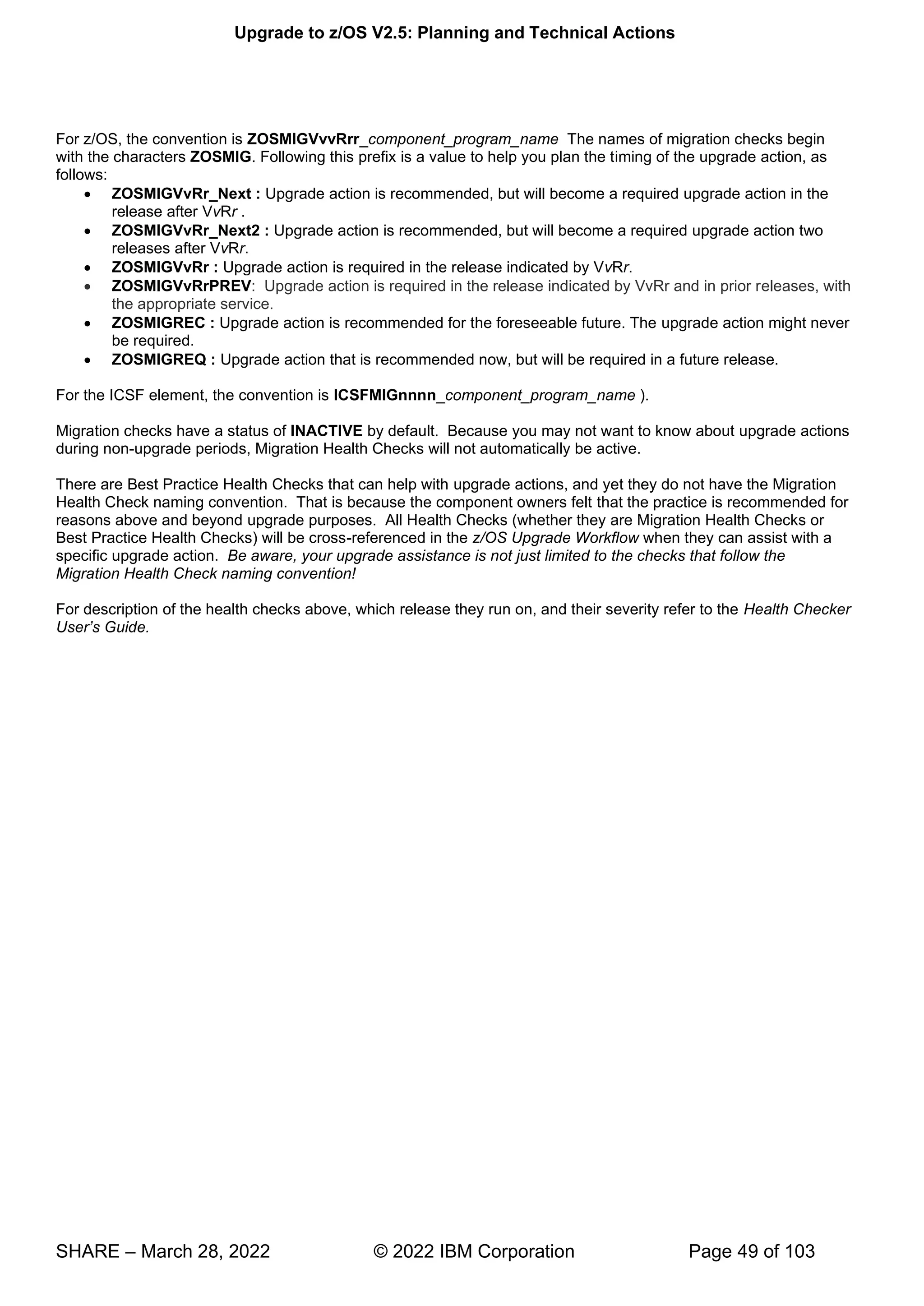 Upgrade to z/OS V2.5: Planning and Technical Actions
SHARE – March 28, 2022 © 2022 IBM Corporation Page 49 of 103
For z/OS, the convention is ZOSMIGVvvRrr_component_program_name The names of migration checks begin
with the characters ZOSMIG. Following this prefix is a value to help you plan the timing of the upgrade action, as
follows:
• ZOSMIGVvRr_Next : Upgrade action is recommended, but will become a required upgrade action in the
release after VvRr .
• ZOSMIGVvRr_Next2 : Upgrade action is recommended, but will become a required upgrade action two
releases after VvRr.
• ZOSMIGVvRr : Upgrade action is required in the release indicated by VvRr.
• ZOSMIGVvRrPREV: Upgrade action is required in the release indicated by VvRr and in prior releases, with
the appropriate service.
• ZOSMIGREC : Upgrade action is recommended for the foreseeable future. The upgrade action might never
be required.
• ZOSMIGREQ : Upgrade action that is recommended now, but will be required in a future release.
For the ICSF element, the convention is ICSFMIGnnnn_component_program_name ).
Migration checks have a status of INACTIVE by default. Because you may not want to know about upgrade actions
during non-upgrade periods, Migration Health Checks will not automatically be active.
There are Best Practice Health Checks that can help with upgrade actions, and yet they do not have the Migration
Health Check naming convention. That is because the component owners felt that the practice is recommended for
reasons above and beyond upgrade purposes. All Health Checks (whether they are Migration Health Checks or
Best Practice Health Checks) will be cross-referenced in the z/OS Upgrade Workflow when they can assist with a
specific upgrade action. Be aware, your upgrade assistance is not just limited to the checks that follow the
Migration Health Check naming convention!
For description of the health checks above, which release they run on, and their severity refer to the Health Checker
U ’
 