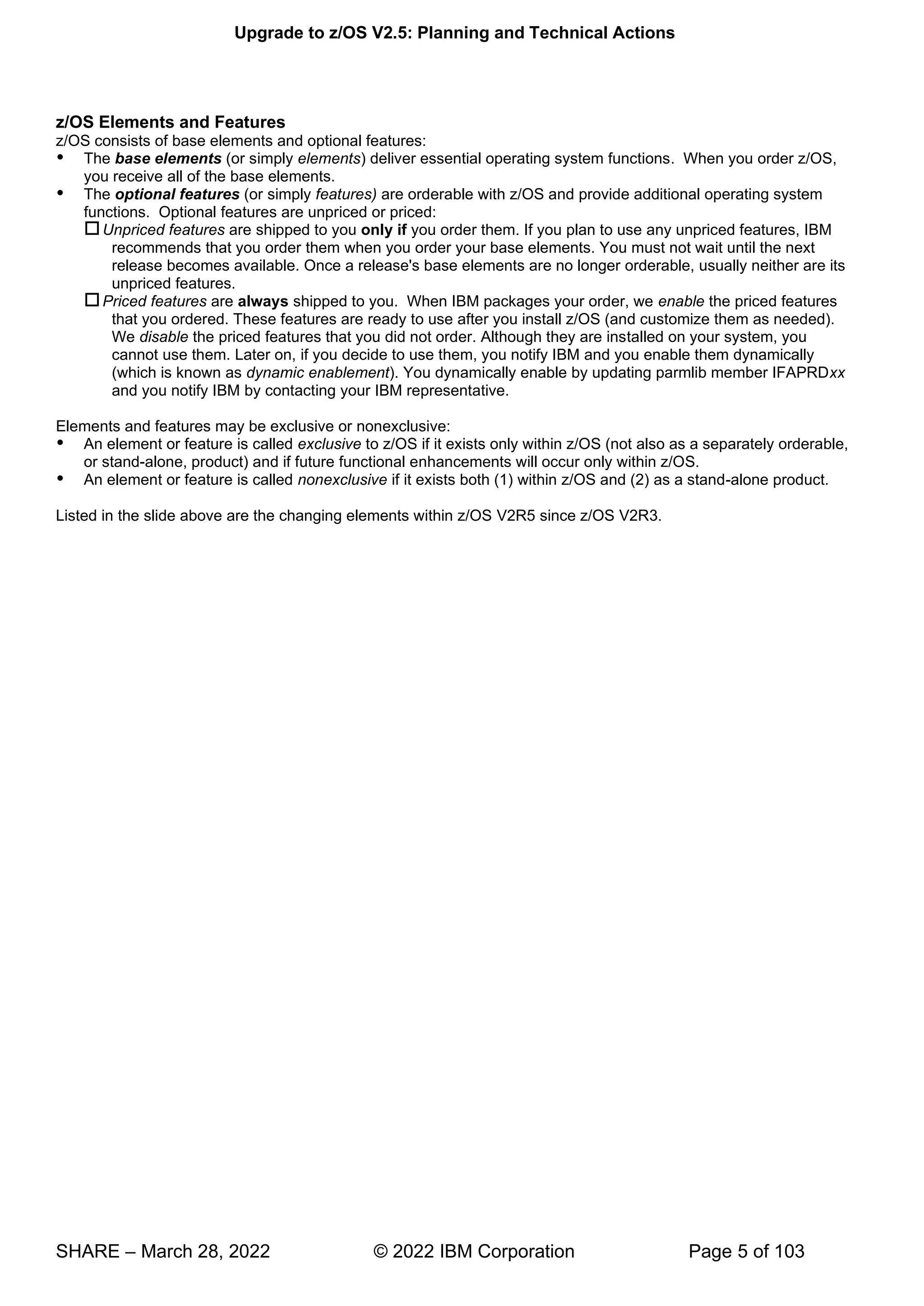 Upgrade to z/OS V2.5: Planning and Technical Actions
SHARE – March 28, 2022 © 2022 IBM Corporation Page 5 of 103
z/OS Elements and Features
z/OS consists of base elements and optional features:
 The base elements (or simply elements) deliver essential operating system functions. When you order z/OS,
you receive all of the base elements.
 The optional features (or simply features) are orderable with z/OS and provide additional operating system
functions. Optional features are unpriced or priced:
Unpriced features are shipped to you only if you order them. If you plan to use any unpriced features, IBM
recommends that you order them when you order your base elements. You must not wait until the next
release becomes available. Once a release's base elements are no longer orderable, usually neither are its
unpriced features.
Priced features are always shipped to you. When IBM packages your order, we enable the priced features
that you ordered. These features are ready to use after you install z/OS (and customize them as needed).
We disable the priced features that you did not order. Although they are installed on your system, you
cannot use them. Later on, if you decide to use them, you notify IBM and you enable them dynamically
(which is known as dynamic enablement). You dynamically enable by updating parmlib member IFAPRDxx
and you notify IBM by contacting your IBM representative.
Elements and features may be exclusive or nonexclusive:
 An element or feature is called exclusive to z/OS if it exists only within z/OS (not also as a separately orderable,
or stand-alone, product) and if future functional enhancements will occur only within z/OS.
 An element or feature is called nonexclusive if it exists both (1) within z/OS and (2) as a stand-alone product.
Listed in the slide above are the changing elements within z/OS V2R5 since z/OS V2R3.
 