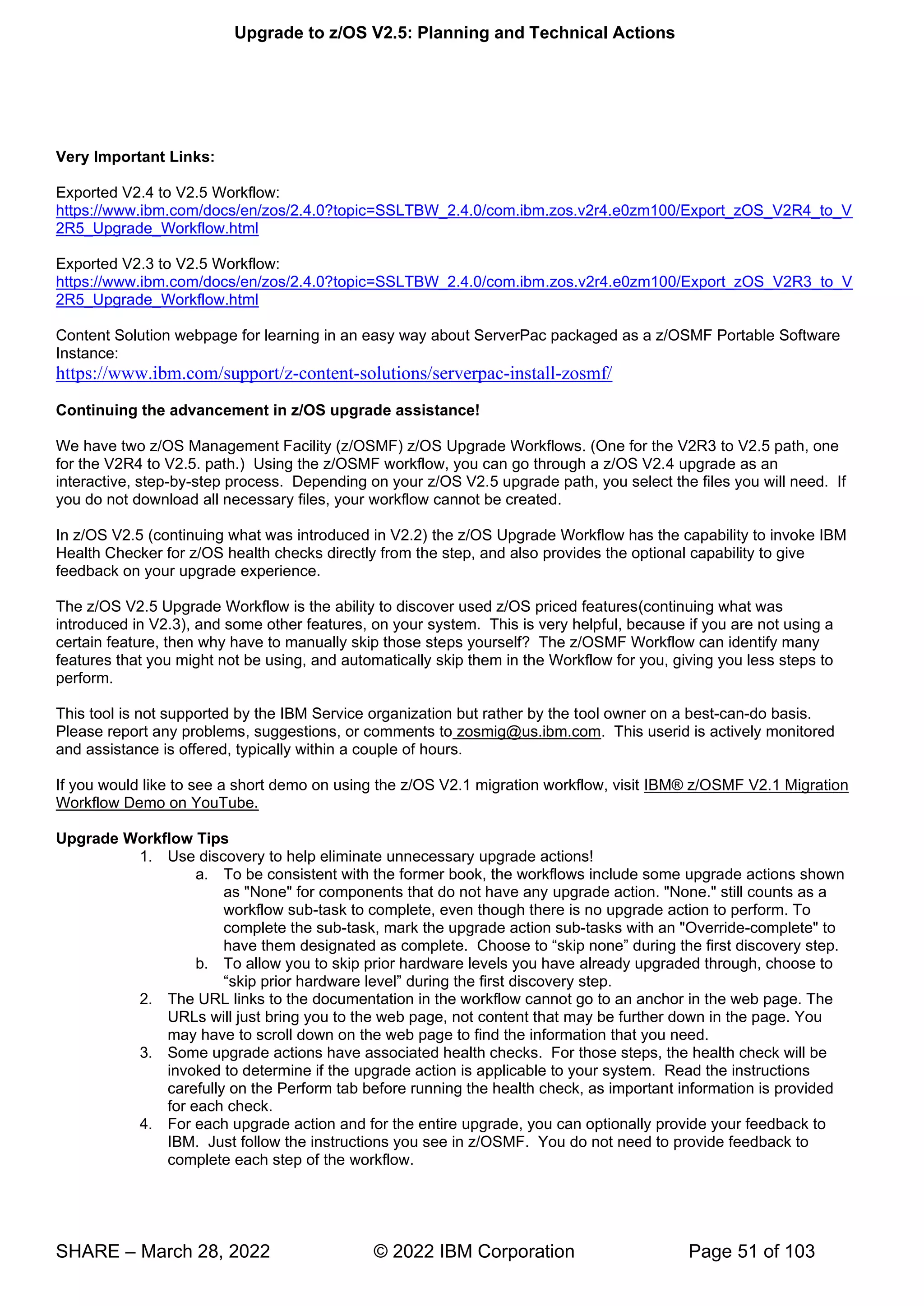 Upgrade to z/OS V2.5: Planning and Technical Actions
SHARE – March 28, 2022 © 2022 IBM Corporation Page 51 of 103
Very Important Links:
Exported V2.4 to V2.5 Workflow:
https://www.ibm.com/docs/en/zos/2.4.0?topic=SSLTBW_2.4.0/com.ibm.zos.v2r4.e0zm100/Export_zOS_V2R4_to_V
2R5_Upgrade_Workflow.html
Exported V2.3 to V2.5 Workflow:
https://www.ibm.com/docs/en/zos/2.4.0?topic=SSLTBW_2.4.0/com.ibm.zos.v2r4.e0zm100/Export_zOS_V2R3_to_V
2R5_Upgrade_Workflow.html
Content Solution webpage for learning in an easy way about ServerPac packaged as a z/OSMF Portable Software
Instance:
https://www.ibm.com/support/z-content-solutions/serverpac-install-zosmf/
Continuing the advancement in z/OS upgrade assistance!
We have two z/OS Management Facility (z/OSMF) z/OS Upgrade Workflows. (One for the V2R3 to V2.5 path, one
for the V2R4 to V2.5. path.) Using the z/OSMF workflow, you can go through a z/OS V2.4 upgrade as an
interactive, step-by-step process. Depending on your z/OS V2.5 upgrade path, you select the files you will need. If
you do not download all necessary files, your workflow cannot be created.
In z/OS V2.5 (continuing what was introduced in V2.2) the z/OS Upgrade Workflow has the capability to invoke IBM
Health Checker for z/OS health checks directly from the step, and also provides the optional capability to give
feedback on your upgrade experience.
The z/OS V2.5 Upgrade Workflow is the ability to discover used z/OS priced features(continuing what was
introduced in V2.3), and some other features, on your system. This is very helpful, because if you are not using a
certain feature, then why have to manually skip those steps yourself? The z/OSMF Workflow can identify many
features that you might not be using, and automatically skip them in the Workflow for you, giving you less steps to
perform.
This tool is not supported by the IBM Service organization but rather by the tool owner on a best-can-do basis.
Please report any problems, suggestions, or comments to zosmig@us.ibm.com. This userid is actively monitored
and assistance is offered, typically within a couple of hours.
If you would like to see a short demo on using the z/OS V2.1 migration workflow, visit IBM® z/OSMF V2.1 Migration
Workflow Demo on YouTube.
Upgrade Workflow Tips
1. Use discovery to help eliminate unnecessary upgrade actions!
a. To be consistent with the former book, the workflows include some upgrade actions shown
as "None" for components that do not have any upgrade action. "None." still counts as a
workflow sub-task to complete, even though there is no upgrade action to perform. To
complete the sub-task, mark the upgrade action sub-tasks with an "Override-complete" to
have them designated as complete. “ ”
b. To allow you to skip prior hardware levels you have already upgraded through, choose to
“ ”
2. The URL links to the documentation in the workflow cannot go to an anchor in the web page. The
URLs will just bring you to the web page, not content that may be further down in the page. You
may have to scroll down on the web page to find the information that you need.
3. Some upgrade actions have associated health checks. For those steps, the health check will be
invoked to determine if the upgrade action is applicable to your system. Read the instructions
carefully on the Perform tab before running the health check, as important information is provided
for each check.
4. For each upgrade action and for the entire upgrade, you can optionally provide your feedback to
IBM. Just follow the instructions you see in z/OSMF. You do not need to provide feedback to
complete each step of the workflow.
 