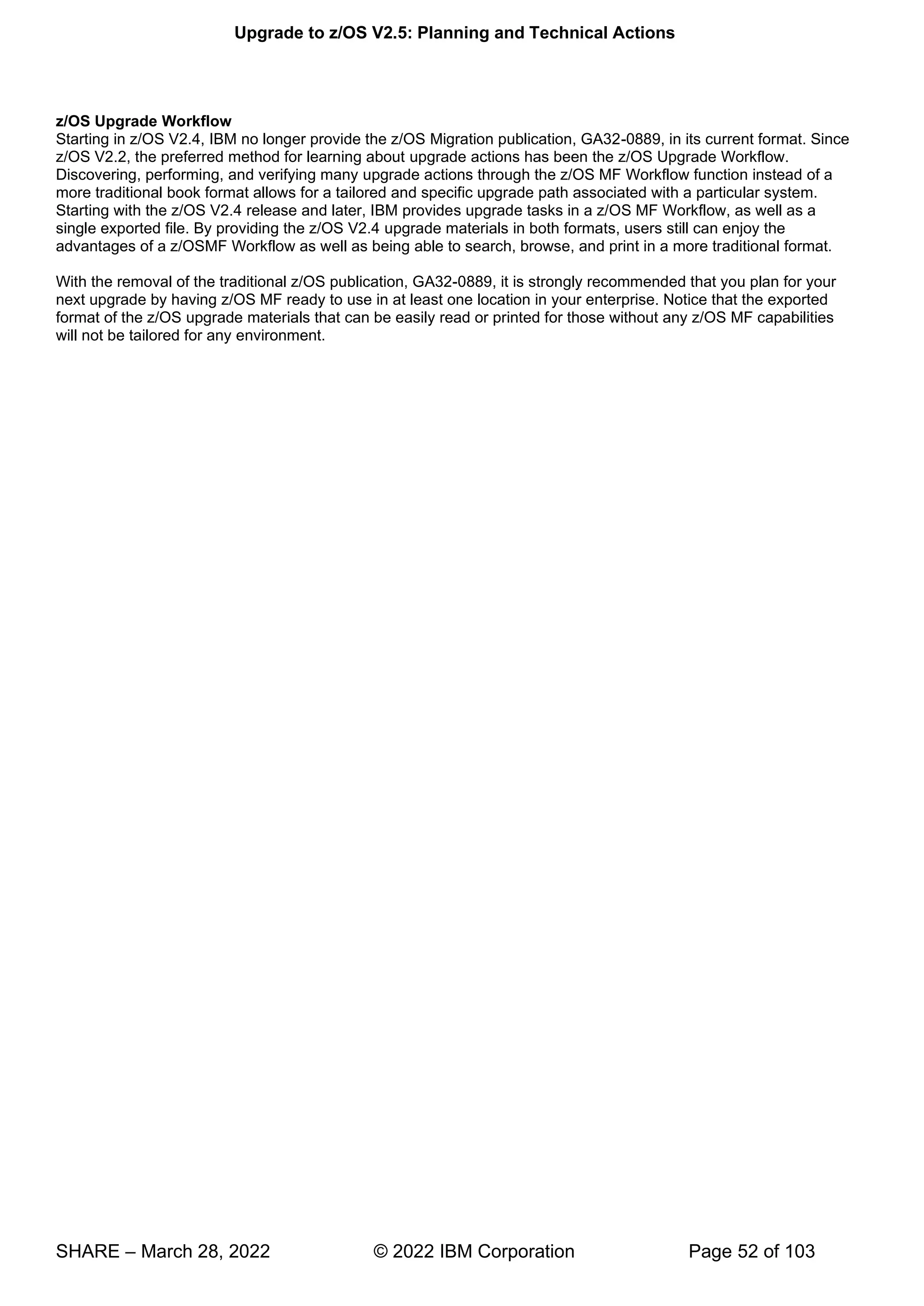 Upgrade to z/OS V2.5: Planning and Technical Actions
SHARE – March 28, 2022 © 2022 IBM Corporation Page 52 of 103
z/OS Upgrade Workflow
Starting in z/OS V2.4, IBM no longer provide the z/OS Migration publication, GA32-0889, in its current format. Since
z/OS V2.2, the preferred method for learning about upgrade actions has been the z/OS Upgrade Workflow.
Discovering, performing, and verifying many upgrade actions through the z/OS MF Workflow function instead of a
more traditional book format allows for a tailored and specific upgrade path associated with a particular system.
Starting with the z/OS V2.4 release and later, IBM provides upgrade tasks in a z/OS MF Workflow, as well as a
single exported file. By providing the z/OS V2.4 upgrade materials in both formats, users still can enjoy the
advantages of a z/OSMF Workflow as well as being able to search, browse, and print in a more traditional format.
With the removal of the traditional z/OS publication, GA32-0889, it is strongly recommended that you plan for your
next upgrade by having z/OS MF ready to use in at least one location in your enterprise. Notice that the exported
format of the z/OS upgrade materials that can be easily read or printed for those without any z/OS MF capabilities
will not be tailored for any environment.
 