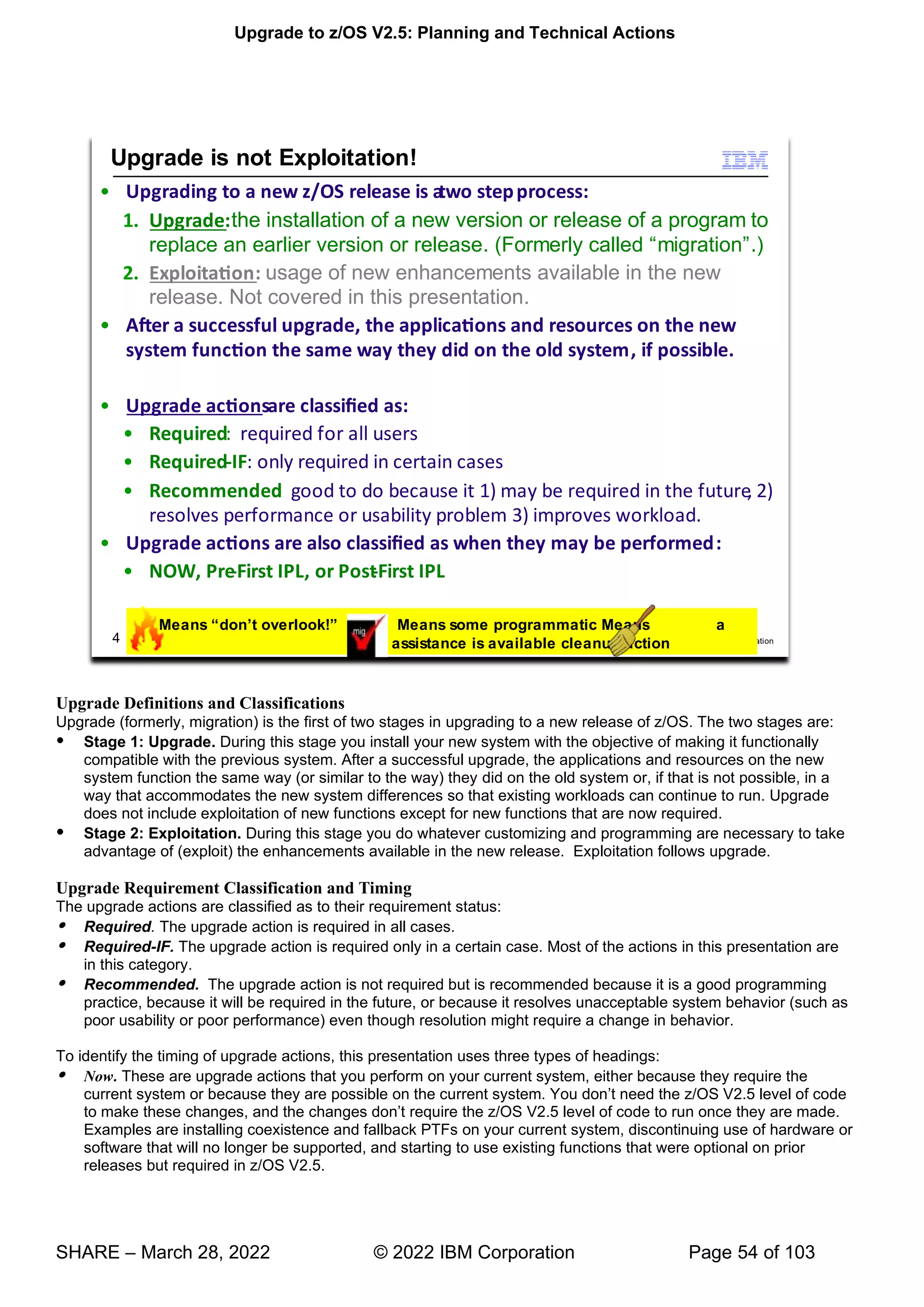 Upgrade to z/OS V2.5: Planning and Technical Actions
SHARE – March 28, 2022 © 2022 IBM Corporation Page 54 of 103
Upgrade Definitions and Classifications
Upgrade (formerly, migration) is the first of two stages in upgrading to a new release of z/OS. The two stages are:
 Stage 1: Upgrade. During this stage you install your new system with the objective of making it functionally
compatible with the previous system. After a successful upgrade, the applications and resources on the new
system function the same way (or similar to the way) they did on the old system or, if that is not possible, in a
way that accommodates the new system differences so that existing workloads can continue to run. Upgrade
does not include exploitation of new functions except for new functions that are now required.
 Stage 2: Exploitation. During this stage you do whatever customizing and programming are necessary to take
advantage of (exploit) the enhancements available in the new release. Exploitation follows upgrade.
Upgrade Requirement Classification and Timing
The upgrade actions are classified as to their requirement status:
 Required. The upgrade action is required in all cases.
 Required-IF. The upgrade action is required only in a certain case. Most of the actions in this presentation are
in this category.
 Recommended. The upgrade action is not required but is recommended because it is a good programming
practice, because it will be required in the future, or because it resolves unacceptable system behavior (such as
poor usability or poor performance) even though resolution might require a change in behavior.
To identify the timing of upgrade actions, this presentation uses three types of headings:
 Now. These are upgrade actions that you perform on your current system, either because they require the
current system or because they are possible on the current system. You don’t need the z/OS V2.5 level of code
to make these changes, and the changes don’t require the z/OS V2.5 level of code to run once they are made.
Examples are installing coexistence and fallback PTFs on your current system, discontinuing use of hardware or
software that will no longer be supported, and starting to use existing functions that were optional on prior
releases but required in z/OS V2.5.
 