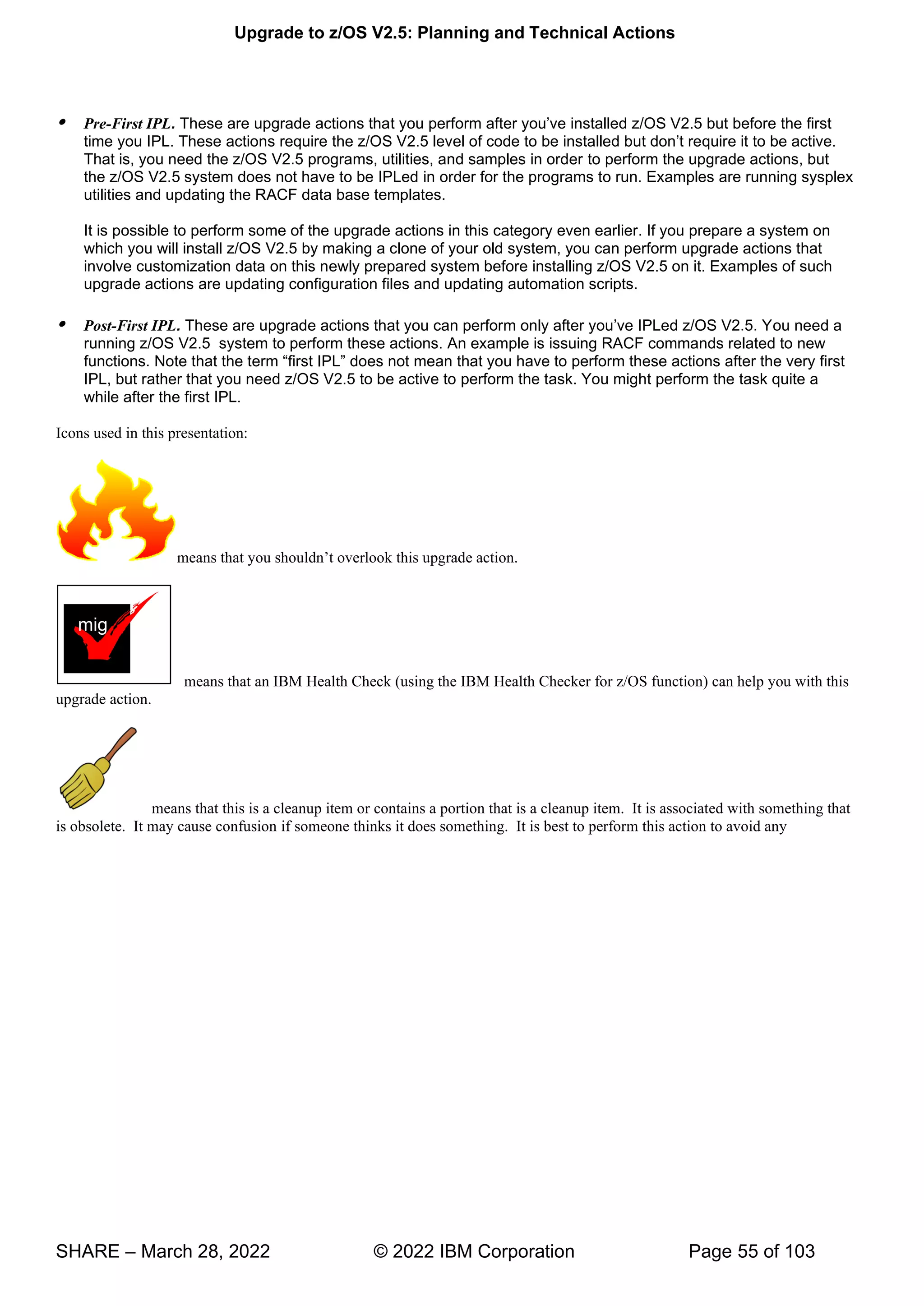 Upgrade to z/OS V2.5: Planning and Technical Actions
SHARE – March 28, 2022 © 2022 IBM Corporation Page 55 of 103
 Pre-First IPL. These are upgrade actions that you perform after you’ve installed z/OS V2.5 but before the first
time you IPL. These actions require the z/OS V2.5 level of code to be installed but don’t require it to be active.
That is, you need the z/OS V2.5 programs, utilities, and samples in order to perform the upgrade actions, but
the z/OS V2.5 system does not have to be IPLed in order for the programs to run. Examples are running sysplex
utilities and updating the RACF data base templates.
It is possible to perform some of the upgrade actions in this category even earlier. If you prepare a system on
which you will install z/OS V2.5 by making a clone of your old system, you can perform upgrade actions that
involve customization data on this newly prepared system before installing z/OS V2.5 on it. Examples of such
upgrade actions are updating configuration files and updating automation scripts.
 Post-First IPL. These are upgrade actions that you can perform only after you’ve IPLed z/OS V2.5. You need a
running z/OS V2.5 system to perform these actions. An example is issuing RACF commands related to new
functions. Note that the term “first IPL” does not mean that you have to perform these actions after the very first
IPL, but rather that you need z/OS V2.5 to be active to perform the task. You might perform the task quite a
while after the first IPL.
Icons used in this presentation:
’ v k g
means that an IBM Health Check (using the IBM Health Checker for z/OS function) can help you with this
upgrade action.
means that this is a cleanup item or contains a portion that is a cleanup item. It is associated with something that
is obsolete. It may cause confusion if someone thinks it does something. It is best to perform this action to avoid any
mig
 