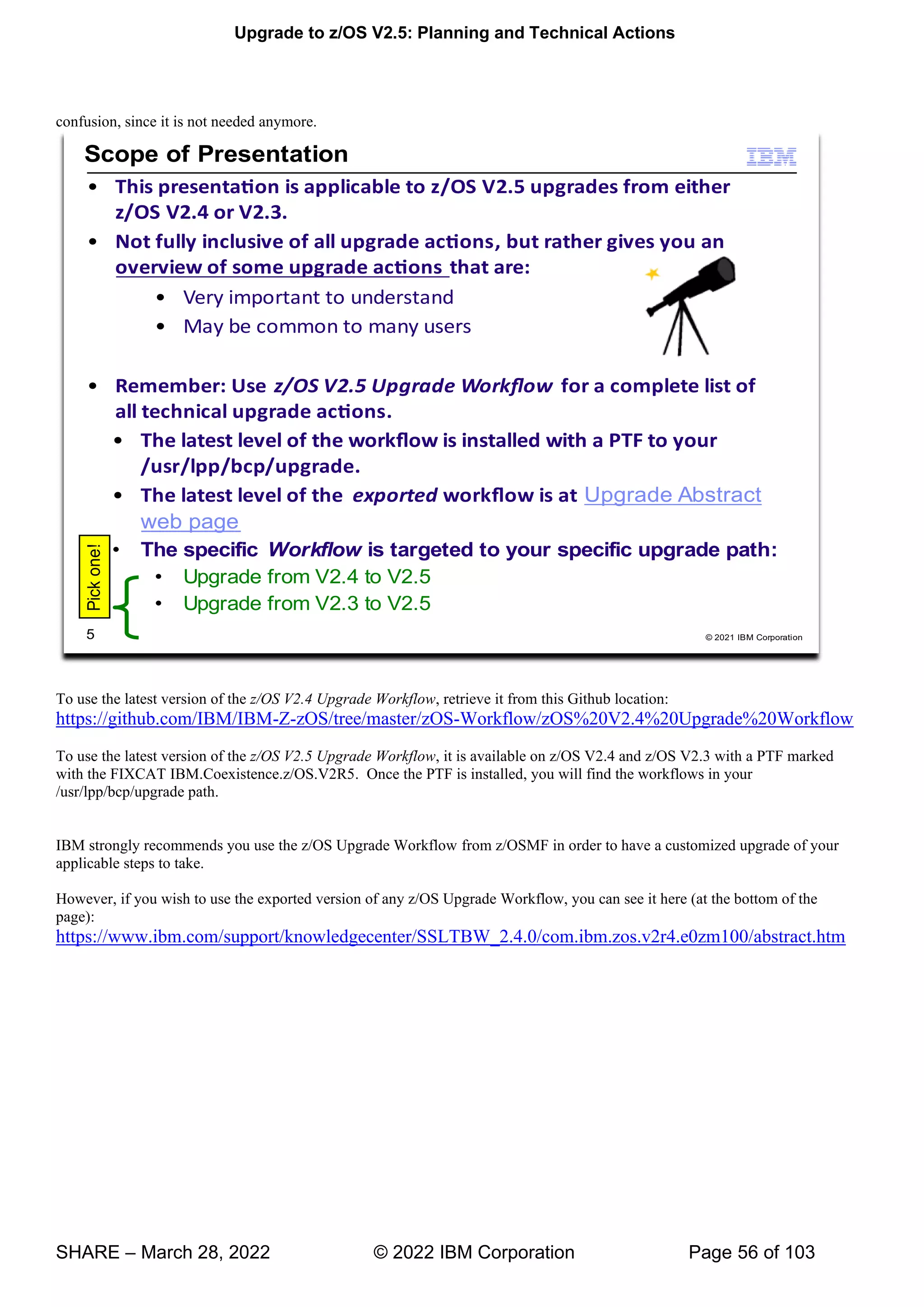 Upgrade to z/OS V2.5: Planning and Technical Actions
SHARE – March 28, 2022 © 2022 IBM Corporation Page 56 of 103
confusion, since it is not needed anymore.
To use the latest version of the z/OS V2.4 Upgrade Workflow, retrieve it from this Github location:
https://github.com/IBM/IBM-Z-zOS/tree/master/zOS-Workflow/zOS%20V2.4%20Upgrade%20Workflow
To use the latest version of the z/OS V2.5 Upgrade Workflow, it is available on z/OS V2.4 and z/OS V2.3 with a PTF marked
with the FIXCAT IBM.Coexistence.z/OS.V2R5. Once the PTF is installed, you will find the workflows in your
/usr/lpp/bcp/upgrade path.
IBM strongly recommends you use the z/OS Upgrade Workflow from z/OSMF in order to have a customized upgrade of your
applicable steps to take.
However, if you wish to use the exported version of any z/OS Upgrade Workflow, you can see it here (at the bottom of the
page):
https://www.ibm.com/support/knowledgecenter/SSLTBW_2.4.0/com.ibm.zos.v2r4.e0zm100/abstract.htm
 