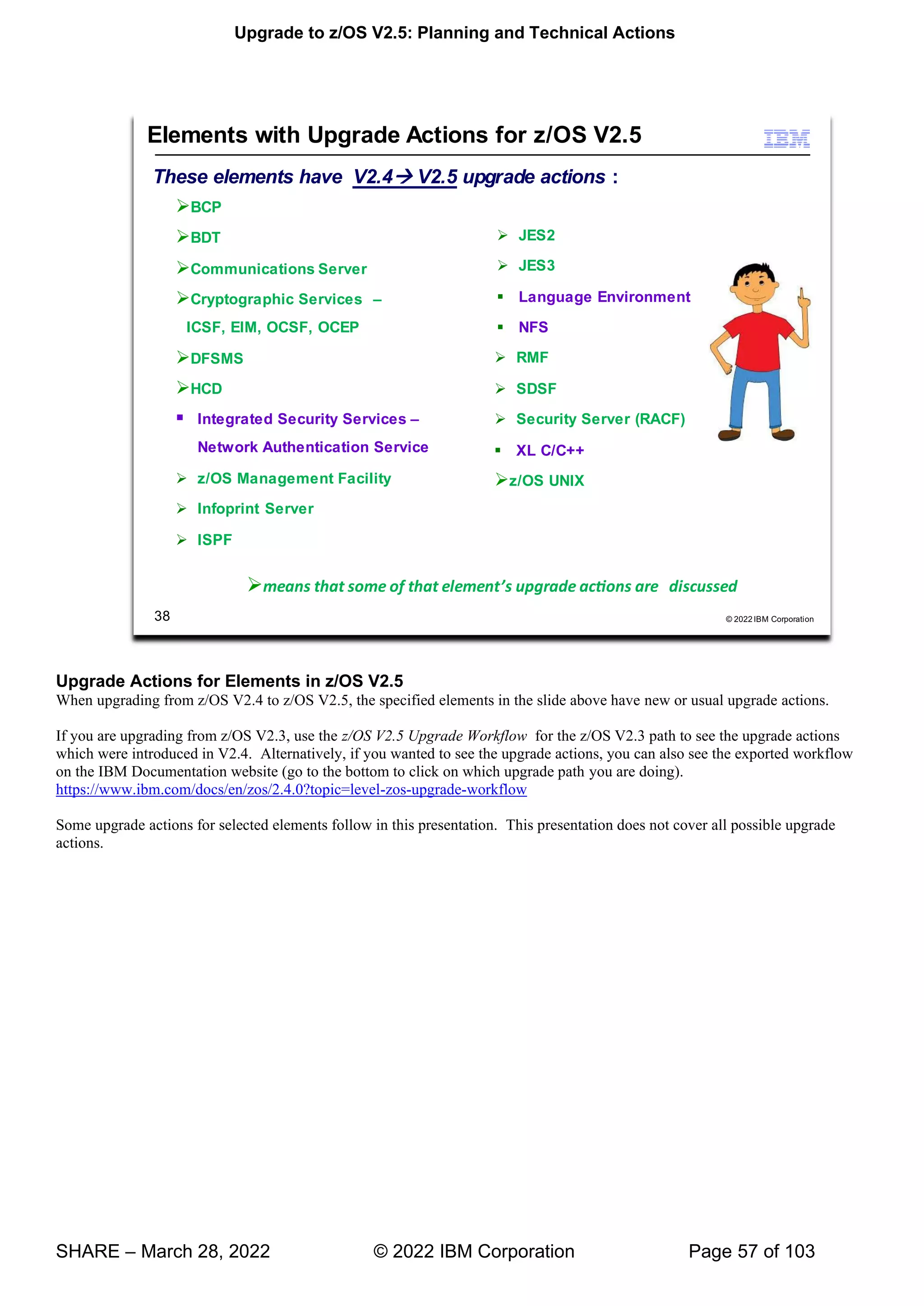 Upgrade to z/OS V2.5: Planning and Technical Actions
SHARE – March 28, 2022 © 2022 IBM Corporation Page 57 of 103
Upgrade Actions for Elements in z/OS V2.5
When upgrading from z/OS V2.4 to z/OS V2.5, the specified elements in the slide above have new or usual upgrade actions.
If you are upgrading from z/OS V2.3, use the z/OS V2.5 Upgrade Workflow for the z/OS V2.3 path to see the upgrade actions
which were introduced in V2.4. Alternatively, if you wanted to see the upgrade actions, you can also see the exported workflow
on the IBM Documentation website (go to the bottom to click on which upgrade path you are doing).
https://www.ibm.com/docs/en/zos/2.4.0?topic=level-zos-upgrade-workflow
Some upgrade actions for selected elements follow in this presentation. This presentation does not cover all possible upgrade
actions.
 