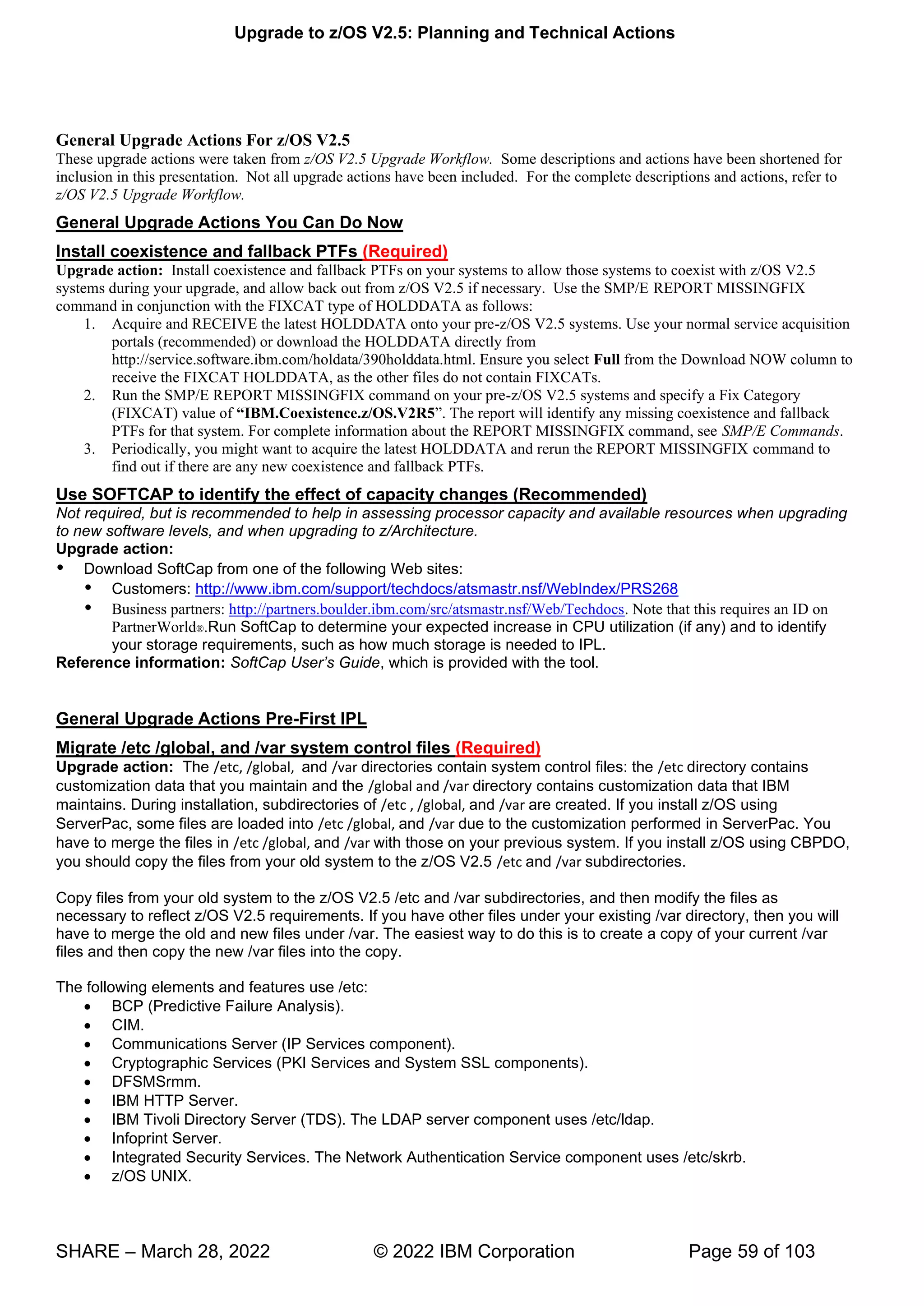 Upgrade to z/OS V2.5: Planning and Technical Actions
SHARE – March 28, 2022 © 2022 IBM Corporation Page 59 of 103
General Upgrade Actions For z/OS V2.5
These upgrade actions were taken from z/OS V2.5 Upgrade Workflow. Some descriptions and actions have been shortened for
inclusion in this presentation. Not all upgrade actions have been included. For the complete descriptions and actions, refer to
z/OS V2.5 Upgrade Workflow.
General Upgrade Actions You Can Do Now
Install coexistence and fallback PTFs (Required)
Upgrade action: Install coexistence and fallback PTFs on your systems to allow those systems to coexist with z/OS V2.5
systems during your upgrade, and allow back out from z/OS V2.5 if necessary. Use the SMP/E REPORT MISSINGFIX
command in conjunction with the FIXCAT type of HOLDDATA as follows:
1. Acquire and RECEIVE the latest HOLDDATA onto your pre-z/OS V2.5 systems. Use your normal service acquisition
portals (recommended) or download the HOLDDATA directly from
http://service.software.ibm.com/holdata/390holddata.html. Ensure you select Full from the Download NOW column to
receive the FIXCAT HOLDDATA, as the other files do not contain FIXCATs.
2. Run the SMP/E REPORT MISSINGFIX command on your pre-z/OS V2.5 systems and specify a Fix Category
(FIXCAT) value of “IBM.Coexistence.z/OS.V2R5” T w ll identify any missing coexistence and fallback
PTFs for that system. For complete information about the REPORT MISSINGFIX command, see SMP/E Commands.
3. Periodically, you might want to acquire the latest HOLDDATA and rerun the REPORT MISSINGFIX command to
find out if there are any new coexistence and fallback PTFs.
Use SOFTCAP to identify the effect of capacity changes (Recommended)
Not required, but is recommended to help in assessing processor capacity and available resources when upgrading
to new software levels, and when upgrading to z/Architecture.
Upgrade action:
 Download SoftCap from one of the following Web sites:
 Customers: http://www.ibm.com/support/techdocs/atsmastr.nsf/WebIndex/PRS268
 Business partners: http://partners.boulder.ibm.com/src/atsmastr.nsf/Web/Techdocs. Note that this requires an ID on
PartnerWorld®.Run SoftCap to determine your expected increase in CPU utilization (if any) and to identify
your storage requirements, such as how much storage is needed to IPL.
Reference information: SoftCap User’s Guide, which is provided with the tool.
General Upgrade Actions Pre-First IPL
Migrate /etc /global, and /var system control files (Required)
Upgrade action: The /etc, /global, and /var directories contain system control files: the /etc directory contains
customization data that you maintain and the /global and /var directory contains customization data that IBM
maintains. During installation, subdirectories of /etc , /global, and /var are created. If you install z/OS using
ServerPac, some files are loaded into /etc /global, and /var due to the customization performed in ServerPac. You
have to merge the files in /etc /global, and /var with those on your previous system. If you install z/OS using CBPDO,
you should copy the files from your old system to the z/OS V2.5 /etc and /var subdirectories.
Copy files from your old system to the z/OS V2.5 /etc and /var subdirectories, and then modify the files as
necessary to reflect z/OS V2.5 requirements. If you have other files under your existing /var directory, then you will
have to merge the old and new files under /var. The easiest way to do this is to create a copy of your current /var
files and then copy the new /var files into the copy.
The following elements and features use /etc:
• BCP (Predictive Failure Analysis).
• CIM.
• Communications Server (IP Services component).
• Cryptographic Services (PKI Services and System SSL components).
• DFSMSrmm.
• IBM HTTP Server.
• IBM Tivoli Directory Server (TDS). The LDAP server component uses /etc/ldap.
• Infoprint Server.
• Integrated Security Services. The Network Authentication Service component uses /etc/skrb.
• z/OS UNIX.
 
