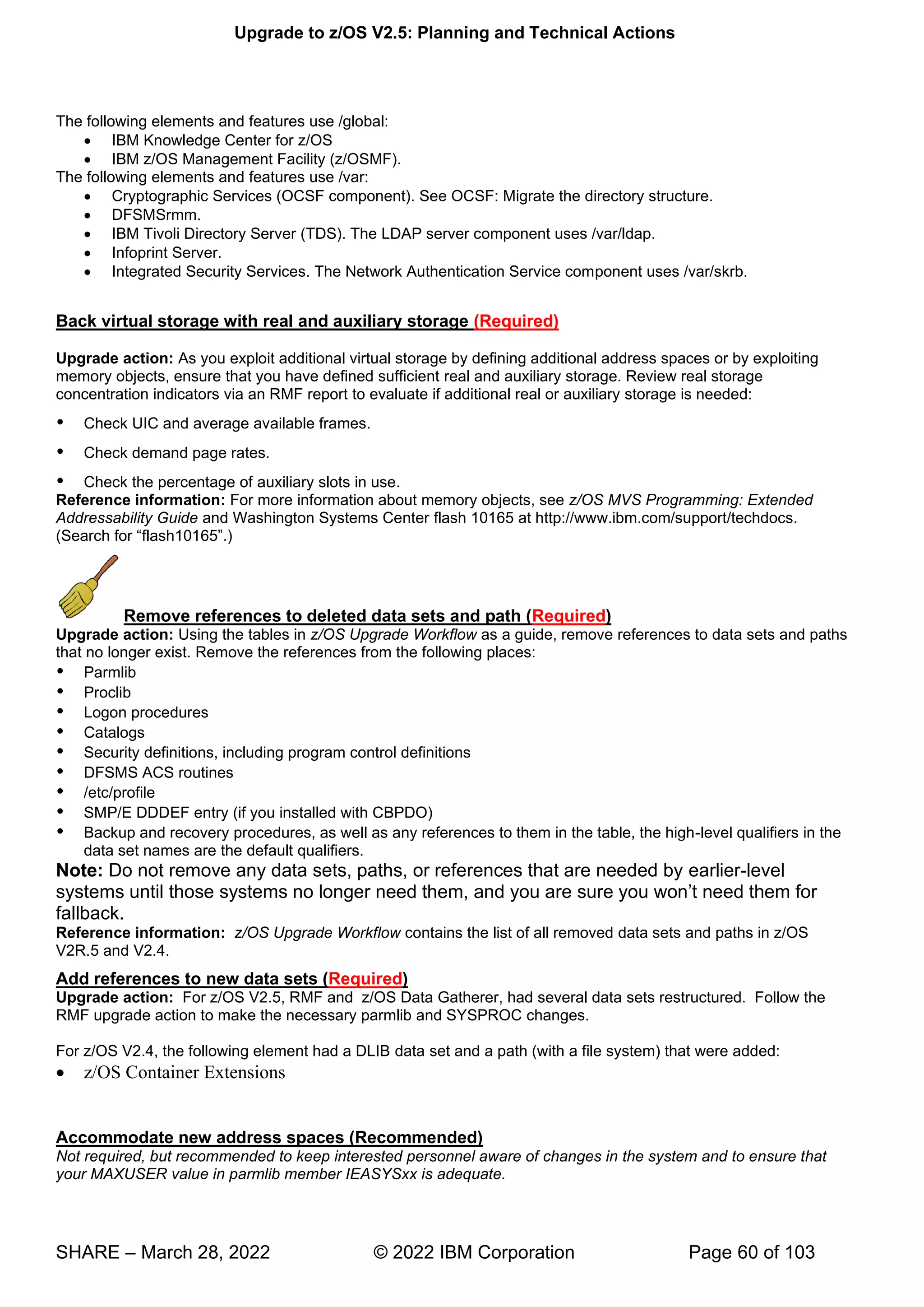 Upgrade to z/OS V2.5: Planning and Technical Actions
SHARE – March 28, 2022 © 2022 IBM Corporation Page 60 of 103
The following elements and features use /global:
• IBM Knowledge Center for z/OS
• IBM z/OS Management Facility (z/OSMF).
The following elements and features use /var:
• Cryptographic Services (OCSF component). See OCSF: Migrate the directory structure.
• DFSMSrmm.
• IBM Tivoli Directory Server (TDS). The LDAP server component uses /var/ldap.
• Infoprint Server.
• Integrated Security Services. The Network Authentication Service component uses /var/skrb.
Back virtual storage with real and auxiliary storage (Required)
Upgrade action: As you exploit additional virtual storage by defining additional address spaces or by exploiting
memory objects, ensure that you have defined sufficient real and auxiliary storage. Review real storage
concentration indicators via an RMF report to evaluate if additional real or auxiliary storage is needed:
 Check UIC and average available frames.
 Check demand page rates.
 Check the percentage of auxiliary slots in use.
Reference information: For more information about memory objects, see z/OS MVS Programming: Extended
Addressability Guide and Washington Systems Center flash 10165 at http://www.ibm.com/support/techdocs.
(Search for “flash10165”.)
Remove references to deleted data sets and path (Required)
Upgrade action: Using the tables in z/OS Upgrade Workflow as a guide, remove references to data sets and paths
that no longer exist. Remove the references from the following places:
 Parmlib
 Proclib
 Logon procedures
 Catalogs
 Security definitions, including program control definitions
 DFSMS ACS routines
 /etc/profile
 SMP/E DDDEF entry (if you installed with CBPDO)
 Backup and recovery procedures, as well as any references to them in the table, the high-level qualifiers in the
data set names are the default qualifiers.
Note: Do not remove any data sets, paths, or references that are needed by earlier-level
systems until those systems no longer need them, and you are sure you won’t need them for
fallback.
Reference information: z/OS Upgrade Workflow contains the list of all removed data sets and paths in z/OS
V2R.5 and V2.4.
Add references to new data sets (Required)
Upgrade action: For z/OS V2.5, RMF and z/OS Data Gatherer, had several data sets restructured. Follow the
RMF upgrade action to make the necessary parmlib and SYSPROC changes.
For z/OS V2.4, the following element had a DLIB data set and a path (with a file system) that were added:
• z/OS Container Extensions
Accommodate new address spaces (Recommended)
Not required, but recommended to keep interested personnel aware of changes in the system and to ensure that
your MAXUSER value in parmlib member IEASYSxx is adequate.
 