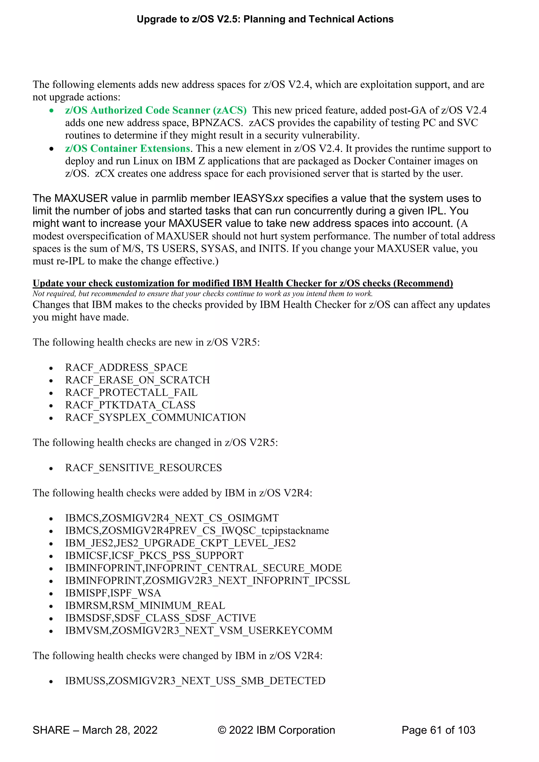 Upgrade to z/OS V2.5: Planning and Technical Actions
SHARE – March 28, 2022 © 2022 IBM Corporation Page 61 of 103
The following elements adds new address spaces for z/OS V2.4, which are exploitation support, and are
not upgrade actions:
• z/OS Authorized Code Scanner (zACS) This new priced feature, added post-GA of z/OS V2.4
adds one new address space, BPNZACS. zACS provides the capability of testing PC and SVC
routines to determine if they might result in a security vulnerability.
• z/OS Container Extensions. This a new element in z/OS V2.4. It provides the runtime support to
deploy and run Linux on IBM Z applications that are packaged as Docker Container images on
z/OS. zCX creates one address space for each provisioned server that is started by the user.
The MAXUSER value in parmlib member IEASYSxx specifies a value that the system uses to
limit the number of jobs and started tasks that can run concurrently during a given IPL. You
might want to increase your MAXUSER value to take new address spaces into account. (A
modest overspecification of MAXUSER should not hurt system performance. The number of total address
spaces is the sum of M/S, TS USERS, SYSAS, and INITS. If you change your MAXUSER value, you
must re-IPL to make the change effective.)
Update your check customization for modified IBM Health Checker for z/OS checks (Recommend)
Not required, but recommended to ensure that your checks continue to work as you intend them to work.
Changes that IBM makes to the checks provided by IBM Health Checker for z/OS can affect any updates
you might have made.
The following health checks are new in z/OS V2R5:
• RACF_ADDRESS_SPACE
• RACF_ERASE_ON_SCRATCH
• RACF_PROTECTALL_FAIL
• RACF_PTKTDATA_CLASS
• RACF_SYSPLEX_COMMUNICATION
The following health checks are changed in z/OS V2R5:
• RACF_SENSITIVE_RESOURCES
The following health checks were added by IBM in z/OS V2R4:
• IBMCS,ZOSMIGV2R4_NEXT_CS_OSIMGMT
• IBMCS,ZOSMIGV2R4PREV_CS_IWQSC_tcpipstackname
• IBM_JES2,JES2_UPGRADE_CKPT_LEVEL_JES2
• IBMICSF,ICSF_PKCS_PSS_SUPPORT
• IBMINFOPRINT,INFOPRINT_CENTRAL_SECURE_MODE
• IBMINFOPRINT,ZOSMIGV2R3_NEXT_INFOPRINT_IPCSSL
• IBMISPF,ISPF_WSA
• IBMRSM,RSM_MINIMUM_REAL
• IBMSDSF,SDSF_CLASS_SDSF_ACTIVE
• IBMVSM,ZOSMIGV2R3_NEXT_VSM_USERKEYCOMM
The following health checks were changed by IBM in z/OS V2R4:
• IBMUSS,ZOSMIGV2R3_NEXT_USS_SMB_DETECTED
 