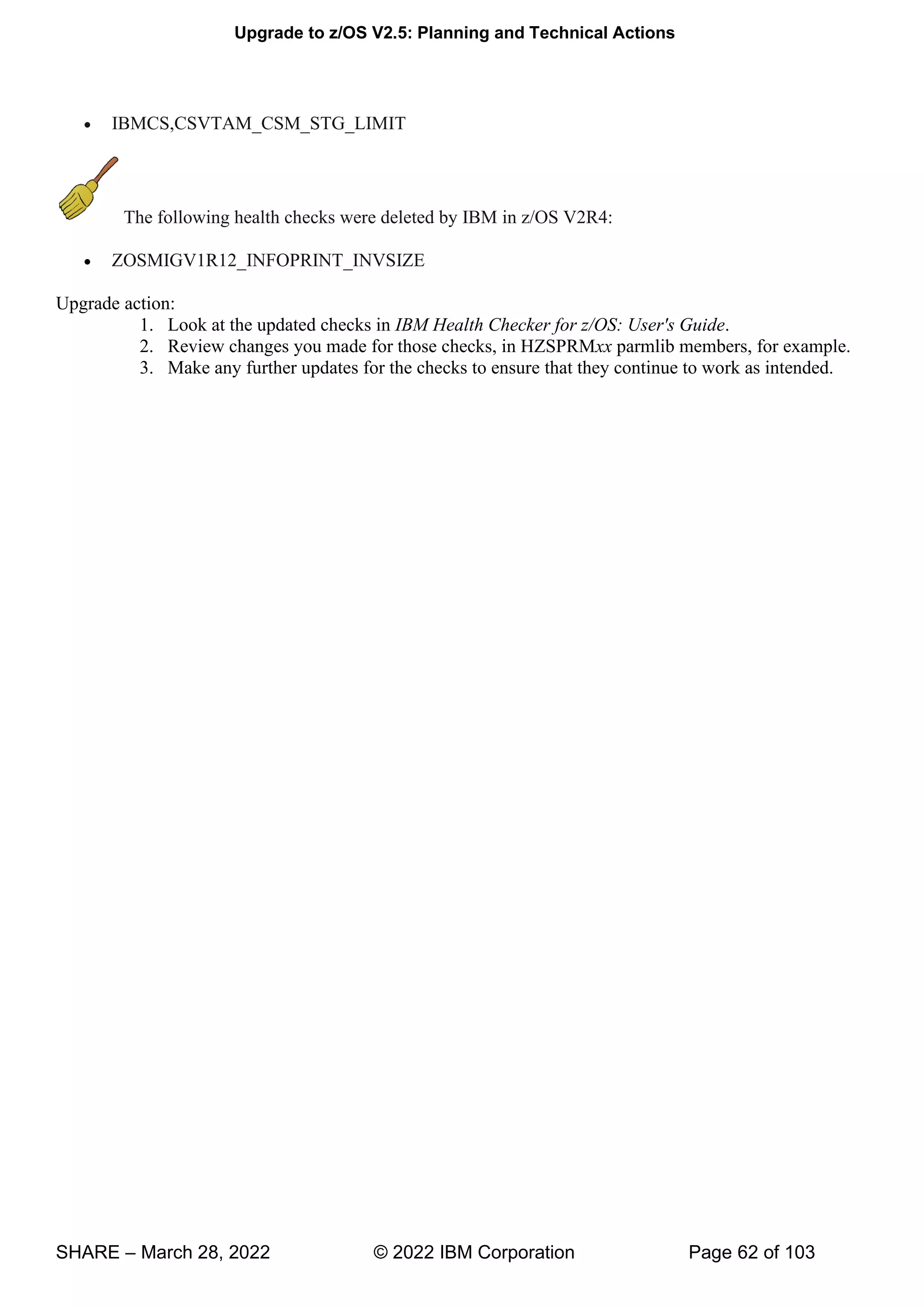 Upgrade to z/OS V2.5: Planning and Technical Actions
SHARE – March 28, 2022 © 2022 IBM Corporation Page 62 of 103
• IBMCS,CSVTAM_CSM_STG_LIMIT
The following health checks were deleted by IBM in z/OS V2R4:
• ZOSMIGV1R12_INFOPRINT_INVSIZE
Upgrade action:
1. Look at the updated checks in IBM Health Checker for z/OS: User's Guide.
2. Review changes you made for those checks, in HZSPRMxx parmlib members, for example.
3. Make any further updates for the checks to ensure that they continue to work as intended.
 