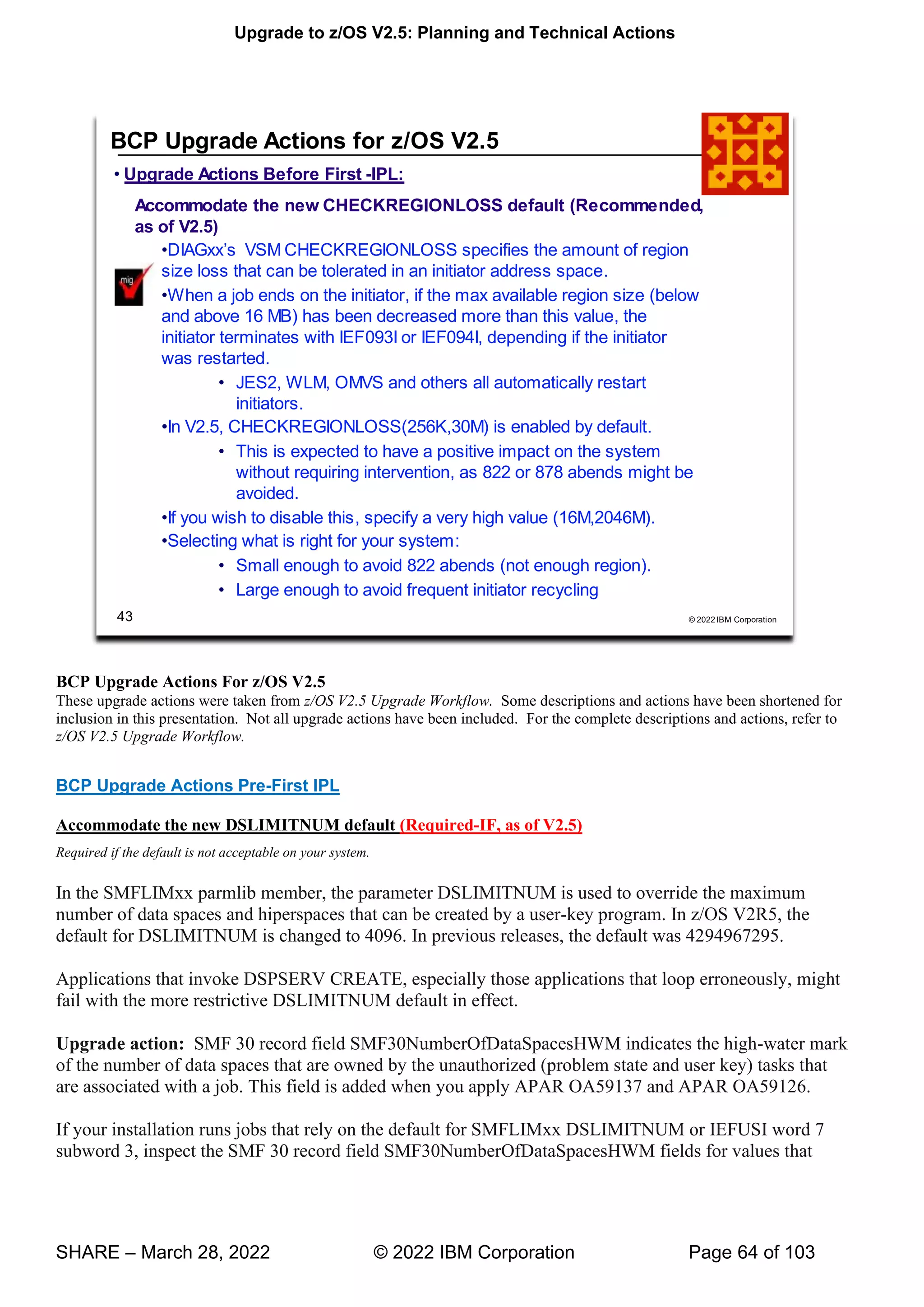 Upgrade to z/OS V2.5: Planning and Technical Actions
SHARE – March 28, 2022 © 2022 IBM Corporation Page 64 of 103
BCP Upgrade Actions For z/OS V2.5
These upgrade actions were taken from z/OS V2.5 Upgrade Workflow. Some descriptions and actions have been shortened for
inclusion in this presentation. Not all upgrade actions have been included. For the complete descriptions and actions, refer to
z/OS V2.5 Upgrade Workflow.
BCP Upgrade Actions Pre-First IPL
Accommodate the new DSLIMITNUM default (Required-IF, as of V2.5)
Required if the default is not acceptable on your system.
In the SMFLIMxx parmlib member, the parameter DSLIMITNUM is used to override the maximum
number of data spaces and hiperspaces that can be created by a user-key program. In z/OS V2R5, the
default for DSLIMITNUM is changed to 4096. In previous releases, the default was 4294967295.
Applications that invoke DSPSERV CREATE, especially those applications that loop erroneously, might
fail with the more restrictive DSLIMITNUM default in effect.
Upgrade action: SMF 30 record field SMF30NumberOfDataSpacesHWM indicates the high-water mark
of the number of data spaces that are owned by the unauthorized (problem state and user key) tasks that
are associated with a job. This field is added when you apply APAR OA59137 and APAR OA59126.
If your installation runs jobs that rely on the default for SMFLIMxx DSLIMITNUM or IEFUSI word 7
subword 3, inspect the SMF 30 record field SMF30NumberOfDataSpacesHWM fields for values that
 