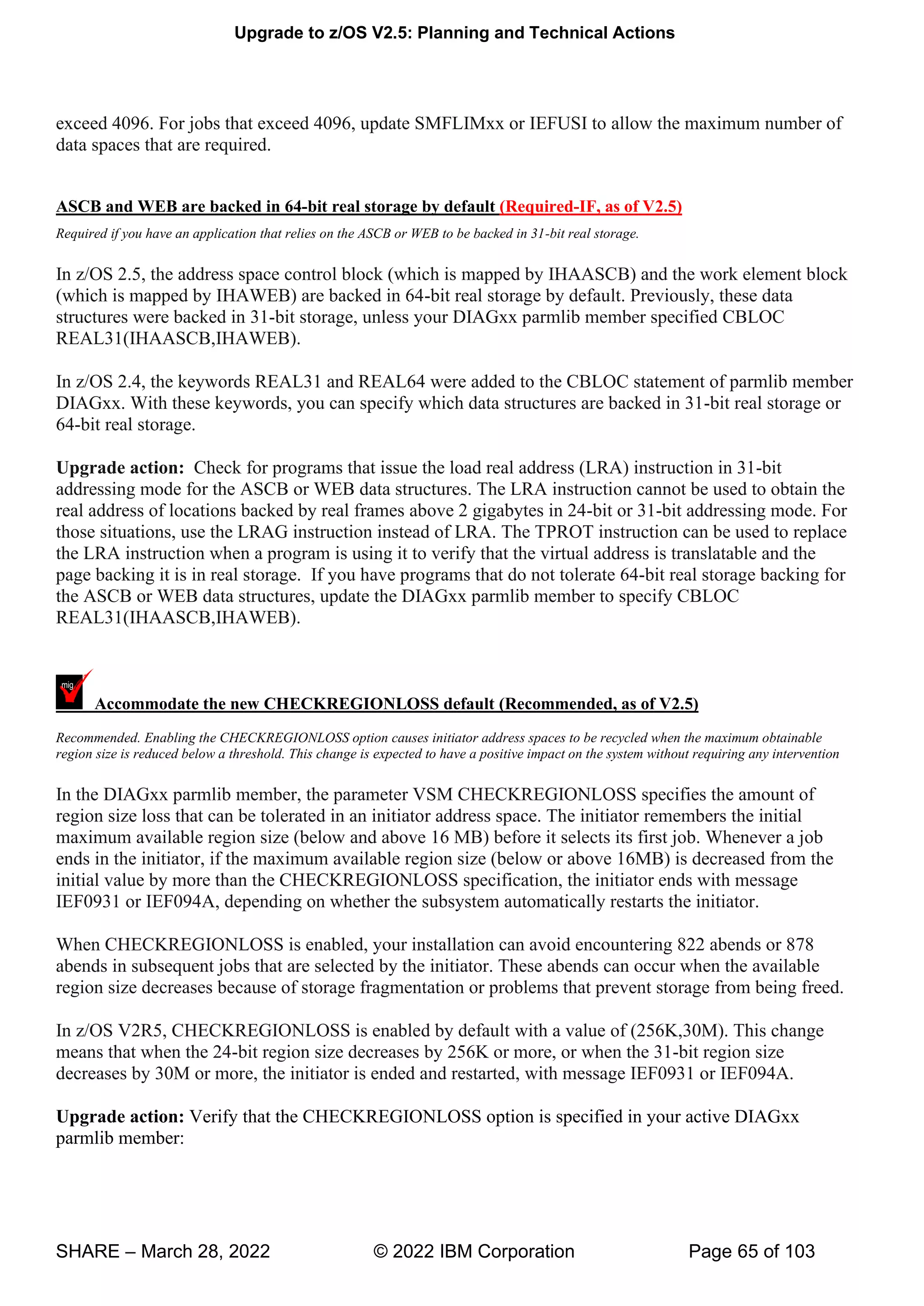 Upgrade to z/OS V2.5: Planning and Technical Actions
SHARE – March 28, 2022 © 2022 IBM Corporation Page 65 of 103
exceed 4096. For jobs that exceed 4096, update SMFLIMxx or IEFUSI to allow the maximum number of
data spaces that are required.
ASCB and WEB are backed in 64-bit real storage by default (Required-IF, as of V2.5)
Required if you have an application that relies on the ASCB or WEB to be backed in 31-bit real storage.
In z/OS 2.5, the address space control block (which is mapped by IHAASCB) and the work element block
(which is mapped by IHAWEB) are backed in 64-bit real storage by default. Previously, these data
structures were backed in 31-bit storage, unless your DIAGxx parmlib member specified CBLOC
REAL31(IHAASCB,IHAWEB).
In z/OS 2.4, the keywords REAL31 and REAL64 were added to the CBLOC statement of parmlib member
DIAGxx. With these keywords, you can specify which data structures are backed in 31-bit real storage or
64-bit real storage.
Upgrade action: Check for programs that issue the load real address (LRA) instruction in 31-bit
addressing mode for the ASCB or WEB data structures. The LRA instruction cannot be used to obtain the
real address of locations backed by real frames above 2 gigabytes in 24-bit or 31-bit addressing mode. For
those situations, use the LRAG instruction instead of LRA. The TPROT instruction can be used to replace
the LRA instruction when a program is using it to verify that the virtual address is translatable and the
page backing it is in real storage. If you have programs that do not tolerate 64-bit real storage backing for
the ASCB or WEB data structures, update the DIAGxx parmlib member to specify CBLOC
REAL31(IHAASCB,IHAWEB).
Accommodate the new CHECKREGIONLOSS default (Recommended, as of V2.5)
Recommended. Enabling the CHECKREGIONLOSS option causes initiator address spaces to be recycled when the maximum obtainable
region size is reduced below a threshold. This change is expected to have a positive impact on the system without requiring any intervention
In the DIAGxx parmlib member, the parameter VSM CHECKREGIONLOSS specifies the amount of
region size loss that can be tolerated in an initiator address space. The initiator remembers the initial
maximum available region size (below and above 16 MB) before it selects its first job. Whenever a job
ends in the initiator, if the maximum available region size (below or above 16MB) is decreased from the
initial value by more than the CHECKREGIONLOSS specification, the initiator ends with message
IEF0931 or IEF094A, depending on whether the subsystem automatically restarts the initiator.
When CHECKREGIONLOSS is enabled, your installation can avoid encountering 822 abends or 878
abends in subsequent jobs that are selected by the initiator. These abends can occur when the available
region size decreases because of storage fragmentation or problems that prevent storage from being freed.
In z/OS V2R5, CHECKREGIONLOSS is enabled by default with a value of (256K,30M). This change
means that when the 24-bit region size decreases by 256K or more, or when the 31-bit region size
decreases by 30M or more, the initiator is ended and restarted, with message IEF0931 or IEF094A.
Upgrade action: Verify that the CHECKREGIONLOSS option is specified in your active DIAGxx
parmlib member:
 