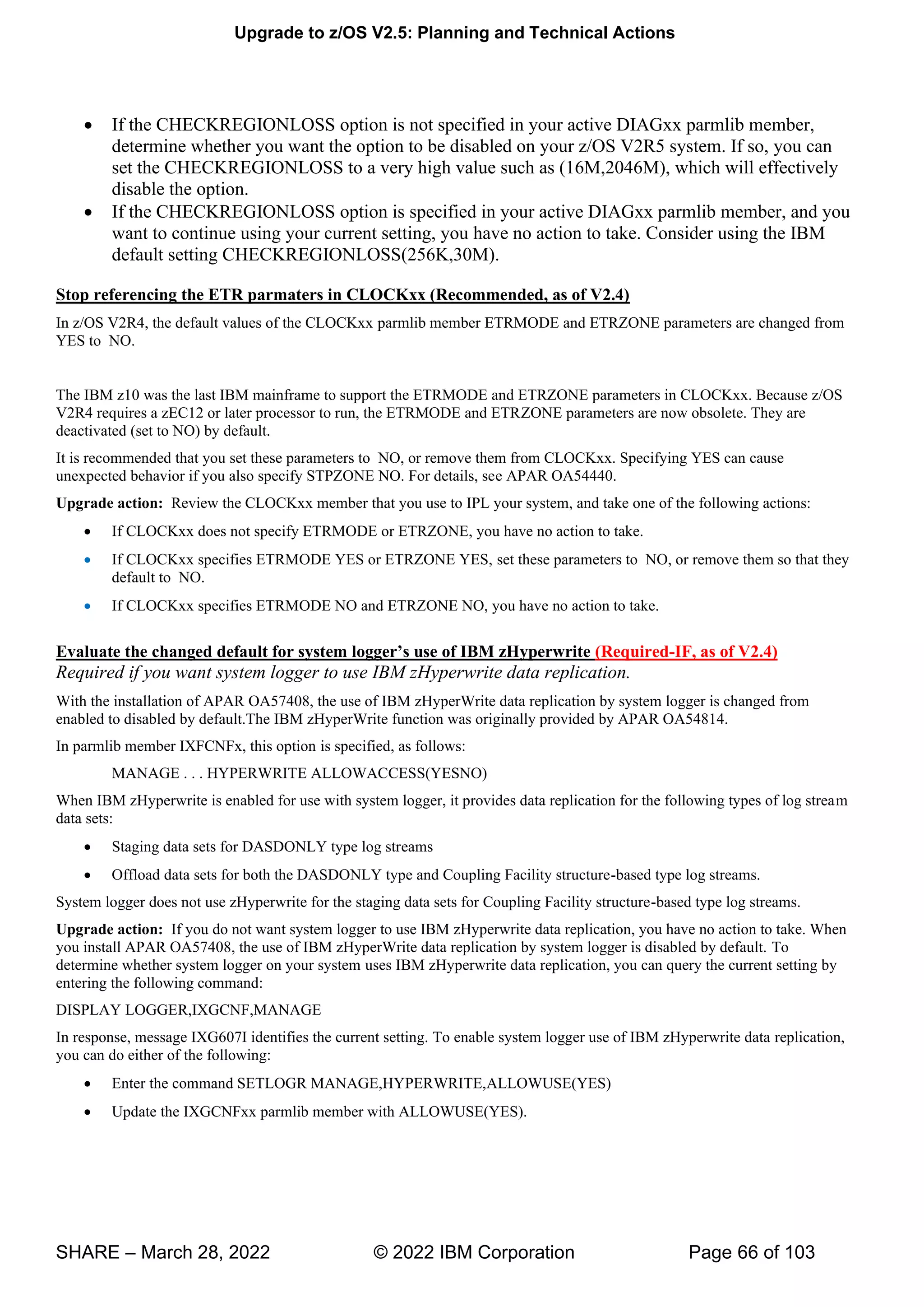 Upgrade to z/OS V2.5: Planning and Technical Actions
SHARE – March 28, 2022 © 2022 IBM Corporation Page 66 of 103
• If the CHECKREGIONLOSS option is not specified in your active DIAGxx parmlib member,
determine whether you want the option to be disabled on your z/OS V2R5 system. If so, you can
set the CHECKREGIONLOSS to a very high value such as (16M,2046M), which will effectively
disable the option.
• If the CHECKREGIONLOSS option is specified in your active DIAGxx parmlib member, and you
want to continue using your current setting, you have no action to take. Consider using the IBM
default setting CHECKREGIONLOSS(256K,30M).
Stop referencing the ETR parmaters in CLOCKxx (Recommended, as of V2.4)
In z/OS V2R4, the default values of the CLOCKxx parmlib member ETRMODE and ETRZONE parameters are changed from
YES to NO.
The IBM z10 was the last IBM mainframe to support the ETRMODE and ETRZONE parameters in CLOCKxx. Because z/OS
V2R4 requires a zEC12 or later processor to run, the ETRMODE and ETRZONE parameters are now obsolete. They are
deactivated (set to NO) by default.
It is recommended that you set these parameters to NO, or remove them from CLOCKxx. Specifying YES can cause
unexpected behavior if you also specify STPZONE NO. For details, see APAR OA54440.
Upgrade action: Review the CLOCKxx member that you use to IPL your system, and take one of the following actions:
• If CLOCKxx does not specify ETRMODE or ETRZONE, you have no action to take.
• If CLOCKxx specifies ETRMODE YES or ETRZONE YES, set these parameters to NO, or remove them so that they
default to NO.
• If CLOCKxx specifies ETRMODE NO and ETRZONE NO, you have no action to take.
Evaluate the changed default for system logger’s use of IBM zHyperwrite (Required-IF, as of V2.4)
Required if you want system logger to use IBM zHyperwrite data replication.
With the installation of APAR OA57408, the use of IBM zHyperWrite data replication by system logger is changed from
enabled to disabled by default.The IBM zHyperWrite function was originally provided by APAR OA54814.
In parmlib member IXFCNFx, this option is specified, as follows:
MANAGE . . . HYPERWRITE ALLOWACCESS(YESNO)
When IBM zHyperwrite is enabled for use with system logger, it provides data replication for the following types of log stream
data sets:
• Staging data sets for DASDONLY type log streams
• Offload data sets for both the DASDONLY type and Coupling Facility structure-based type log streams.
System logger does not use zHyperwrite for the staging data sets for Coupling Facility structure-based type log streams.
Upgrade action: If you do not want system logger to use IBM zHyperwrite data replication, you have no action to take. When
you install APAR OA57408, the use of IBM zHyperWrite data replication by system logger is disabled by default. To
determine whether system logger on your system uses IBM zHyperwrite data replication, you can query the current setting by
entering the following command:
DISPLAY LOGGER,IXGCNF,MANAGE
In response, message IXG607I identifies the current setting. To enable system logger use of IBM zHyperwrite data replication,
you can do either of the following:
• Enter the command SETLOGR MANAGE,HYPERWRITE,ALLOWUSE(YES)
• Update the IXGCNFxx parmlib member with ALLOWUSE(YES).
 