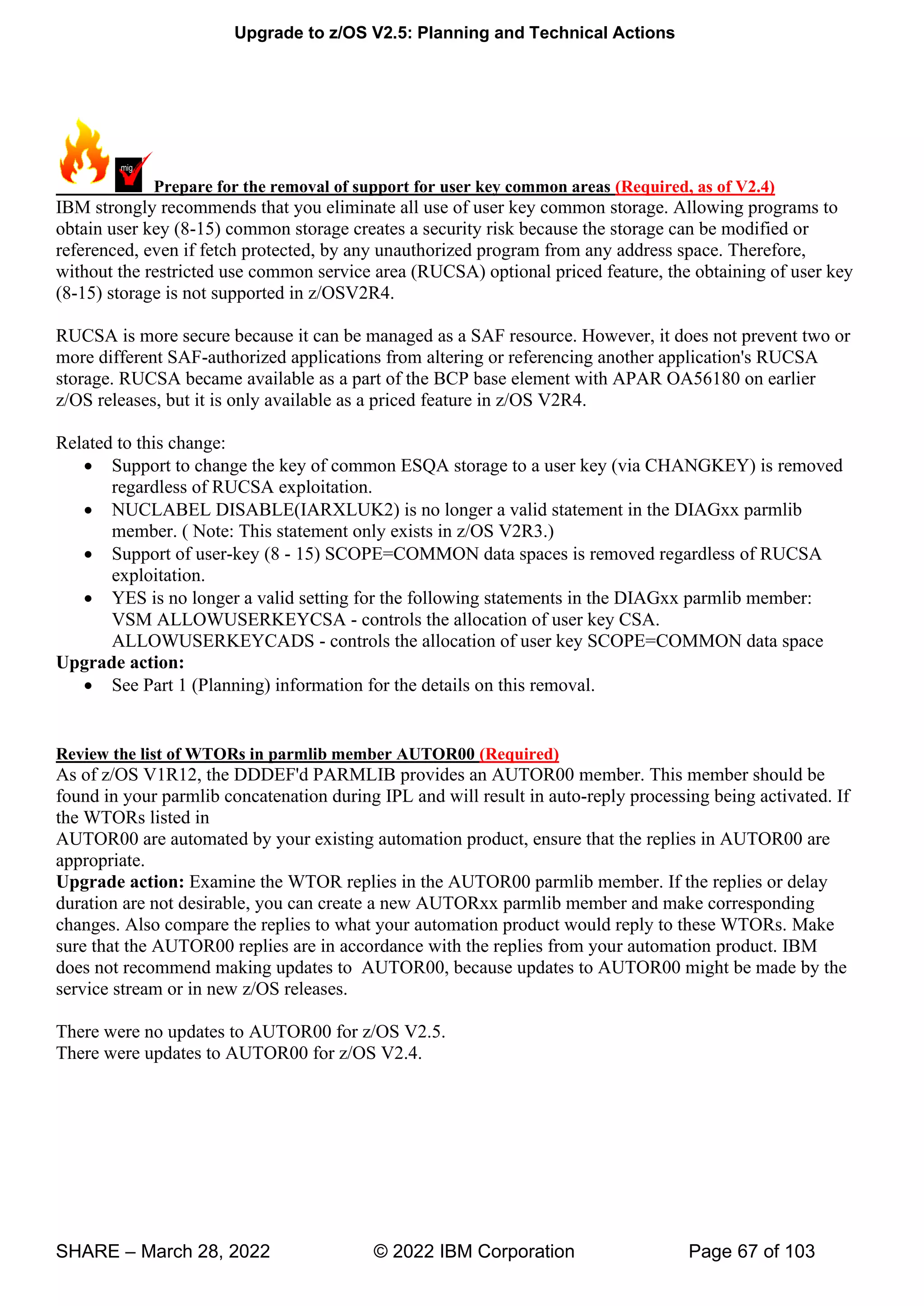 Upgrade to z/OS V2.5: Planning and Technical Actions
SHARE – March 28, 2022 © 2022 IBM Corporation Page 67 of 103
Prepare for the removal of support for user key common areas (Required, as of V2.4)
IBM strongly recommends that you eliminate all use of user key common storage. Allowing programs to
obtain user key (8-15) common storage creates a security risk because the storage can be modified or
referenced, even if fetch protected, by any unauthorized program from any address space. Therefore,
without the restricted use common service area (RUCSA) optional priced feature, the obtaining of user key
(8-15) storage is not supported in z/OSV2R4.
RUCSA is more secure because it can be managed as a SAF resource. However, it does not prevent two or
more different SAF-authorized applications from altering or referencing another application's RUCSA
storage. RUCSA became available as a part of the BCP base element with APAR OA56180 on earlier
z/OS releases, but it is only available as a priced feature in z/OS V2R4.
Related to this change:
• Support to change the key of common ESQA storage to a user key (via CHANGKEY) is removed
regardless of RUCSA exploitation.
• NUCLABEL DISABLE(IARXLUK2) is no longer a valid statement in the DIAGxx parmlib
member. ( Note: This statement only exists in z/OS V2R3.)
• Support of user-key (8 - 15) SCOPE=COMMON data spaces is removed regardless of RUCSA
exploitation.
• YES is no longer a valid setting for the following statements in the DIAGxx parmlib member:
VSM ALLOWUSERKEYCSA - controls the allocation of user key CSA.
ALLOWUSERKEYCADS - controls the allocation of user key SCOPE=COMMON data space
Upgrade action:
• See Part 1 (Planning) information for the details on this removal.
Review the list of WTORs in parmlib member AUTOR00 (Required)
As of z/OS V1R12, the DDDEF'd PARMLIB provides an AUTOR00 member. This member should be
found in your parmlib concatenation during IPL and will result in auto-reply processing being activated. If
the WTORs listed in
AUTOR00 are automated by your existing automation product, ensure that the replies in AUTOR00 are
appropriate.
Upgrade action: Examine the WTOR replies in the AUTOR00 parmlib member. If the replies or delay
duration are not desirable, you can create a new AUTORxx parmlib member and make corresponding
changes. Also compare the replies to what your automation product would reply to these WTORs. Make
sure that the AUTOR00 replies are in accordance with the replies from your automation product. IBM
does not recommend making updates to AUTOR00, because updates to AUTOR00 might be made by the
service stream or in new z/OS releases.
There were no updates to AUTOR00 for z/OS V2.5.
There were updates to AUTOR00 for z/OS V2.4.
 