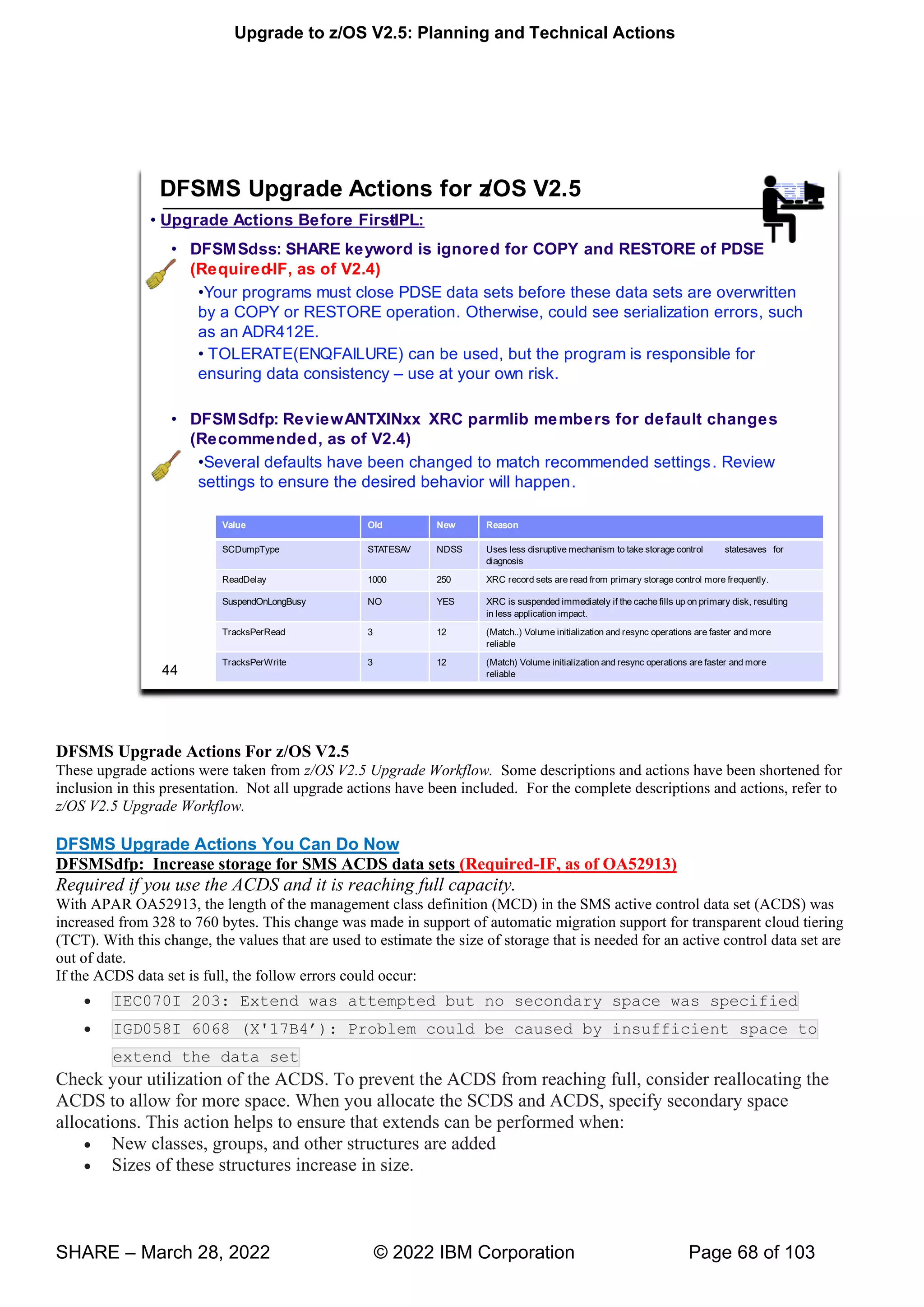 Upgrade to z/OS V2.5: Planning and Technical Actions
SHARE – March 28, 2022 © 2022 IBM Corporation Page 68 of 103
DFSMS Upgrade Actions For z/OS V2.5
These upgrade actions were taken from z/OS V2.5 Upgrade Workflow. Some descriptions and actions have been shortened for
inclusion in this presentation. Not all upgrade actions have been included. For the complete descriptions and actions, refer to
z/OS V2.5 Upgrade Workflow.
DFSMS Upgrade Actions You Can Do Now
DFSMSdfp: Increase storage for SMS ACDS data sets (Required-IF, as of OA52913)
Required if you use the ACDS and it is reaching full capacity.
With APAR OA52913, the length of the management class definition (MCD) in the SMS active control data set (ACDS) was
increased from 328 to 760 bytes. This change was made in support of automatic migration support for transparent cloud tiering
(TCT). With this change, the values that are used to estimate the size of storage that is needed for an active control data set are
out of date.
If the ACDS data set is full, the follow errors could occur:
• IEC070I 203: Extend was attempted but no secondary space was specified
• IGD058I 6068 ' ’ : Problem could be caused by insufficient space to
extend the data set
Check your utilization of the ACDS. To prevent the ACDS from reaching full, consider reallocating the
ACDS to allow for more space. When you allocate the SCDS and ACDS, specify secondary space
allocations. This action helps to ensure that extends can be performed when:
• New classes, groups, and other structures are added
• Sizes of these structures increase in size.
 