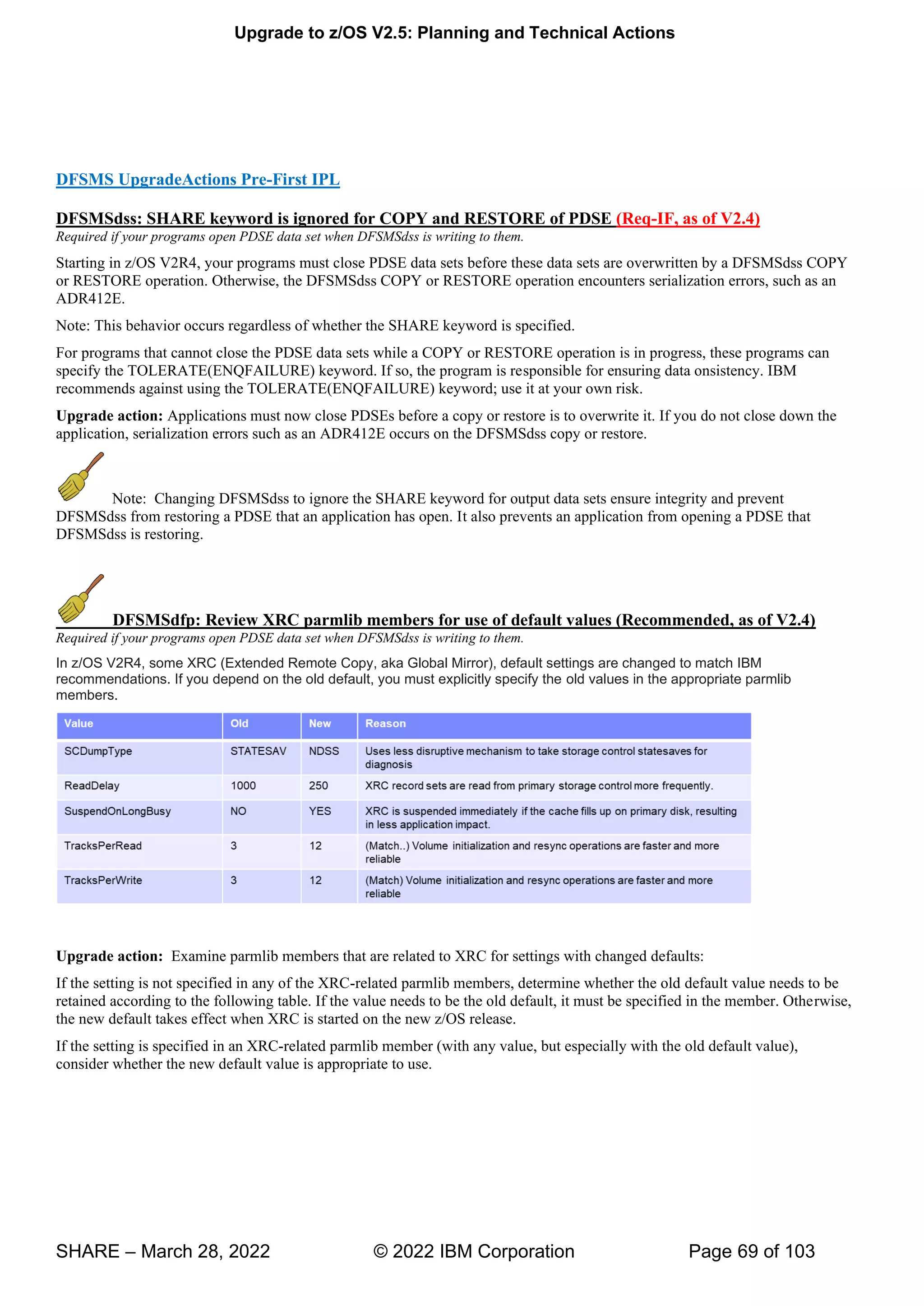 Upgrade to z/OS V2.5: Planning and Technical Actions
SHARE – March 28, 2022 © 2022 IBM Corporation Page 69 of 103
DFSMS UpgradeActions Pre-First IPL
DFSMSdss: SHARE keyword is ignored for COPY and RESTORE of PDSE (Req-IF, as of V2.4)
Required if your programs open PDSE data set when DFSMSdss is writing to them.
Starting in z/OS V2R4, your programs must close PDSE data sets before these data sets are overwritten by a DFSMSdss COPY
or RESTORE operation. Otherwise, the DFSMSdss COPY or RESTORE operation encounters serialization errors, such as an
ADR412E.
Note: This behavior occurs regardless of whether the SHARE keyword is specified.
For programs that cannot close the PDSE data sets while a COPY or RESTORE operation is in progress, these programs can
specify the TOLERATE(ENQFAILURE) keyword. If so, the program is responsible for ensuring data onsistency. IBM
recommends against using the TOLERATE(ENQFAILURE) keyword; use it at your own risk.
Upgrade action: Applications must now close PDSEs before a copy or restore is to overwrite it. If you do not close down the
application, serialization errors such as an ADR412E occurs on the DFSMSdss copy or restore.
Note: Changing DFSMSdss to ignore the SHARE keyword for output data sets ensure integrity and prevent
DFSMSdss from restoring a PDSE that an application has open. It also prevents an application from opening a PDSE that
DFSMSdss is restoring.
DFSMSdfp: Review XRC parmlib members for use of default values (Recommended, as of V2.4)
Required if your programs open PDSE data set when DFSMSdss is writing to them.
In z/OS V2R4, some XRC (Extended Remote Copy, aka Global Mirror), default settings are changed to match IBM
recommendations. If you depend on the old default, you must explicitly specify the old values in the appropriate parmlib
members.
Upgrade action: Examine parmlib members that are related to XRC for settings with changed defaults:
If the setting is not specified in any of the XRC-related parmlib members, determine whether the old default value needs to be
retained according to the following table. If the value needs to be the old default, it must be specified in the member. Otherwise,
the new default takes effect when XRC is started on the new z/OS release.
If the setting is specified in an XRC-related parmlib member (with any value, but especially with the old default value),
consider whether the new default value is appropriate to use.
 