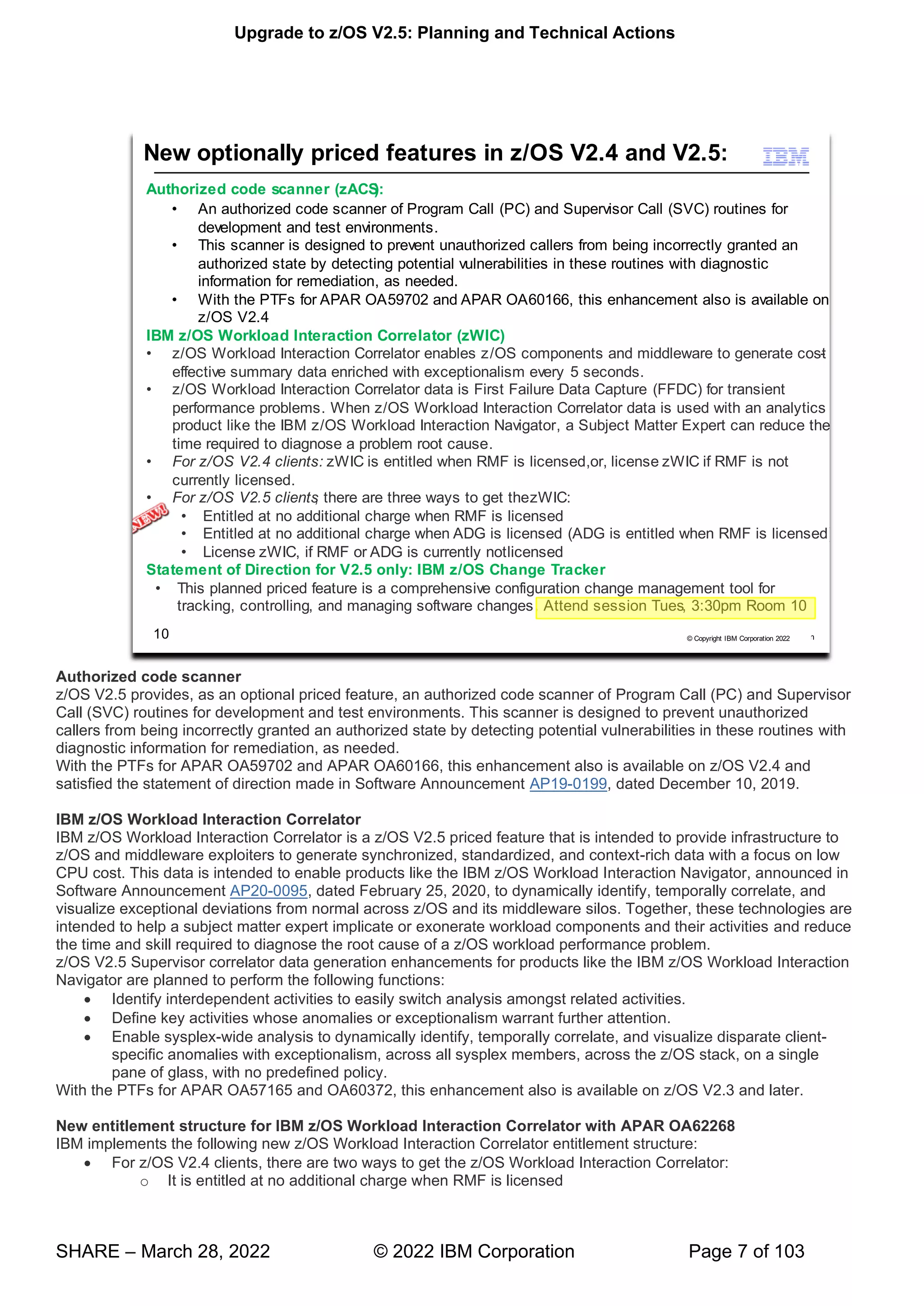 Upgrade to z/OS V2.5: Planning and Technical Actions
SHARE – March 28, 2022 © 2022 IBM Corporation Page 7 of 103
Authorized code scanner
z/OS V2.5 provides, as an optional priced feature, an authorized code scanner of Program Call (PC) and Supervisor
Call (SVC) routines for development and test environments. This scanner is designed to prevent unauthorized
callers from being incorrectly granted an authorized state by detecting potential vulnerabilities in these routines with
diagnostic information for remediation, as needed.
With the PTFs for APAR OA59702 and APAR OA60166, this enhancement also is available on z/OS V2.4 and
satisfied the statement of direction made in Software Announcement AP19-0199, dated December 10, 2019.
IBM z/OS Workload Interaction Correlator
IBM z/OS Workload Interaction Correlator is a z/OS V2.5 priced feature that is intended to provide infrastructure to
z/OS and middleware exploiters to generate synchronized, standardized, and context-rich data with a focus on low
CPU cost. This data is intended to enable products like the IBM z/OS Workload Interaction Navigator, announced in
Software Announcement AP20-0095, dated February 25, 2020, to dynamically identify, temporally correlate, and
visualize exceptional deviations from normal across z/OS and its middleware silos. Together, these technologies are
intended to help a subject matter expert implicate or exonerate workload components and their activities and reduce
the time and skill required to diagnose the root cause of a z/OS workload performance problem.
z/OS V2.5 Supervisor correlator data generation enhancements for products like the IBM z/OS Workload Interaction
Navigator are planned to perform the following functions:
• Identify interdependent activities to easily switch analysis amongst related activities.
• Define key activities whose anomalies or exceptionalism warrant further attention.
• Enable sysplex-wide analysis to dynamically identify, temporally correlate, and visualize disparate client-
specific anomalies with exceptionalism, across all sysplex members, across the z/OS stack, on a single
pane of glass, with no predefined policy.
With the PTFs for APAR OA57165 and OA60372, this enhancement also is available on z/OS V2.3 and later.
New entitlement structure for IBM z/OS Workload Interaction Correlator with APAR OA62268
IBM implements the following new z/OS Workload Interaction Correlator entitlement structure:
• For z/OS V2.4 clients, there are two ways to get the z/OS Workload Interaction Correlator:
o It is entitled at no additional charge when RMF is licensed
 