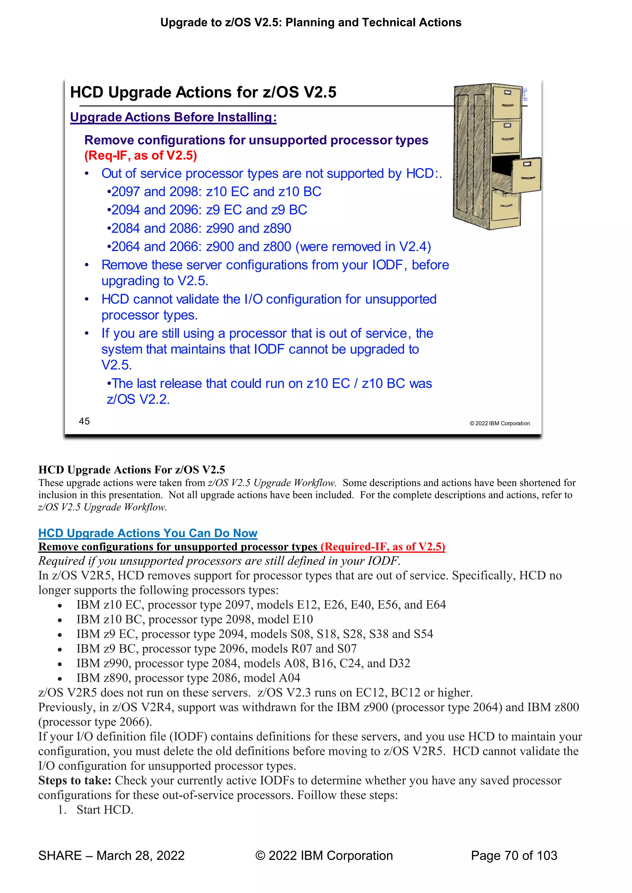Upgrade to z/OS V2.5: Planning and Technical Actions
SHARE – March 28, 2022 © 2022 IBM Corporation Page 70 of 103
HCD Upgrade Actions For z/OS V2.5
These upgrade actions were taken from z/OS V2.5 Upgrade Workflow. Some descriptions and actions have been shortened for
inclusion in this presentation. Not all upgrade actions have been included. For the complete descriptions and actions, refer to
z/OS V2.5 Upgrade Workflow.
HCD Upgrade Actions You Can Do Now
Remove configurations for unsupported processor types (Required-IF, as of V2.5)
Required if you unsupported processors are still defined in your IODF.
In z/OS V2R5, HCD removes support for processor types that are out of service. Specifically, HCD no
longer supports the following processors types:
• IBM z10 EC, processor type 2097, models E12, E26, E40, E56, and E64
• IBM z10 BC, processor type 2098, model E10
• IBM z9 EC, processor type 2094, models S08, S18, S28, S38 and S54
• IBM z9 BC, processor type 2096, models R07 and S07
• IBM z990, processor type 2084, models A08, B16, C24, and D32
• IBM z890, processor type 2086, model A04
z/OS V2R5 does not run on these servers. z/OS V2.3 runs on EC12, BC12 or higher.
Previously, in z/OS V2R4, support was withdrawn for the IBM z900 (processor type 2064) and IBM z800
(processor type 2066).
If your I/O definition file (IODF) contains definitions for these servers, and you use HCD to maintain your
configuration, you must delete the old definitions before moving to z/OS V2R5. HCD cannot validate the
I/O configuration for unsupported processor types.
Steps to take: Check your currently active IODFs to determine whether you have any saved processor
configurations for these out-of-service processors. Foillow these steps:
1. Start HCD.
 