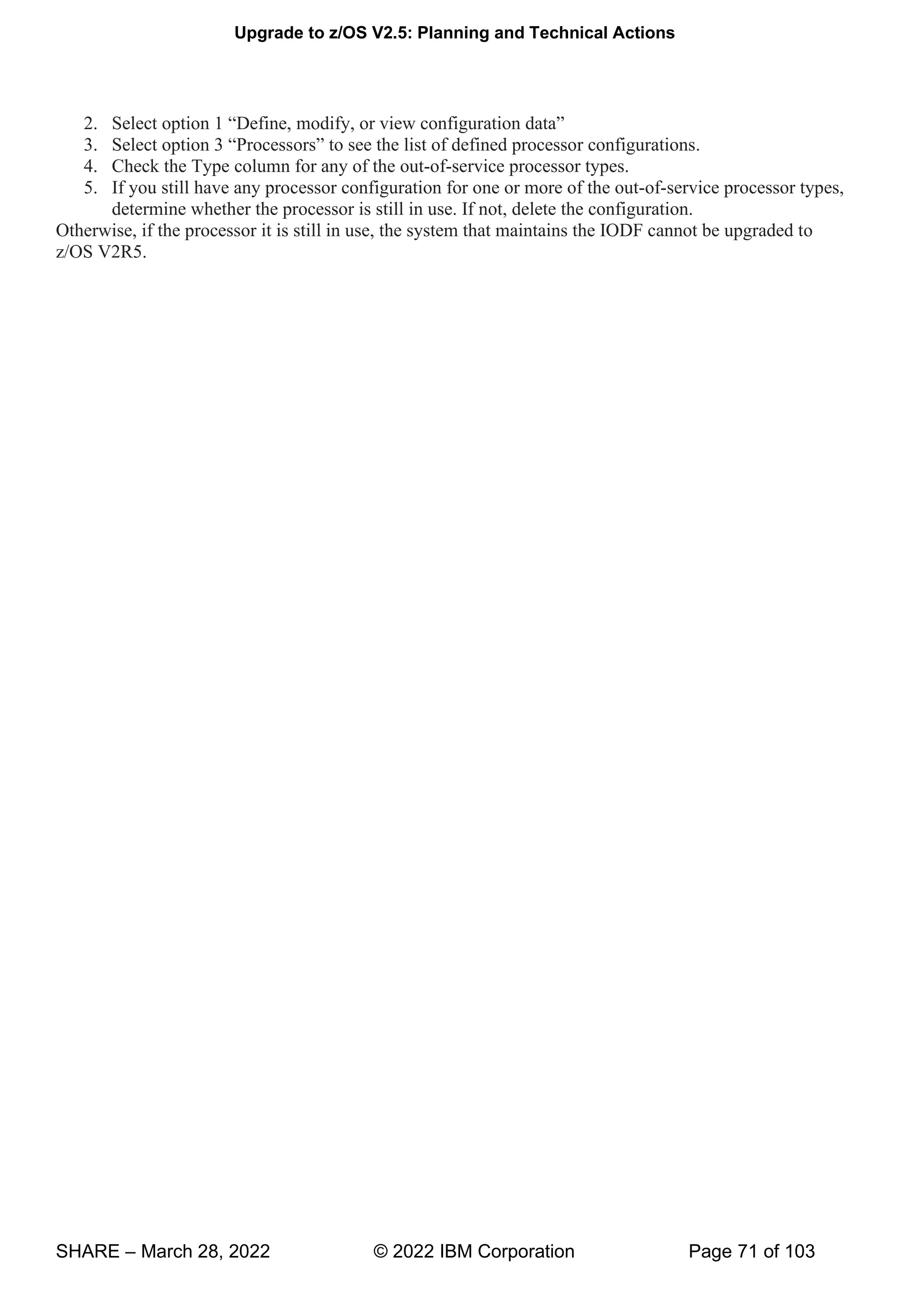 Upgrade to z/OS V2.5: Planning and Technical Actions
SHARE – March 28, 2022 © 2022 IBM Corporation Page 71 of 103
2. “ , , v w g ”
3. “P ” g .
4. Check the Type column for any of the out-of-service processor types.
5. If you still have any processor configuration for one or more of the out-of-service processor types,
determine whether the processor is still in use. If not, delete the configuration.
Otherwise, if the processor it is still in use, the system that maintains the IODF cannot be upgraded to
z/OS V2R5.
 