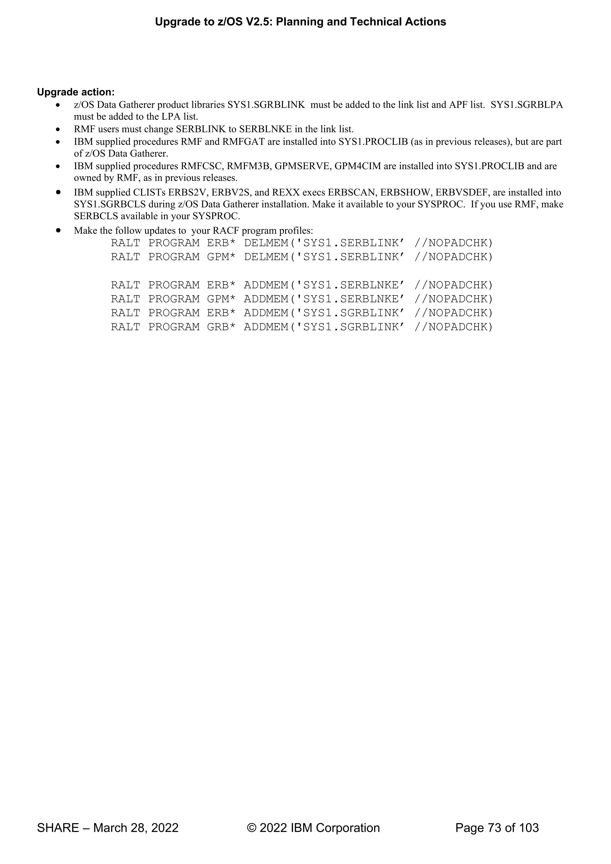 Upgrade to z/OS V2.5: Planning and Technical Actions
SHARE – March 28, 2022 © 2022 IBM Corporation Page 73 of 103
Upgrade action:
• z/OS Data Gatherer product libraries SYS1.SGRBLINK must be added to the link list and APF list. SYS1.SGRBLPA
must be added to the LPA list.
• RMF users must change SERBLINK to SERBLNKE in the link list.
• IBM supplied procedures RMF and RMFGAT are installed into SYS1.PROCLIB (as in previous releases), but are part
of z/OS Data Gatherer.
• IBM supplied procedures RMFCSC, RMFM3B, GPMSERVE, GPM4CIM are installed into SYS1.PROCLIB and are
owned by RMF, as in previous releases.
• IBM supplied CLISTs ERBS2V, ERBV2S, and REXX execs ERBSCAN, ERBSHOW, ERBVSDEF, are installed into
SYS1.SGRBCLS during z/OS Data Gatherer installation. Make it available to your SYSPROC. If you use RMF, make
SERBCLS available in your SYSPROC.
• Make the follow updates to your RACF program profiles:
' ’
' ’
' ’
' ’ HK)
' ’
' ’
 