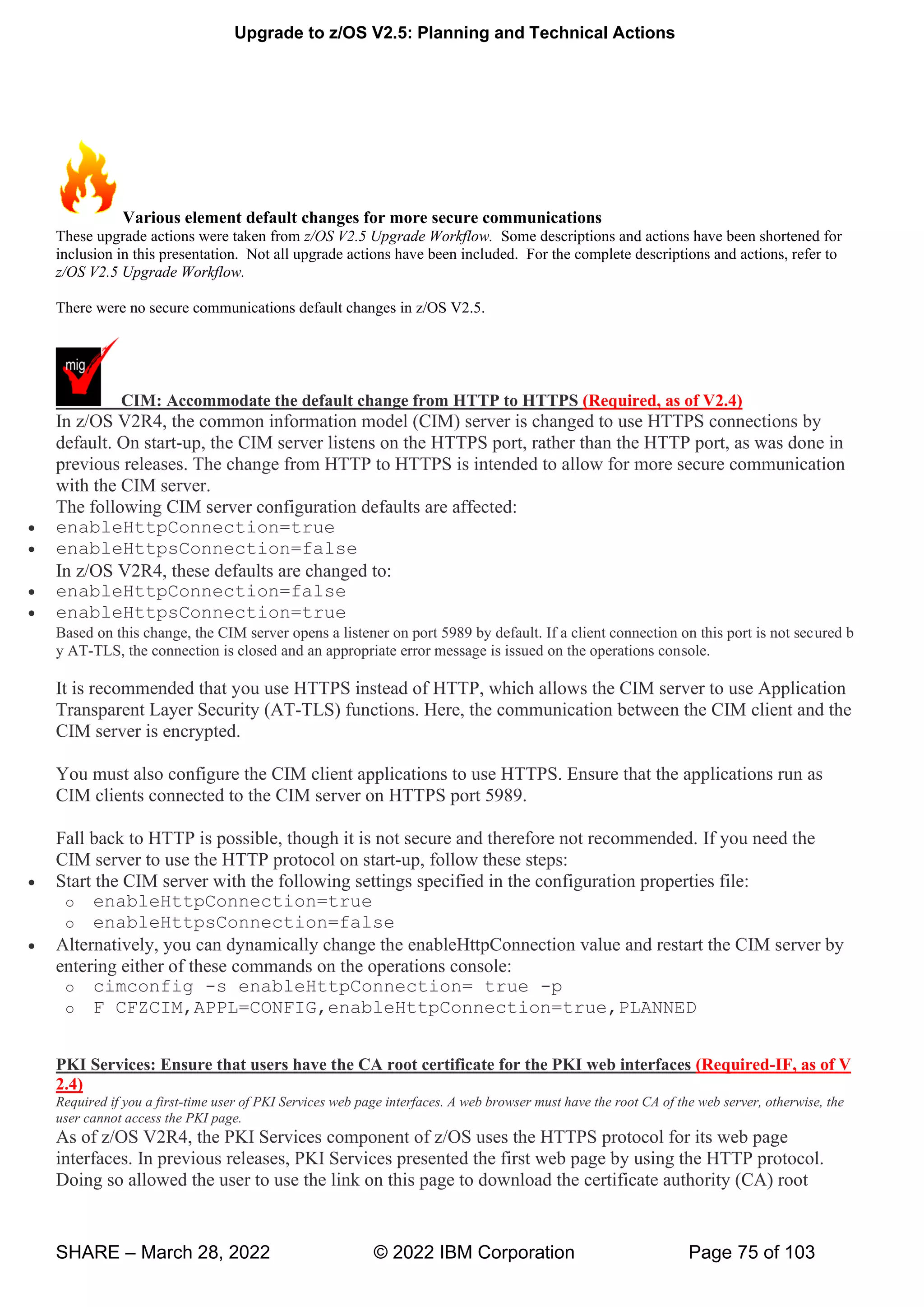Upgrade to z/OS V2.5: Planning and Technical Actions
SHARE – March 28, 2022 © 2022 IBM Corporation Page 75 of 103
Various element default changes for more secure communications
These upgrade actions were taken from z/OS V2.5 Upgrade Workflow. Some descriptions and actions have been shortened for
inclusion in this presentation. Not all upgrade actions have been included. For the complete descriptions and actions, refer to
z/OS V2.5 Upgrade Workflow.
There were no secure communications default changes in z/OS V2.5.
CIM: Accommodate the default change from HTTP to HTTPS (Required, as of V2.4)
In z/OS V2R4, the common information model (CIM) server is changed to use HTTPS connections by
default. On start-up, the CIM server listens on the HTTPS port, rather than the HTTP port, as was done in
previous releases. The change from HTTP to HTTPS is intended to allow for more secure communication
with the CIM server.
The following CIM server configuration defaults are affected:
• enableHttpConnection=true
• enableHttpsConnection=false
In z/OS V2R4, these defaults are changed to:
• enableHttpConnection=false
• enableHttpsConnection=true
Based on this change, the CIM server opens a listener on port 5989 by default. If a client connection on this port is not secured b
y AT-TLS, the connection is closed and an appropriate error message is issued on the operations console.
It is recommended that you use HTTPS instead of HTTP, which allows the CIM server to use Application
Transparent Layer Security (AT-TLS) functions. Here, the communication between the CIM client and the
CIM server is encrypted.
You must also configure the CIM client applications to use HTTPS. Ensure that the applications run as
CIM clients connected to the CIM server on HTTPS port 5989.
Fall back to HTTP is possible, though it is not secure and therefore not recommended. If you need the
CIM server to use the HTTP protocol on start-up, follow these steps:
• Start the CIM server with the following settings specified in the configuration properties file:
o enableHttpConnection=true
o enableHttpsConnection=false
• Alternatively, you can dynamically change the enableHttpConnection value and restart the CIM server by
entering either of these commands on the operations console:
o cimconfig -s enableHttpConnection= true -p
o F CFZCIM,APPL=CONFIG,enableHttpConnection=true,PLANNED
PKI Services: Ensure that users have the CA root certificate for the PKI web interfaces (Required-IF, as of V
2.4)
Required if you a first-time user of PKI Services web page interfaces. A web browser must have the root CA of the web server, otherwise, the
user cannot access the PKI page.
As of z/OS V2R4, the PKI Services component of z/OS uses the HTTPS protocol for its web page
interfaces. In previous releases, PKI Services presented the first web page by using the HTTP protocol.
Doing so allowed the user to use the link on this page to download the certificate authority (CA) root
 