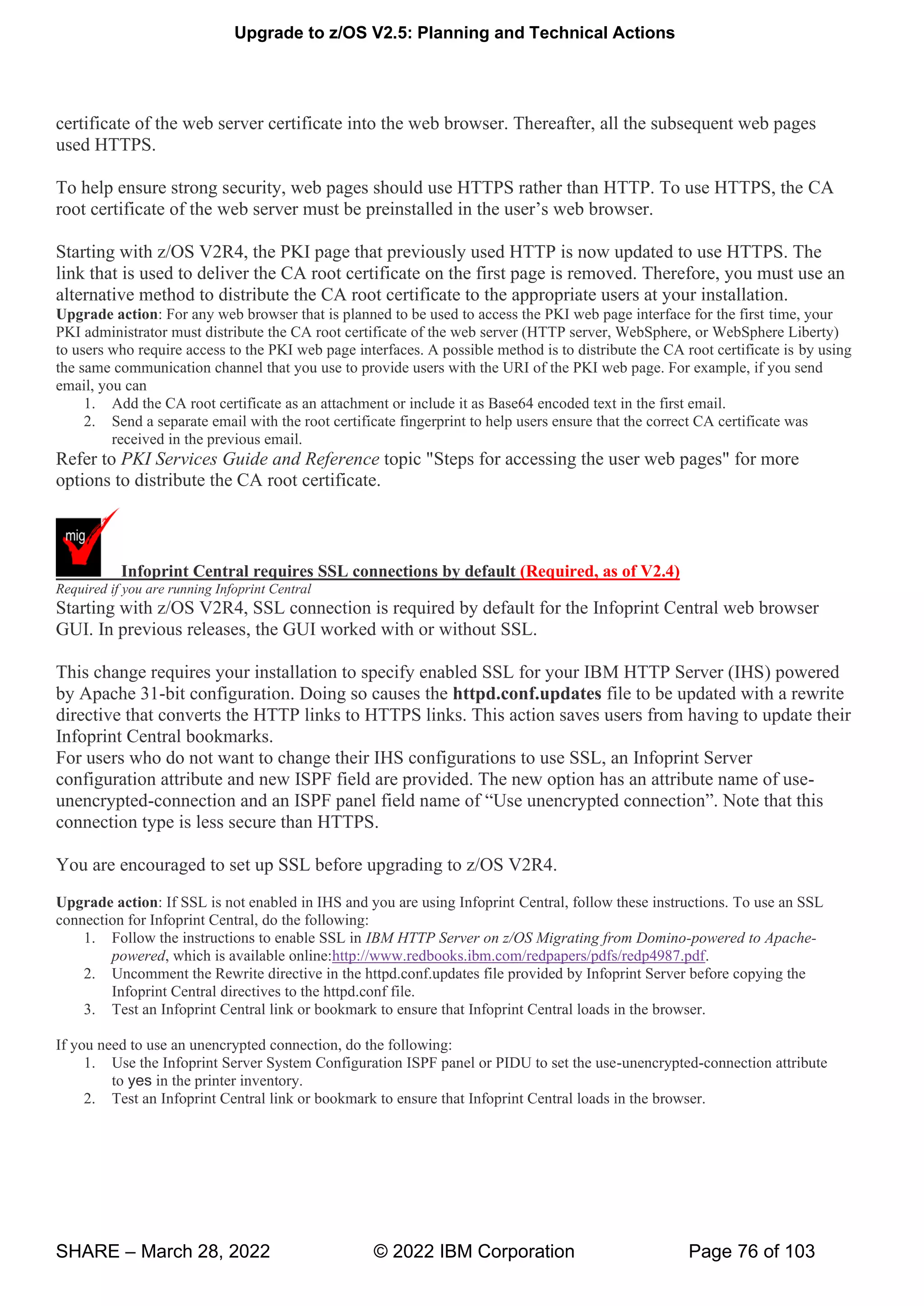 Upgrade to z/OS V2.5: Planning and Technical Actions
SHARE – March 28, 2022 © 2022 IBM Corporation Page 76 of 103
certificate of the web server certificate into the web browser. Thereafter, all the subsequent web pages
used HTTPS.
To help ensure strong security, web pages should use HTTPS rather than HTTP. To use HTTPS, the CA
w v ’ w w
Starting with z/OS V2R4, the PKI page that previously used HTTP is now updated to use HTTPS. The
link that is used to deliver the CA root certificate on the first page is removed. Therefore, you must use an
alternative method to distribute the CA root certificate to the appropriate users at your installation.
Upgrade action: For any web browser that is planned to be used to access the PKI web page interface for the first time, your
PKI administrator must distribute the CA root certificate of the web server (HTTP server, WebSphere, or WebSphere Liberty)
to users who require access to the PKI web page interfaces. A possible method is to distribute the CA root certificate is by using
the same communication channel that you use to provide users with the URI of the PKI web page. For example, if you send
email, you can
1. Add the CA root certificate as an attachment or include it as Base64 encoded text in the first email.
2. Send a separate email with the root certificate fingerprint to help users ensure that the correct CA certificate was
received in the previous email.
Refer to PKI Services Guide and Reference topic "Steps for accessing the user web pages" for more
options to distribute the CA root certificate.
Infoprint Central requires SSL connections by default (Required, as of V2.4)
Required if you are running Infoprint Central
Starting with z/OS V2R4, SSL connection is required by default for the Infoprint Central web browser
GUI. In previous releases, the GUI worked with or without SSL.
This change requires your installation to specify enabled SSL for your IBM HTTP Server (IHS) powered
by Apache 31-bit configuration. Doing so causes the httpd.conf.updates file to be updated with a rewrite
directive that converts the HTTP links to HTTPS links. This action saves users from having to update their
Infoprint Central bookmarks.
For users who do not want to change their IHS configurations to use SSL, an Infoprint Server
configuration attribute and new ISPF field are provided. The new option has an attribute name of use-
unencrypted-connection and an ISPF panel field name of “Use unencrypted connection”. Note that this
connection type is less secure than HTTPS.
You are encouraged to set up SSL before upgrading to z/OS V2R4.
Upgrade action: If SSL is not enabled in IHS and you are using Infoprint Central, follow these instructions. To use an SSL
connection for Infoprint Central, do the following:
1. Follow the instructions to enable SSL in IBM HTTP Server on z/OS Migrating from Domino-powered to Apache-
powered, which is available online:http://www.redbooks.ibm.com/redpapers/pdfs/redp4987.pdf.
2. Uncomment the Rewrite directive in the httpd.conf.updates file provided by Infoprint Server before copying the
Infoprint Central directives to the httpd.conf file.
3. Test an Infoprint Central link or bookmark to ensure that Infoprint Central loads in the browser.
If you need to use an unencrypted connection, do the following:
1. Use the Infoprint Server System Configuration ISPF panel or PIDU to set the use-unencrypted-connection attribute
to yes in the printer inventory.
2. Test an Infoprint Central link or bookmark to ensure that Infoprint Central loads in the browser.
 