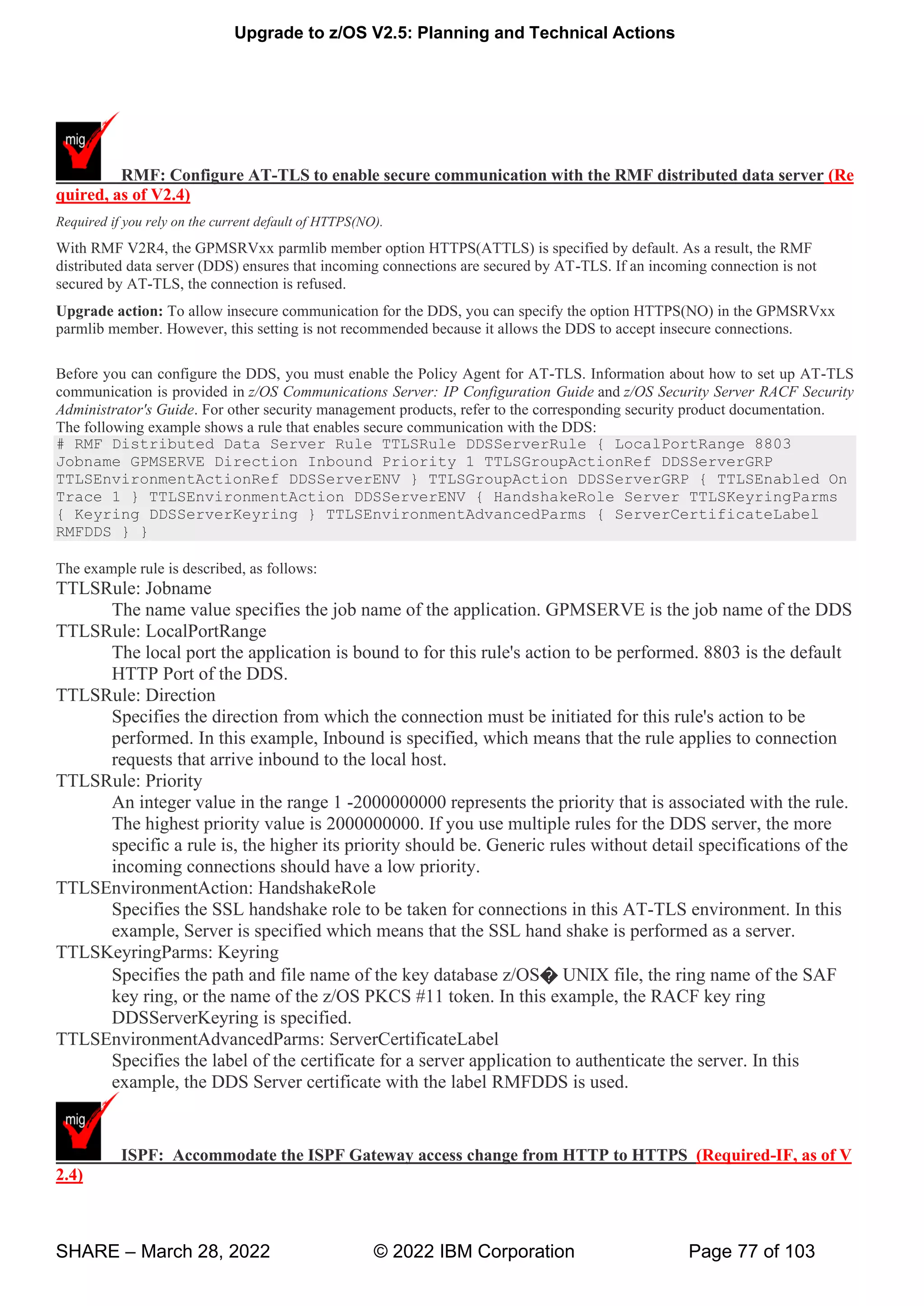 Upgrade to z/OS V2.5: Planning and Technical Actions
SHARE – March 28, 2022 © 2022 IBM Corporation Page 77 of 103
RMF: Configure AT-TLS to enable secure communication with the RMF distributed data server (Re
quired, as of V2.4)
Required if you rely on the current default of HTTPS(NO).
With RMF V2R4, the GPMSRVxx parmlib member option HTTPS(ATTLS) is specified by default. As a result, the RMF
distributed data server (DDS) ensures that incoming connections are secured by AT-TLS. If an incoming connection is not
secured by AT-TLS, the connection is refused.
Upgrade action: To allow insecure communication for the DDS, you can specify the option HTTPS(NO) in the GPMSRVxx
parmlib member. However, this setting is not recommended because it allows the DDS to accept insecure connections.
Before you can configure the DDS, you must enable the Policy Agent for AT-TLS. Information about how to set up AT-TLS
communication is provided in z/OS Communications Server: IP Configuration Guide and z/OS Security Server RACF Security
Administrator's Guide. For other security management products, refer to the corresponding security product documentation.
The following example shows a rule that enables secure communication with the DDS:
# RMF Distributed Data Server Rule TTLSRule DDSServerRule { LocalPortRange 8803
Jobname GPMSERVE Direction Inbound Priority 1 TTLSGroupActionRef DDSServerGRP
TTLSEnvironmentActionRef DDSServerENV } TTLSGroupAction DDSServerGRP { TTLSEnabled On
Trace 1 } TTLSEnvironmentAction DDSServerENV { HandshakeRole Server TTLSKeyringParms
{ Keyring DDSServerKeyring } TTLSEnvironmentAdvancedParms { ServerCertificateLabel
RMFDDS } }
The example rule is described, as follows:
TTLSRule: Jobname
The name value specifies the job name of the application. GPMSERVE is the job name of the DDS
TTLSRule: LocalPortRange
The local port the application is bound to for this rule's action to be performed. 8803 is the default
HTTP Port of the DDS.
TTLSRule: Direction
Specifies the direction from which the connection must be initiated for this rule's action to be
performed. In this example, Inbound is specified, which means that the rule applies to connection
requests that arrive inbound to the local host.
TTLSRule: Priority
An integer value in the range 1 -2000000000 represents the priority that is associated with the rule.
The highest priority value is 2000000000. If you use multiple rules for the DDS server, the more
specific a rule is, the higher its priority should be. Generic rules without detail specifications of the
incoming connections should have a low priority.
TTLSEnvironmentAction: HandshakeRole
Specifies the SSL handshake role to be taken for connections in this AT-TLS environment. In this
example, Server is specified which means that the SSL hand shake is performed as a server.
TTLSKeyringParms: Keyring
Specifies the path and file name of the key database z/OS� UNIX file, the ring name of the SAF
key ring, or the name of the z/OS PKCS #11 token. In this example, the RACF key ring
DDSServerKeyring is specified.
TTLSEnvironmentAdvancedParms: ServerCertificateLabel
Specifies the label of the certificate for a server application to authenticate the server. In this
example, the DDS Server certificate with the label RMFDDS is used.
ISPF: Accommodate the ISPF Gateway access change from HTTP to HTTPS (Required-IF, as of V
2.4)
 