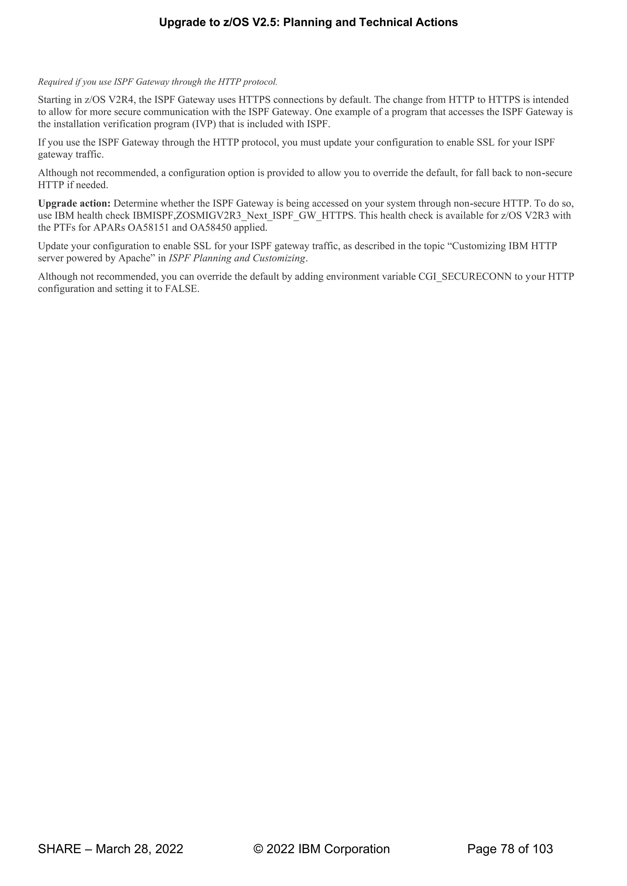 Upgrade to z/OS V2.5: Planning and Technical Actions
SHARE – March 28, 2022 © 2022 IBM Corporation Page 78 of 103
Required if you use ISPF Gateway through the HTTP protocol.
Starting in z/OS V2R4, the ISPF Gateway uses HTTPS connections by default. The change from HTTP to HTTPS is intended
to allow for more secure communication with the ISPF Gateway. One example of a program that accesses the ISPF Gateway is
the installation verification program (IVP) that is included with ISPF.
If you use the ISPF Gateway through the HTTP protocol, you must update your configuration to enable SSL for your ISPF
gateway traffic.
Although not recommended, a configuration option is provided to allow you to override the default, for fall back to non-secure
HTTP if needed.
Upgrade action: Determine whether the ISPF Gateway is being accessed on your system through non-secure HTTP. To do so,
use IBM health check IBMISPF,ZOSMIGV2R3_Next_ISPF_GW_HTTPS. This health check is available for z/OS V2R3 with
the PTFs for APARs OA58151 and OA58450 applied.
Update your configuration to P g w , “ g HTTP
v w ” ISPF Planning and Customizing.
Although not recommended, you can override the default by adding environment variable CGI_SECURECONN to your HTTP
configuration and setting it to FALSE.
 