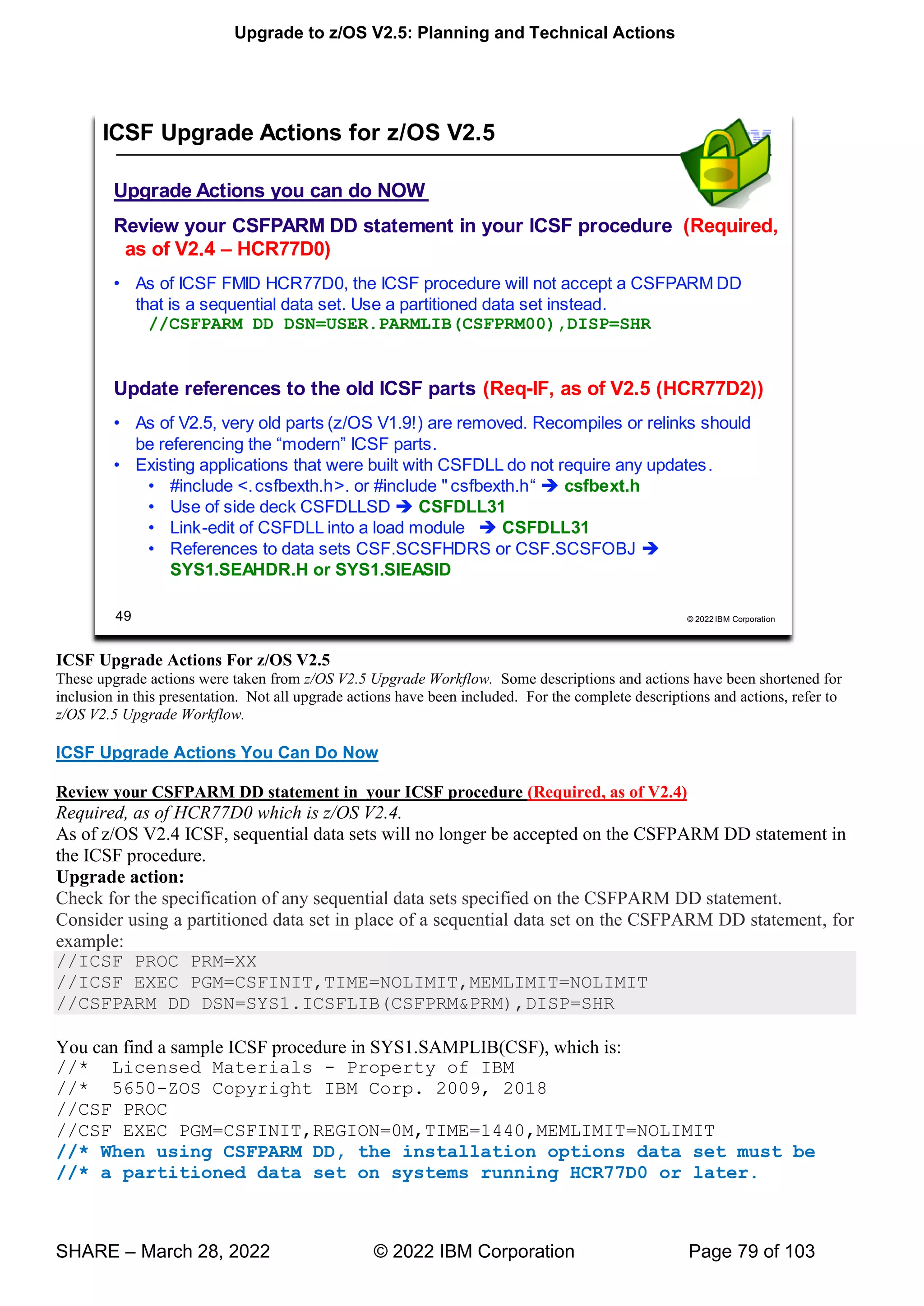 Upgrade to z/OS V2.5: Planning and Technical Actions
SHARE – March 28, 2022 © 2022 IBM Corporation Page 79 of 103
ICSF Upgrade Actions For z/OS V2.5
These upgrade actions were taken from z/OS V2.5 Upgrade Workflow. Some descriptions and actions have been shortened for
inclusion in this presentation. Not all upgrade actions have been included. For the complete descriptions and actions, refer to
z/OS V2.5 Upgrade Workflow.
ICSF Upgrade Actions You Can Do Now
Review your CSFPARM DD statement in your ICSF procedure (Required, as of V2.4)
Required, as of HCR77D0 which is z/OS V2.4.
As of z/OS V2.4 ICSF, sequential data sets will no longer be accepted on the CSFPARM DD statement in
the ICSF procedure.
Upgrade action:
Check for the specification of any sequential data sets specified on the CSFPARM DD statement.
Consider using a partitioned data set in place of a sequential data set on the CSFPARM DD statement, for
example:
//ICSF PROC PRM=XX
//ICSF EXEC PGM=CSFINIT,TIME=NOLIMIT,MEMLIMIT=NOLIMIT
//CSFPARM DD DSN=SYS1.ICSFLIB(CSFPRM&PRM),DISP=SHR
You can find a sample ICSF procedure in SYS1.SAMPLIB(CSF), which is:
//* Licensed Materials - Property of IBM
//* 5650-ZOS Copyright IBM Corp. 2009, 2018
//CSF PROC
//CSF EXEC PGM=CSFINIT,REGION=0M,TIME=1440,MEMLIMIT=NOLIMIT
//* When using CSFPARM DD, the installation options data set must be
//* a partitioned data set on systems running HCR77D0 or later.
77
77
 