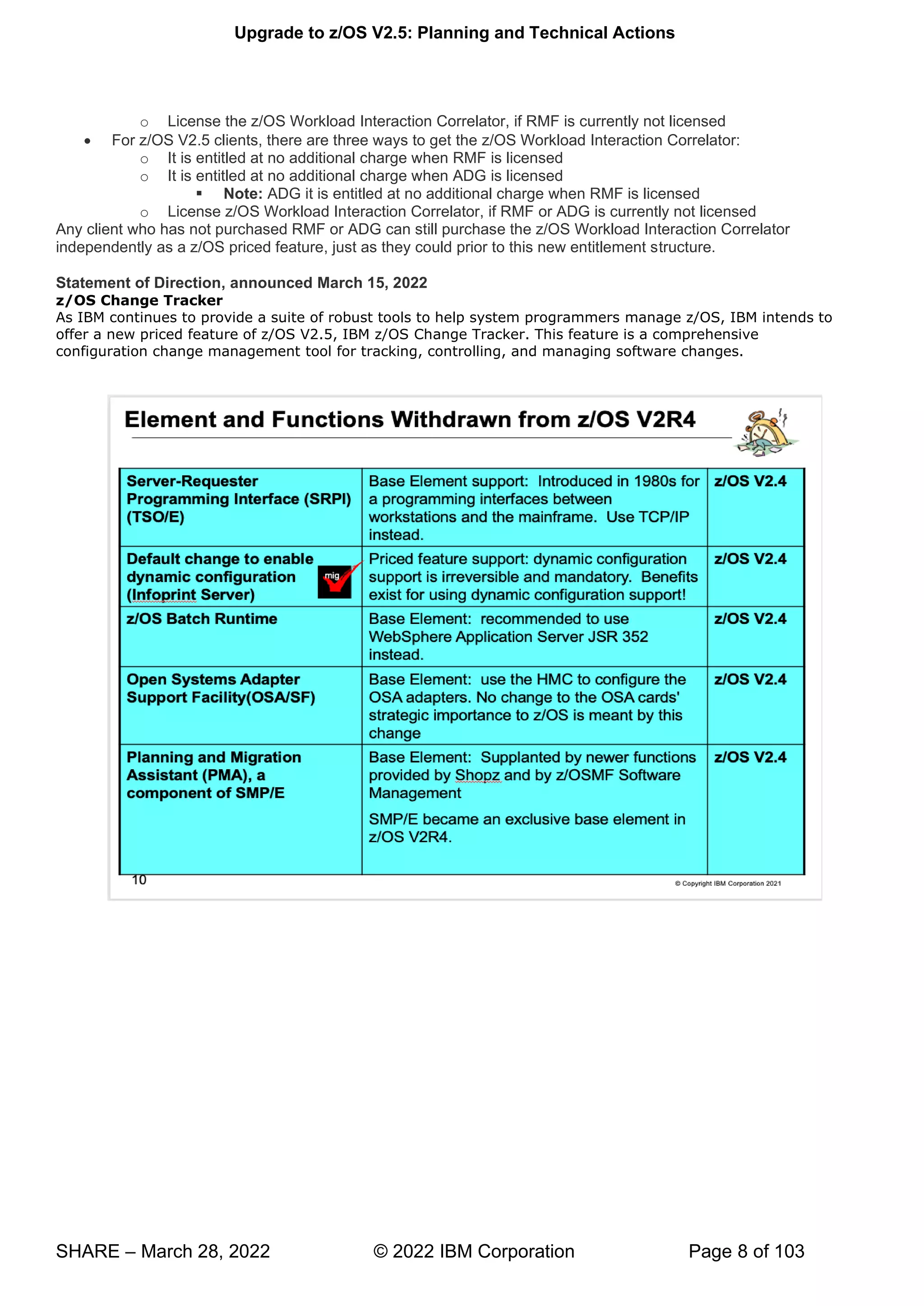 Upgrade to z/OS V2.5: Planning and Technical Actions
SHARE – March 28, 2022 © 2022 IBM Corporation Page 8 of 103
o License the z/OS Workload Interaction Correlator, if RMF is currently not licensed
• For z/OS V2.5 clients, there are three ways to get the z/OS Workload Interaction Correlator:
o It is entitled at no additional charge when RMF is licensed
o It is entitled at no additional charge when ADG is licensed
▪ Note: ADG it is entitled at no additional charge when RMF is licensed
o License z/OS Workload Interaction Correlator, if RMF or ADG is currently not licensed
Any client who has not purchased RMF or ADG can still purchase the z/OS Workload Interaction Correlator
independently as a z/OS priced feature, just as they could prior to this new entitlement structure.
Statement of Direction, announced March 15, 2022
z/OS Change Tracker
As IBM continues to provide a suite of robust tools to help system programmers manage z/OS, IBM intends to
offer a new priced feature of z/OS V2.5, IBM z/OS Change Tracker. This feature is a comprehensive
configuration change management tool for tracking, controlling, and managing software changes.
 