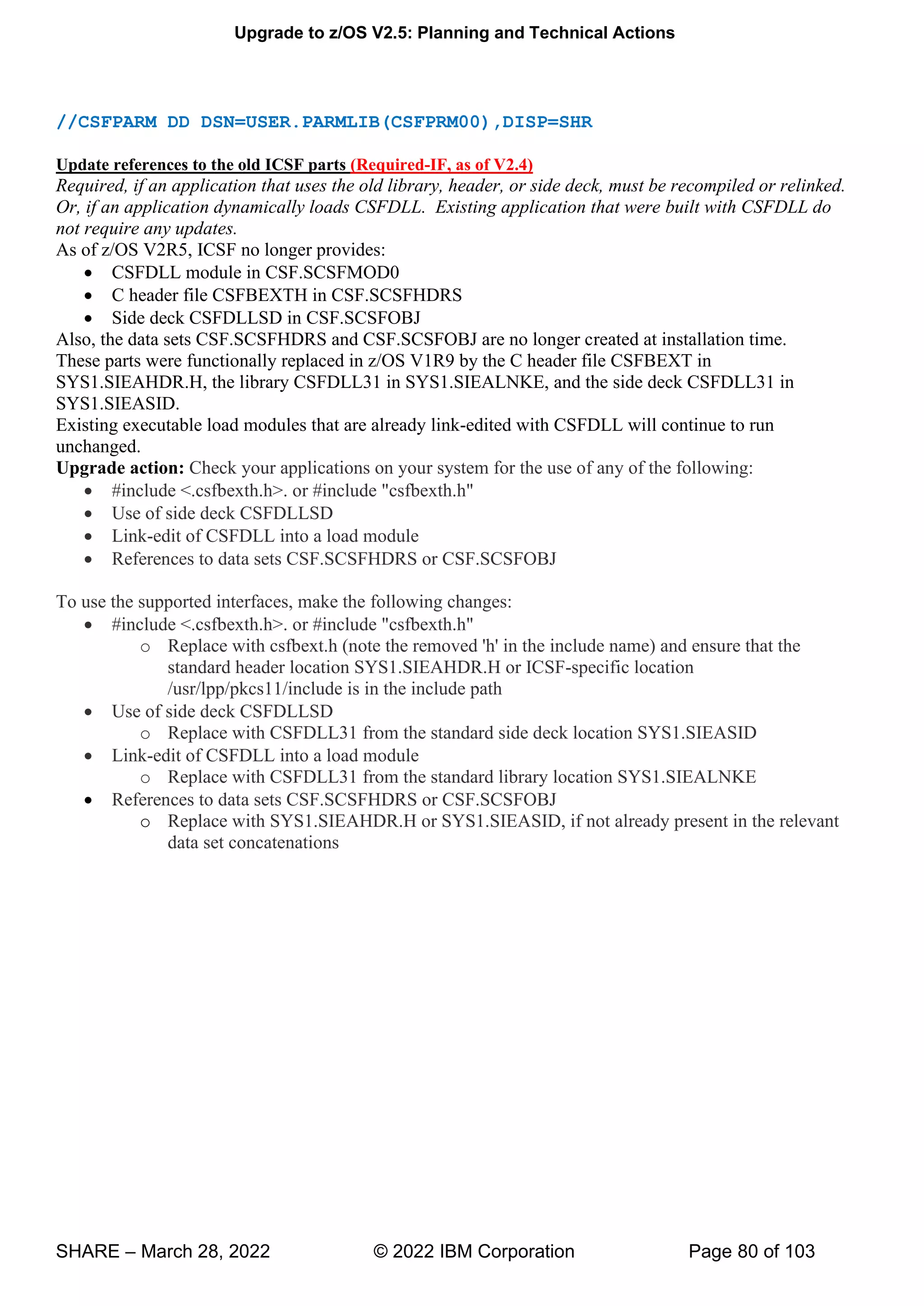 Upgrade to z/OS V2.5: Planning and Technical Actions
SHARE – March 28, 2022 © 2022 IBM Corporation Page 80 of 103
//CSFPARM DD DSN=USER.PARMLIB(CSFPRM00),DISP=SHR
Update references to the old ICSF parts (Required-IF, as of V2.4)
Required, if an application that uses the old library, header, or side deck, must be recompiled or relinked.
Or, if an application dynamically loads CSFDLL. Existing application that were built with CSFDLL do
not require any updates.
As of z/OS V2R5, ICSF no longer provides:
• CSFDLL module in CSF.SCSFMOD0
• C header file CSFBEXTH in CSF.SCSFHDRS
• Side deck CSFDLLSD in CSF.SCSFOBJ
Also, the data sets CSF.SCSFHDRS and CSF.SCSFOBJ are no longer created at installation time.
These parts were functionally replaced in z/OS V1R9 by the C header file CSFBEXT in
SYS1.SIEAHDR.H, the library CSFDLL31 in SYS1.SIEALNKE, and the side deck CSFDLL31 in
SYS1.SIEASID.
Existing executable load modules that are already link-edited with CSFDLL will continue to run
unchanged.
Upgrade action: Check your applications on your system for the use of any of the following:
• #include <.csfbexth.h>. or #include "csfbexth.h"
• Use of side deck CSFDLLSD
• Link-edit of CSFDLL into a load module
• References to data sets CSF.SCSFHDRS or CSF.SCSFOBJ
To use the supported interfaces, make the following changes:
• #include <.csfbexth.h>. or #include "csfbexth.h"
o Replace with csfbext.h (note the removed 'h' in the include name) and ensure that the
standard header location SYS1.SIEAHDR.H or ICSF-specific location
/usr/lpp/pkcs11/include is in the include path
• Use of side deck CSFDLLSD
o Replace with CSFDLL31 from the standard side deck location SYS1.SIEASID
• Link-edit of CSFDLL into a load module
o Replace with CSFDLL31 from the standard library location SYS1.SIEALNKE
• References to data sets CSF.SCSFHDRS or CSF.SCSFOBJ
o Replace with SYS1.SIEAHDR.H or SYS1.SIEASID, if not already present in the relevant
data set concatenations
 