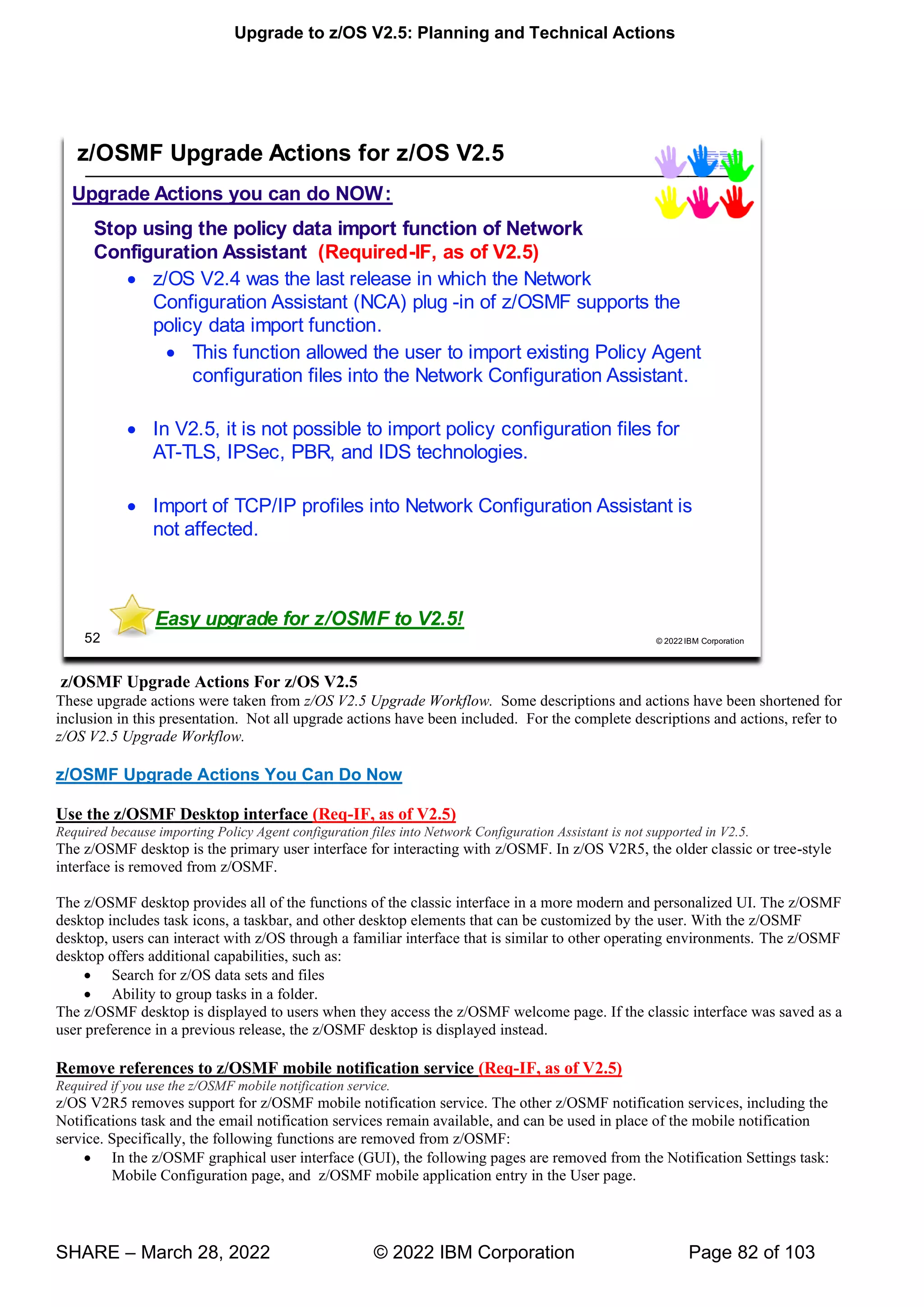 Upgrade to z/OS V2.5: Planning and Technical Actions
SHARE – March 28, 2022 © 2022 IBM Corporation Page 82 of 103
z/OSMF Upgrade Actions For z/OS V2.5
These upgrade actions were taken from z/OS V2.5 Upgrade Workflow. Some descriptions and actions have been shortened for
inclusion in this presentation. Not all upgrade actions have been included. For the complete descriptions and actions, refer to
z/OS V2.5 Upgrade Workflow.
z/OSMF Upgrade Actions You Can Do Now
Use the z/OSMF Desktop interface (Req-IF, as of V2.5)
Required because importing Policy Agent configuration files into Network Configuration Assistant is not supported in V2.5.
The z/OSMF desktop is the primary user interface for interacting with z/OSMF. In z/OS V2R5, the older classic or tree-style
interface is removed from z/OSMF.
The z/OSMF desktop provides all of the functions of the classic interface in a more modern and personalized UI. The z/OSMF
desktop includes task icons, a taskbar, and other desktop elements that can be customized by the user. With the z/OSMF
desktop, users can interact with z/OS through a familiar interface that is similar to other operating environments. The z/OSMF
desktop offers additional capabilities, such as:
• Search for z/OS data sets and files
• Ability to group tasks in a folder.
The z/OSMF desktop is displayed to users when they access the z/OSMF welcome page. If the classic interface was saved as a
user preference in a previous release, the z/OSMF desktop is displayed instead.
Remove references to z/OSMF mobile notification service (Req-IF, as of V2.5)
Required if you use the z/OSMF mobile notification service.
z/OS V2R5 removes support for z/OSMF mobile notification service. The other z/OSMF notification services, including the
Notifications task and the email notification services remain available, and can be used in place of the mobile notification
service. Specifically, the following functions are removed from z/OSMF:
• In the z/OSMF graphical user interface (GUI), the following pages are removed from the Notification Settings task:
Mobile Configuration page, and z/OSMF mobile application entry in the User page.
 