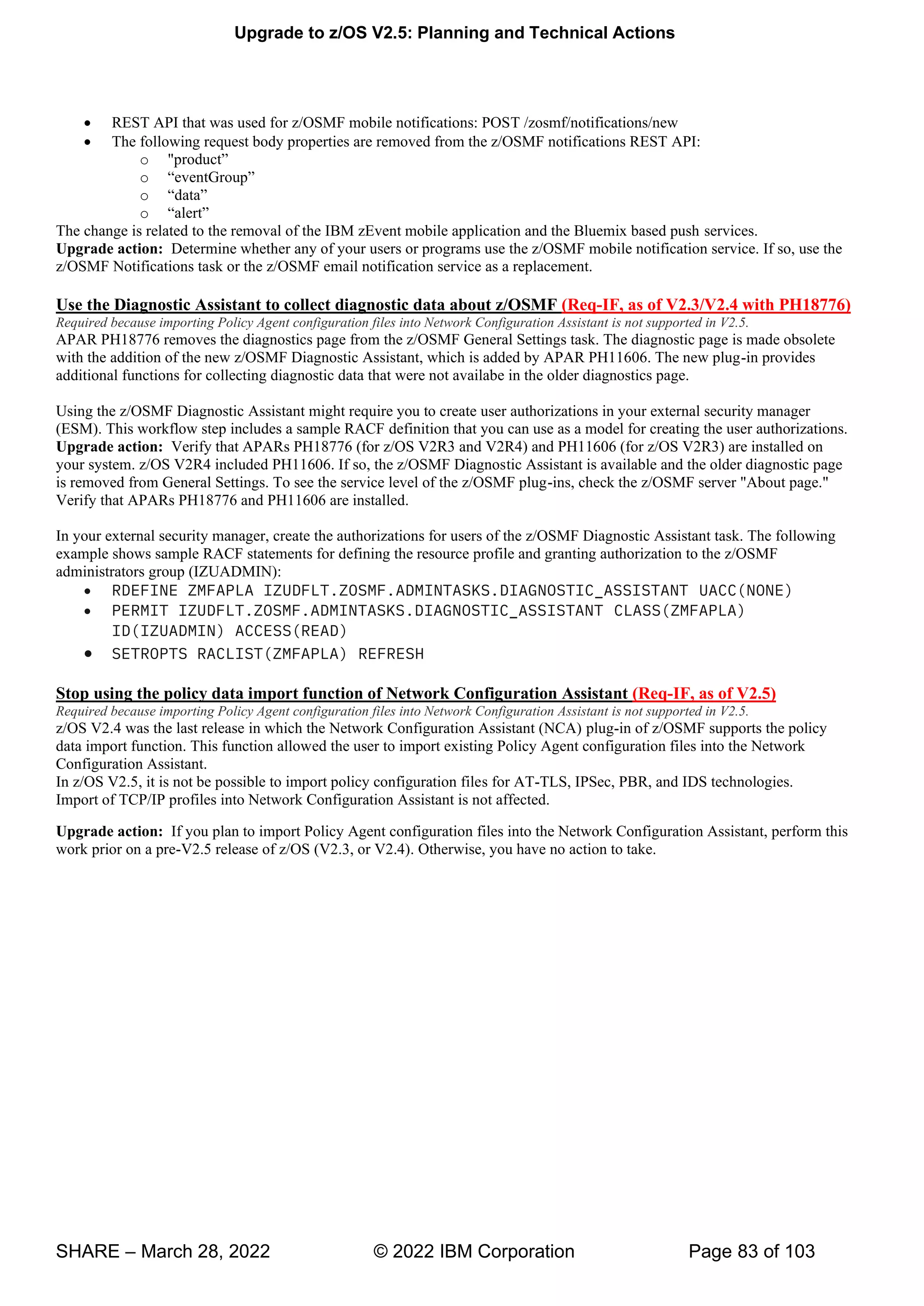 Upgrade to z/OS V2.5: Planning and Technical Actions
SHARE – March 28, 2022 © 2022 IBM Corporation Page 83 of 103
• REST API that was used for z/OSMF mobile notifications: POST /zosmf/notifications/new
• The following request body properties are removed from the z/OSMF notifications REST API:
o " ”
o “ v ”
o “ ”
o “ ”
The change is related to the removal of the IBM zEvent mobile application and the Bluemix based push services.
Upgrade action: Determine whether any of your users or programs use the z/OSMF mobile notification service. If so, use the
z/OSMF Notifications task or the z/OSMF email notification service as a replacement.
Use the Diagnostic Assistant to collect diagnostic data about z/OSMF (Req-IF, as of V2.3/V2.4 with PH18776)
Required because importing Policy Agent configuration files into Network Configuration Assistant is not supported in V2.5.
APAR PH18776 removes the diagnostics page from the z/OSMF General Settings task. The diagnostic page is made obsolete
with the addition of the new z/OSMF Diagnostic Assistant, which is added by APAR PH11606. The new plug-in provides
additional functions for collecting diagnostic data that were not availabe in the older diagnostics page.
Using the z/OSMF Diagnostic Assistant might require you to create user authorizations in your external security manager
(ESM). This workflow step includes a sample RACF definition that you can use as a model for creating the user authorizations.
Upgrade action: Verify that APARs PH18776 (for z/OS V2R3 and V2R4) and PH11606 (for z/OS V2R3) are installed on
your system. z/OS V2R4 included PH11606. If so, the z/OSMF Diagnostic Assistant is available and the older diagnostic page
is removed from General Settings. To see the service level of the z/OSMF plug-ins, check the z/OSMF server "About page."
Verify that APARs PH18776 and PH11606 are installed.
In your external security manager, create the authorizations for users of the z/OSMF Diagnostic Assistant task. The following
example shows sample RACF statements for defining the resource profile and granting authorization to the z/OSMF
administrators group (IZUADMIN):
• RDEFINE ZMFAPLA IZUDFLT.ZOSMF.ADMINTASKS.DIAGNOSTIC_ASSISTANT UACC(NONE)
• PERMIT IZUDFLT.ZOSMF.ADMINTASKS.DIAGNOSTIC_ASSISTANT CLASS(ZMFAPLA)
ID(IZUADMIN) ACCESS(READ)
• SETROPTS RACLIST(ZMFAPLA) REFRESH
Stop using the policy data import function of Network Configuration Assistant (Req-IF, as of V2.5)
Required because importing Policy Agent configuration files into Network Configuration Assistant is not supported in V2.5.
z/OS V2.4 was the last release in which the Network Configuration Assistant (NCA) plug-in of z/OSMF supports the policy
data import function. This function allowed the user to import existing Policy Agent configuration files into the Network
Configuration Assistant.
In z/OS V2.5, it is not be possible to import policy configuration files for AT-TLS, IPSec, PBR, and IDS technologies.
Import of TCP/IP profiles into Network Configuration Assistant is not affected.
Upgrade action: If you plan to import Policy Agent configuration files into the Network Configuration Assistant, perform this
work prior on a pre-V2.5 release of z/OS (V2.3, or V2.4). Otherwise, you have no action to take.
 