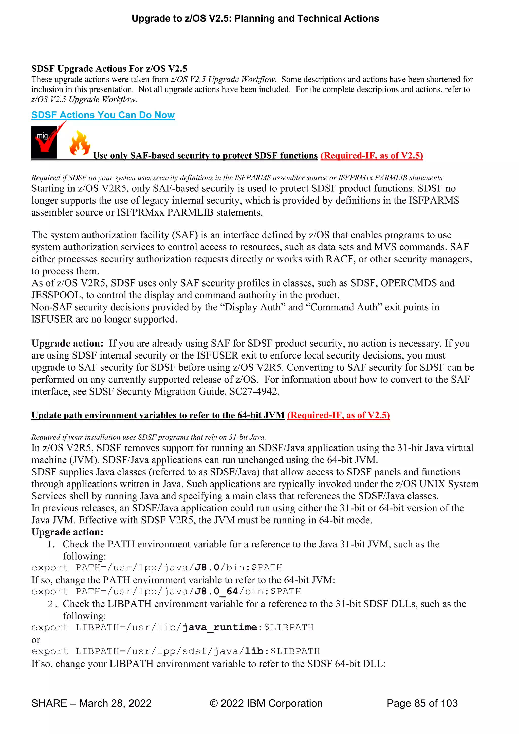 Upgrade to z/OS V2.5: Planning and Technical Actions
SHARE – March 28, 2022 © 2022 IBM Corporation Page 85 of 103
SDSF Upgrade Actions For z/OS V2.5
These upgrade actions were taken from z/OS V2.5 Upgrade Workflow. Some descriptions and actions have been shortened for
inclusion in this presentation. Not all upgrade actions have been included. For the complete descriptions and actions, refer to
z/OS V2.5 Upgrade Workflow.
SDSF Actions You Can Do Now
Use only SAF-based security to protect SDSF functions (Required-IF, as of V2.5)
Required if SDSF on your system uses security definitions in the ISFPARMS assembler source or ISFPRMxx PARMLIB statements.
Starting in z/OS V2R5, only SAF-based security is used to protect SDSF product functions. SDSF no
longer supports the use of legacy internal security, which is provided by definitions in the ISFPARMS
assembler source or ISFPRMxx PARMLIB statements.
The system authorization facility (SAF) is an interface defined by z/OS that enables programs to use
system authorization services to control access to resources, such as data sets and MVS commands. SAF
either processes security authorization requests directly or works with RACF, or other security managers,
to process them.
As of z/OS V2R5, SDSF uses only SAF security profiles in classes, such as SDSF, OPERCMDS and
JESSPOOL, to control the display and command authority in the product.
Non- v “ ” “ ”
ISFUSER are no longer supported.
Upgrade action: If you are already using SAF for SDSF product security, no action is necessary. If you
are using SDSF internal security or the ISFUSER exit to enforce local security decisions, you must
upgrade to SAF security for SDSF before using z/OS V2R5. Converting to SAF security for SDSF can be
performed on any currently supported release of z/OS. For information about how to convert to the SAF
interface, see SDSF Security Migration Guide, SC27-4942.
Update path environment variables to refer to the 64-bit JVM (Required-IF, as of V2.5)
Required if your installation uses SDSF programs that rely on 31-bit Java.
In z/OS V2R5, SDSF removes support for running an SDSF/Java application using the 31-bit Java virtual
machine (JVM). SDSF/Java applications can run unchanged using the 64-bit JVM.
SDSF supplies Java classes (referred to as SDSF/Java) that allow access to SDSF panels and functions
through applications written in Java. Such applications are typically invoked under the z/OS UNIX System
Services shell by running Java and specifying a main class that references the SDSF/Java classes.
In previous releases, an SDSF/Java application could run using either the 31-bit or 64-bit version of the
Java JVM. Effective with SDSF V2R5, the JVM must be running in 64-bit mode.
Upgrade action:
1. Check the PATH environment variable for a reference to the Java 31-bit JVM, such as the
following:
export PATH=/usr/lpp/java/J8.0/bin:$PATH
If so, change the PATH environment variable to refer to the 64-bit JVM:
export PATH=/usr/lpp/java/J8.0_64/bin:$PATH
2. Check the LIBPATH environment variable for a reference to the 31-bit SDSF DLLs, such as the
following:
export LIBPATH=/usr/lib/java_runtime:$LIBPATH
or
export LIBPATH=/usr/lpp/sdsf/java/lib:$LIBPATH
If so, change your LIBPATH environment variable to refer to the SDSF 64-bit DLL:
 