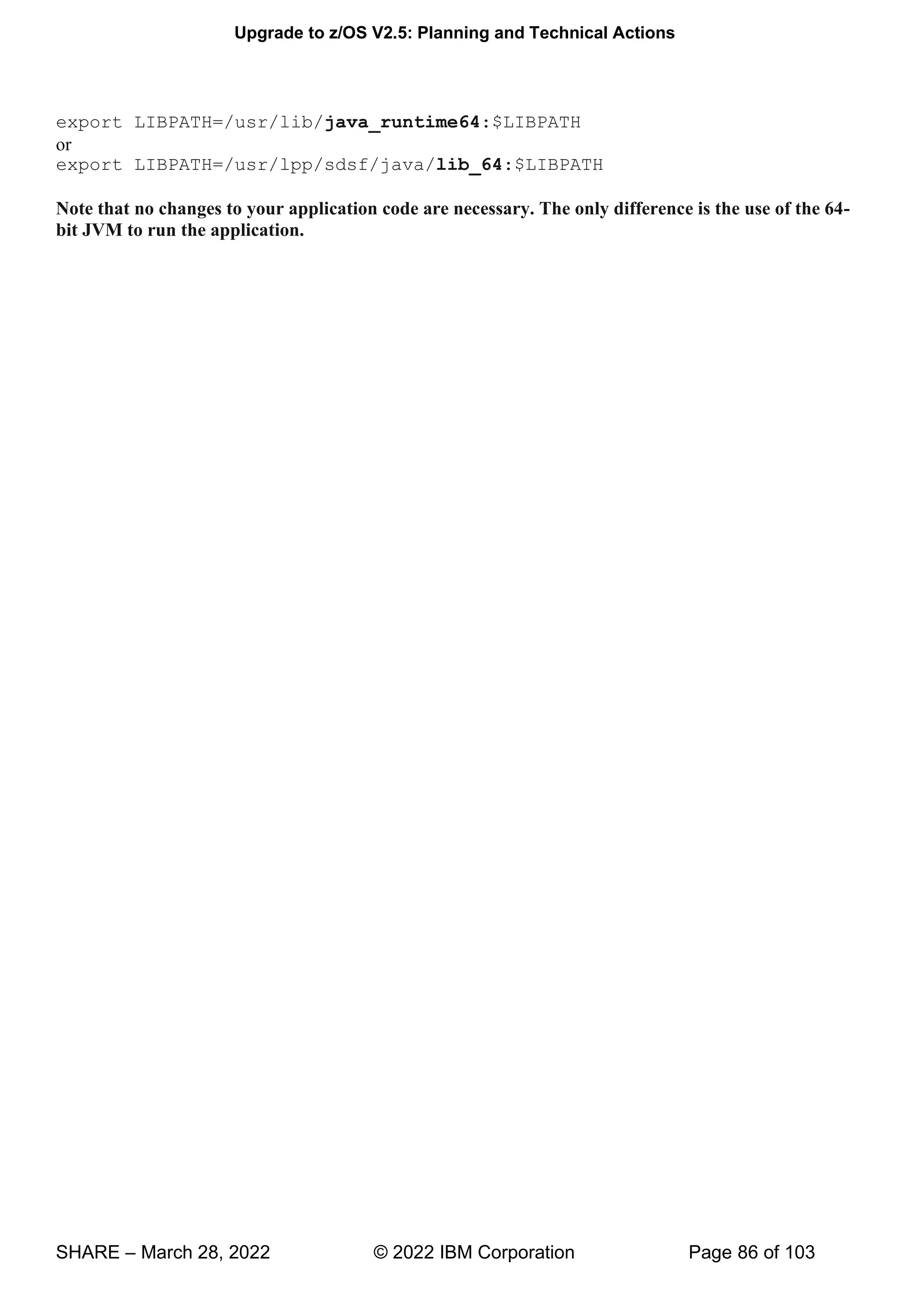 Upgrade to z/OS V2.5: Planning and Technical Actions
SHARE – March 28, 2022 © 2022 IBM Corporation Page 86 of 103
export LIBPATH=/usr/lib/java_runtime64:$LIBPATH
or
export LIBPATH=/usr/lpp/sdsf/java/lib_64:$LIBPATH
Note that no changes to your application code are necessary. The only difference is the use of the 64-
bit JVM to run the application.
 