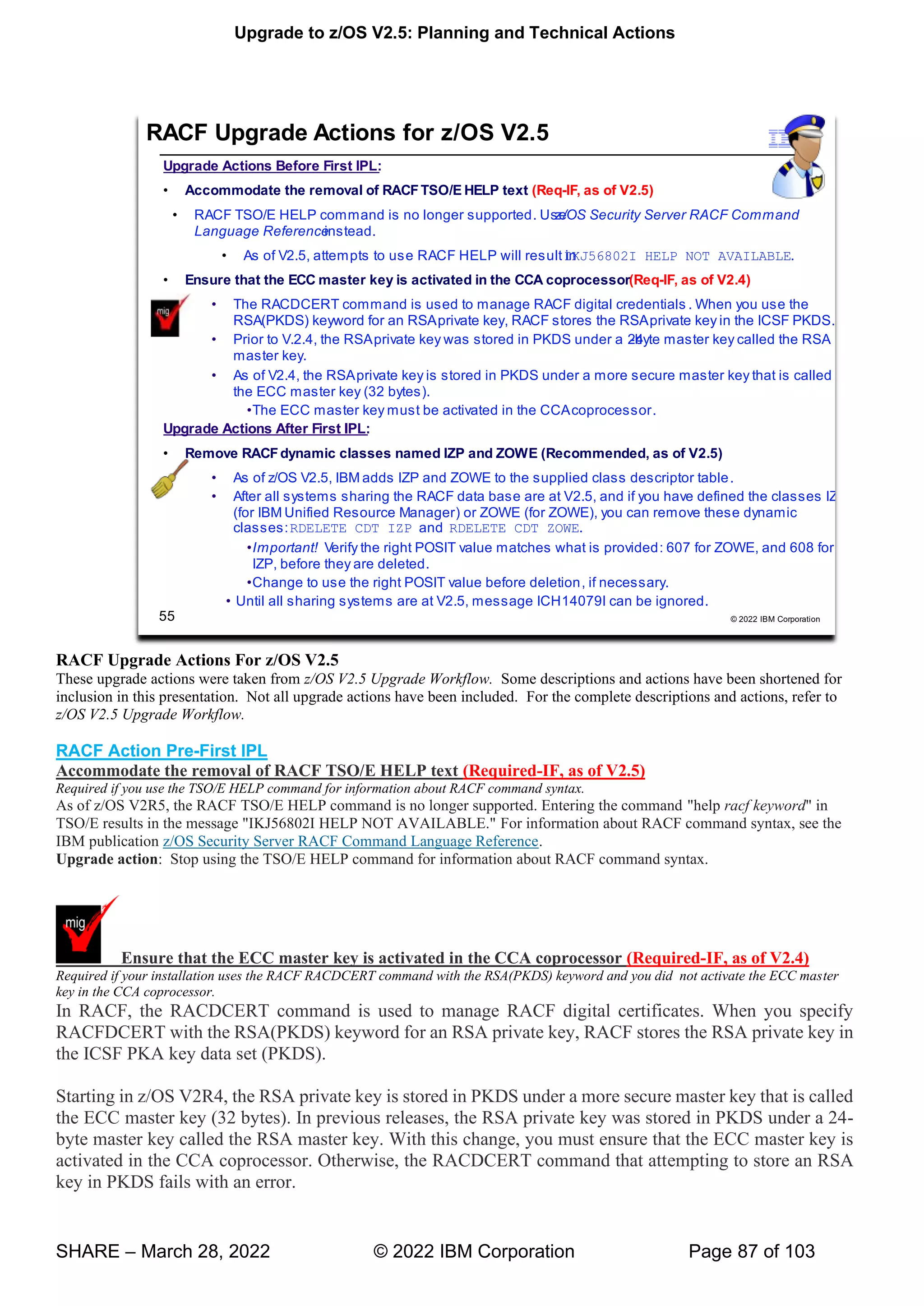Upgrade to z/OS V2.5: Planning and Technical Actions
SHARE – March 28, 2022 © 2022 IBM Corporation Page 87 of 103
RACF Upgrade Actions For z/OS V2.5
These upgrade actions were taken from z/OS V2.5 Upgrade Workflow. Some descriptions and actions have been shortened for
inclusion in this presentation. Not all upgrade actions have been included. For the complete descriptions and actions, refer to
z/OS V2.5 Upgrade Workflow.
RACF Action Pre-First IPL
Accommodate the removal of RACF TSO/E HELP text (Required-IF, as of V2.5)
Required if you use the TSO/E HELP command for information about RACF command syntax.
As of z/OS V2R5, the RACF TSO/E HELP command is no longer supported. Entering the command "help racf keyword" in
TSO/E results in the message "IKJ56802I HELP NOT AVAILABLE." For information about RACF command syntax, see the
IBM publication z/OS Security Server RACF Command Language Reference.
Upgrade action: Stop using the TSO/E HELP command for information about RACF command syntax.
Ensure that the ECC master key is activated in the CCA coprocessor (Required-IF, as of V2.4)
Required if your installation uses the RACF RACDCERT command with the RSA(PKDS) keyword and you did not activate the ECC master
key in the CCA coprocessor.
In RACF, the RACDCERT command is used to manage RACF digital certificates. When you specify
RACFDCERT with the RSA(PKDS) keyword for an RSA private key, RACF stores the RSA private key in
the ICSF PKA key data set (PKDS).
Starting in z/OS V2R4, the RSA private key is stored in PKDS under a more secure master key that is called
the ECC master key (32 bytes). In previous releases, the RSA private key was stored in PKDS under a 24-
byte master key called the RSA master key. With this change, you must ensure that the ECC master key is
activated in the CCA coprocessor. Otherwise, the RACDCERT command that attempting to store an RSA
key in PKDS fails with an error.
 