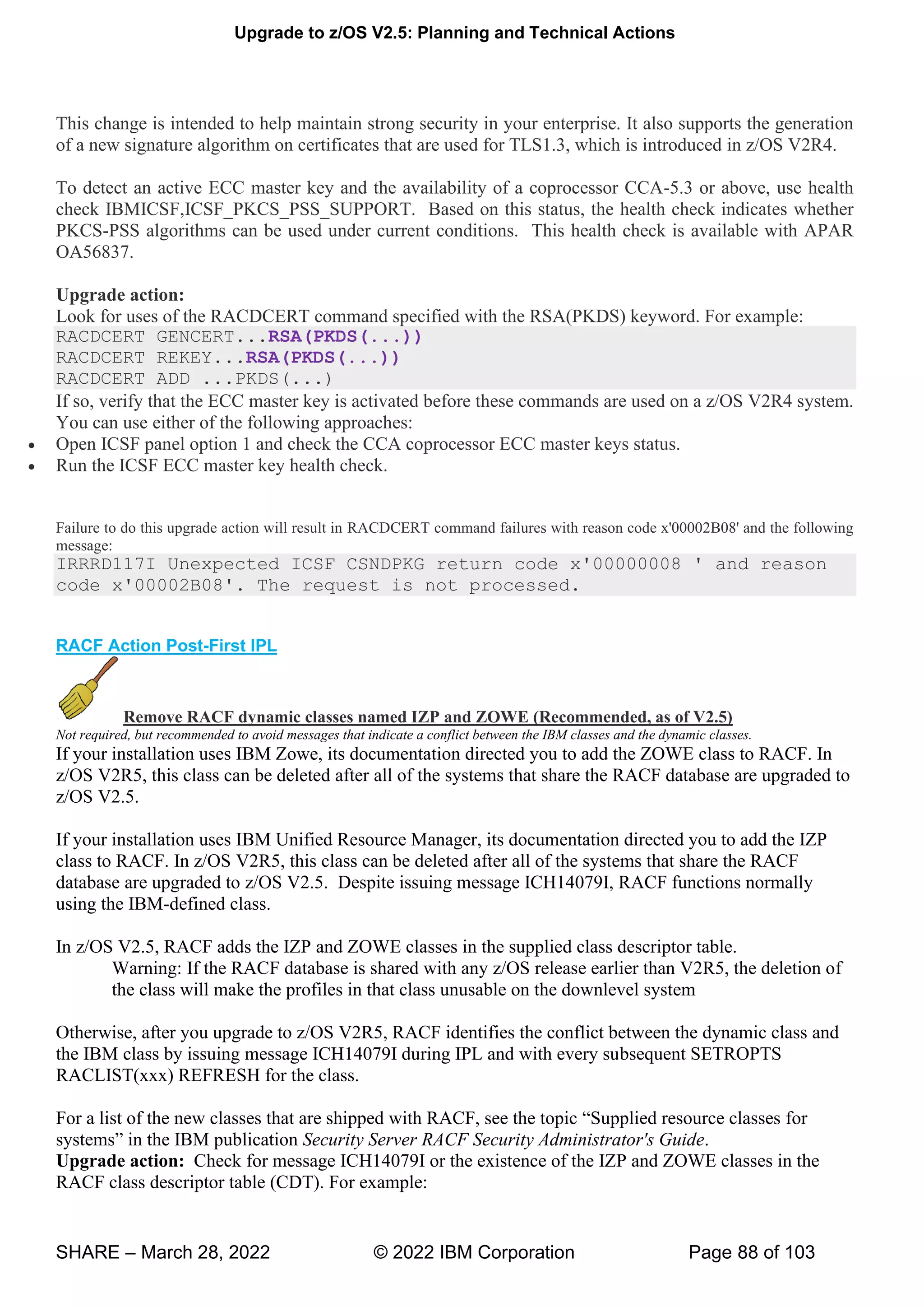 Upgrade to z/OS V2.5: Planning and Technical Actions
SHARE – March 28, 2022 © 2022 IBM Corporation Page 88 of 103
This change is intended to help maintain strong security in your enterprise. It also supports the generation
of a new signature algorithm on certificates that are used for TLS1.3, which is introduced in z/OS V2R4.
To detect an active ECC master key and the availability of a coprocessor CCA-5.3 or above, use health
check IBMICSF,ICSF_PKCS_PSS_SUPPORT. Based on this status, the health check indicates whether
PKCS-PSS algorithms can be used under current conditions. This health check is available with APAR
OA56837.
Upgrade action:
Look for uses of the RACDCERT command specified with the RSA(PKDS) keyword. For example:
RACDCERT GENCERT...RSA(PKDS(...))
RACDCERT REKEY...RSA(PKDS(...))
RACDCERT ADD ...PKDS(...)
If so, verify that the ECC master key is activated before these commands are used on a z/OS V2R4 system.
You can use either of the following approaches:
• Open ICSF panel option 1 and check the CCA coprocessor ECC master keys status.
• Run the ICSF ECC master key health check.
Failure to do this upgrade action will result in RACDCERT command failures with reason code x'00002B08' and the following
message:
IRRRD117I Unexpected ICSF CSNDPKG return code x'00000008 ' and reason
code x'00002B08'. The request is not processed.
RACF Action Post-First IPL
Remove RACF dynamic classes named IZP and ZOWE (Recommended, as of V2.5)
Not required, but recommended to avoid messages that indicate a conflict between the IBM classes and the dynamic classes.
If your installation uses IBM Zowe, its documentation directed you to add the ZOWE class to RACF. In
z/OS V2R5, this class can be deleted after all of the systems that share the RACF database are upgraded to
z/OS V2.5.
If your installation uses IBM Unified Resource Manager, its documentation directed you to add the IZP
class to RACF. In z/OS V2R5, this class can be deleted after all of the systems that share the RACF
database are upgraded to z/OS V2.5. Despite issuing message ICH14079I, RACF functions normally
using the IBM-defined class.
In z/OS V2.5, RACF adds the IZP and ZOWE classes in the supplied class descriptor table.
Warning: If the RACF database is shared with any z/OS release earlier than V2R5, the deletion of
the class will make the profiles in that class unusable on the downlevel system
Otherwise, after you upgrade to z/OS V2R5, RACF identifies the conflict between the dynamic class and
the IBM class by issuing message ICH14079I during IPL and with every subsequent SETROPTS
RACLIST(xxx) REFRESH for the class.
For a list of the new classes that are shipped with RACF, see the topic “Supplied resource classes for
systems” in the IBM publication Security Server RACF Security Administrator's Guide.
Upgrade action: Check for message ICH14079I or the existence of the IZP and ZOWE classes in the
RACF class descriptor table (CDT). For example:
 