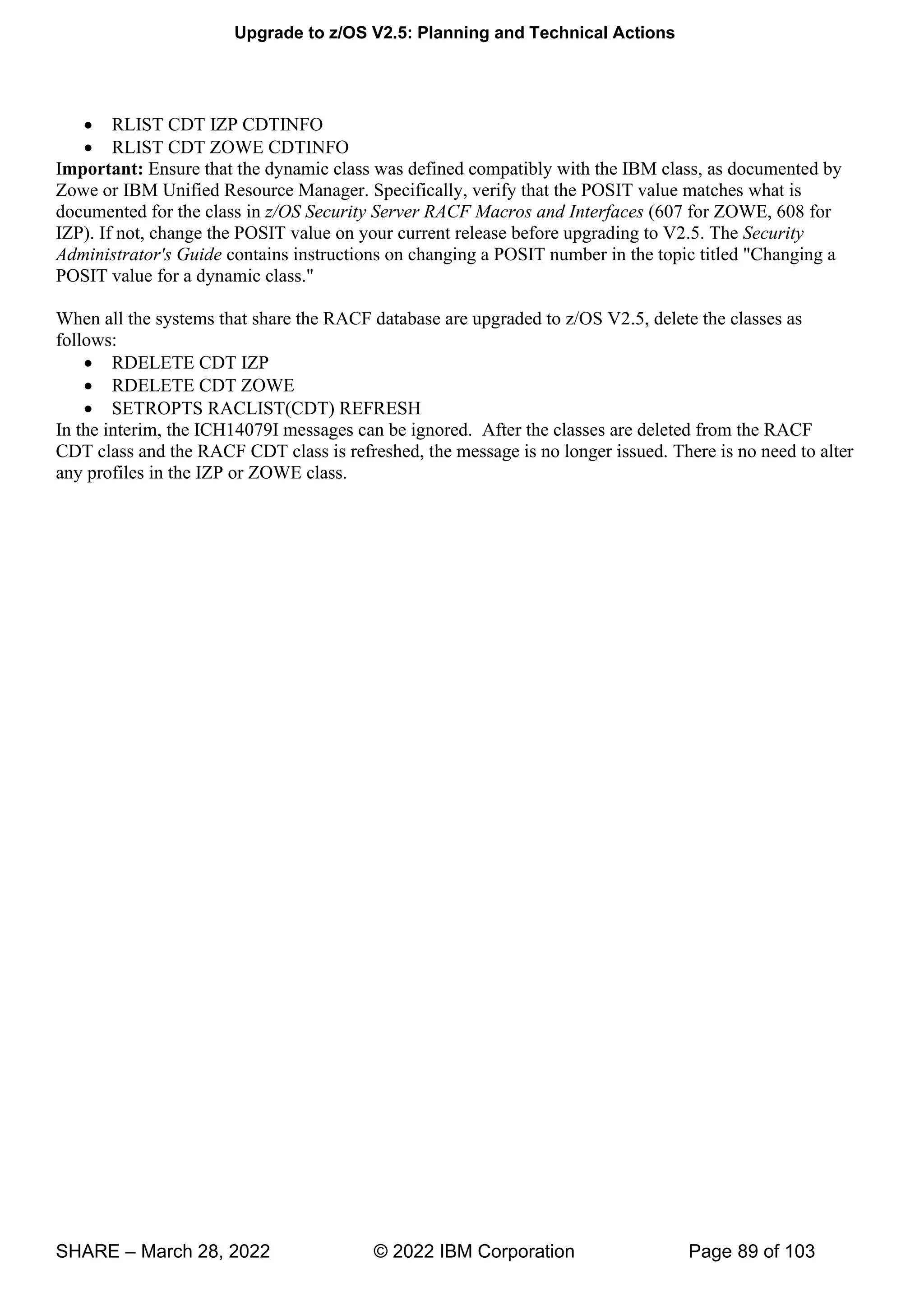 Upgrade to z/OS V2.5: Planning and Technical Actions
SHARE – March 28, 2022 © 2022 IBM Corporation Page 89 of 103
• RLIST CDT IZP CDTINFO
• RLIST CDT ZOWE CDTINFO
Important: Ensure that the dynamic class was defined compatibly with the IBM class, as documented by
Zowe or IBM Unified Resource Manager. Specifically, verify that the POSIT value matches what is
documented for the class in z/OS Security Server RACF Macros and Interfaces (607 for ZOWE, 608 for
IZP). If not, change the POSIT value on your current release before upgrading to V2.5. The Security
Administrator's Guide contains instructions on changing a POSIT number in the topic titled "Changing a
POSIT value for a dynamic class."
When all the systems that share the RACF database are upgraded to z/OS V2.5, delete the classes as
follows:
• RDELETE CDT IZP
• RDELETE CDT ZOWE
• SETROPTS RACLIST(CDT) REFRESH
In the interim, the ICH14079I messages can be ignored. After the classes are deleted from the RACF
CDT class and the RACF CDT class is refreshed, the message is no longer issued. There is no need to alter
any profiles in the IZP or ZOWE class.
 