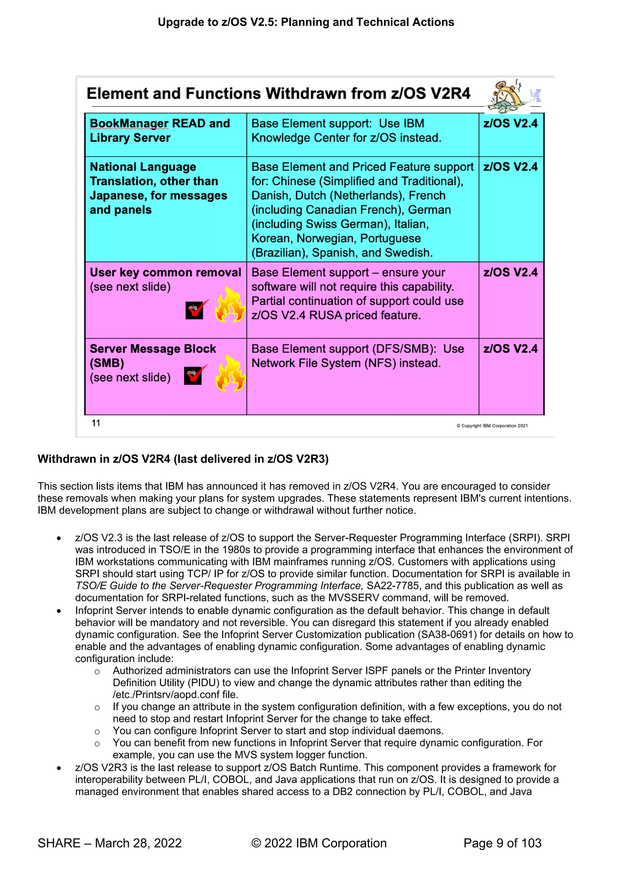 Upgrade to z/OS V2.5: Planning and Technical Actions
SHARE – March 28, 2022 © 2022 IBM Corporation Page 9 of 103
Withdrawn in z/OS V2R4 (last delivered in z/OS V2R3)
This section lists items that IBM has announced it has removed in z/OS V2R4. You are encouraged to consider
these removals when making your plans for system upgrades. These statements represent IBM's current intentions.
IBM development plans are subject to change or withdrawal without further notice.
• z/OS V2.3 is the last release of z/OS to support the Server-Requester Programming Interface (SRPI). SRPI
was introduced in TSO/E in the 1980s to provide a programming interface that enhances the environment of
IBM workstations communicating with IBM mainframes running z/OS. Customers with applications using
SRPI should start using TCP/ IP for z/OS to provide similar function. Documentation for SRPI is available in
TSO/E Guide to the Server-Requester Programming Interface, SA22-7785, and this publication as well as
documentation for SRPI-related functions, such as the MVSSERV command, will be removed.
• Infoprint Server intends to enable dynamic configuration as the default behavior. This change in default
behavior will be mandatory and not reversible. You can disregard this statement if you already enabled
dynamic configuration. See the Infoprint Server Customization publication (SA38-0691) for details on how to
enable and the advantages of enabling dynamic configuration. Some advantages of enabling dynamic
configuration include:
o Authorized administrators can use the Infoprint Server ISPF panels or the Printer Inventory
Definition Utility (PIDU) to view and change the dynamic attributes rather than editing the
/etc./Printsrv/aopd.conf file.
o If you change an attribute in the system configuration definition, with a few exceptions, you do not
need to stop and restart Infoprint Server for the change to take effect.
o You can configure Infoprint Server to start and stop individual daemons.
o You can benefit from new functions in Infoprint Server that require dynamic configuration. For
example, you can use the MVS system logger function.
• z/OS V2R3 is the last release to support z/OS Batch Runtime. This component provides a framework for
interoperability between PL/I, COBOL, and Java applications that run on z/OS. It is designed to provide a
managed environment that enables shared access to a DB2 connection by PL/I, COBOL, and Java
 
