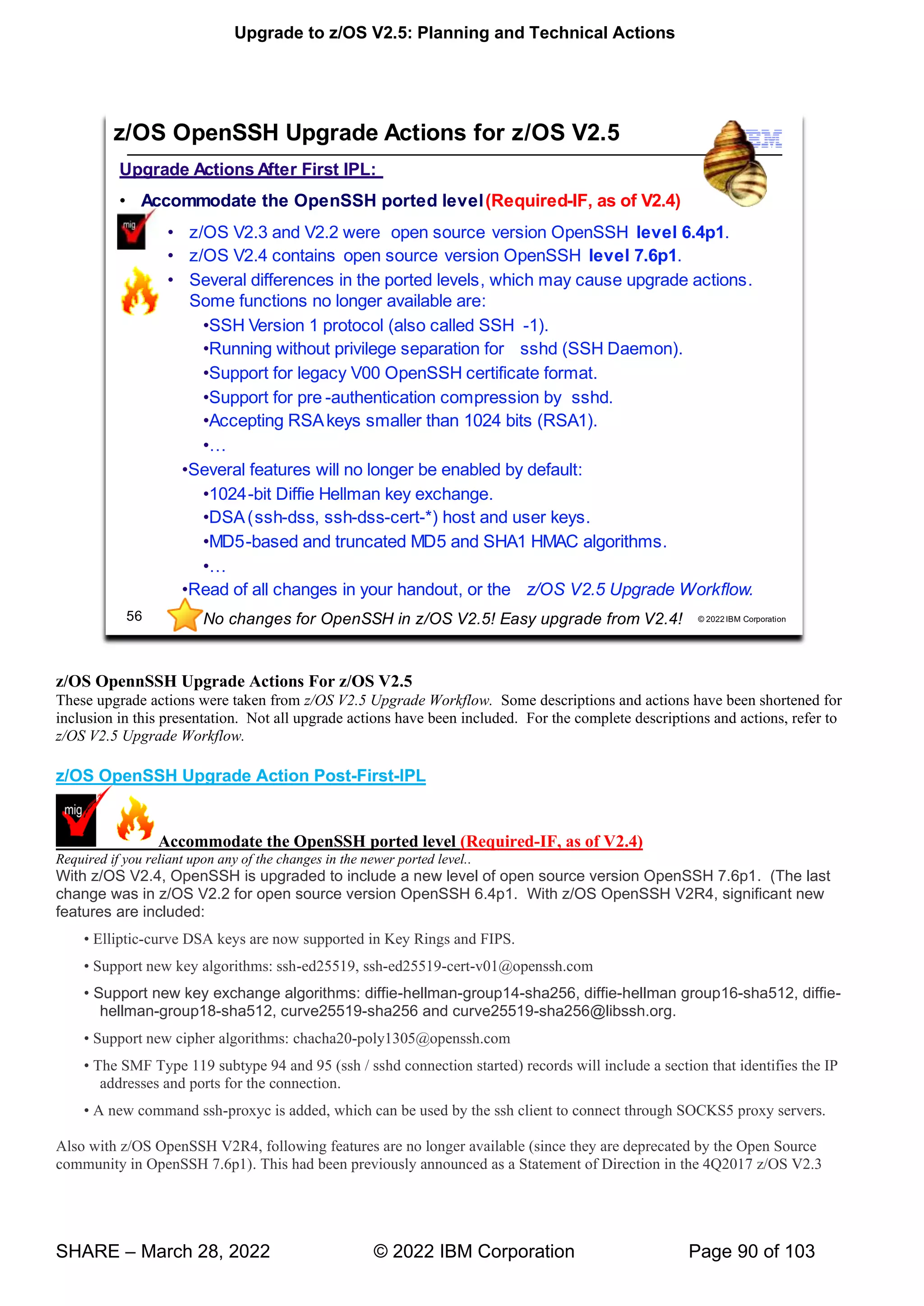 Upgrade to z/OS V2.5: Planning and Technical Actions
SHARE – March 28, 2022 © 2022 IBM Corporation Page 90 of 103
z/OS OpennSSH Upgrade Actions For z/OS V2.5
These upgrade actions were taken from z/OS V2.5 Upgrade Workflow. Some descriptions and actions have been shortened for
inclusion in this presentation. Not all upgrade actions have been included. For the complete descriptions and actions, refer to
z/OS V2.5 Upgrade Workflow.
z/OS OpenSSH Upgrade Action Post-First-IPL
Accommodate the OpenSSH ported level (Required-IF, as of V2.4)
Required if you reliant upon any of the changes in the newer ported level..
With z/OS V2.4, OpenSSH is upgraded to include a new level of open source version OpenSSH 7.6p1. (The last
change was in z/OS V2.2 for open source version OpenSSH 6.4p1. With z/OS OpenSSH V2R4, significant new
features are included:
• -curve DSA keys are now supported in Key Rings and FIPS.
• w k g : -ed25519, ssh-ed25519-cert-v01@openssh.com
• -hellman-group14-sha256, diffie-hellman group16-sha512, diffie-
hellman-group18-sha512, curve25519-sha256 and curve25519-sha256@libssh.org.
• w g : chacha20-poly1305@openssh.com
• T T hd connection started) records will include a section that identifies the IP
addresses and ports for the connection.
• w -proxyc is added, which can be used by the ssh client to connect through SOCKS5 proxy servers.
Also with z/OS OpenSSH V2R4, following features are no longer available (since they are deprecated by the Open Source
community in OpenSSH 7.6p1). This had been previously announced as a Statement of Direction in the 4Q2017 z/OS V2.3
7
U
 