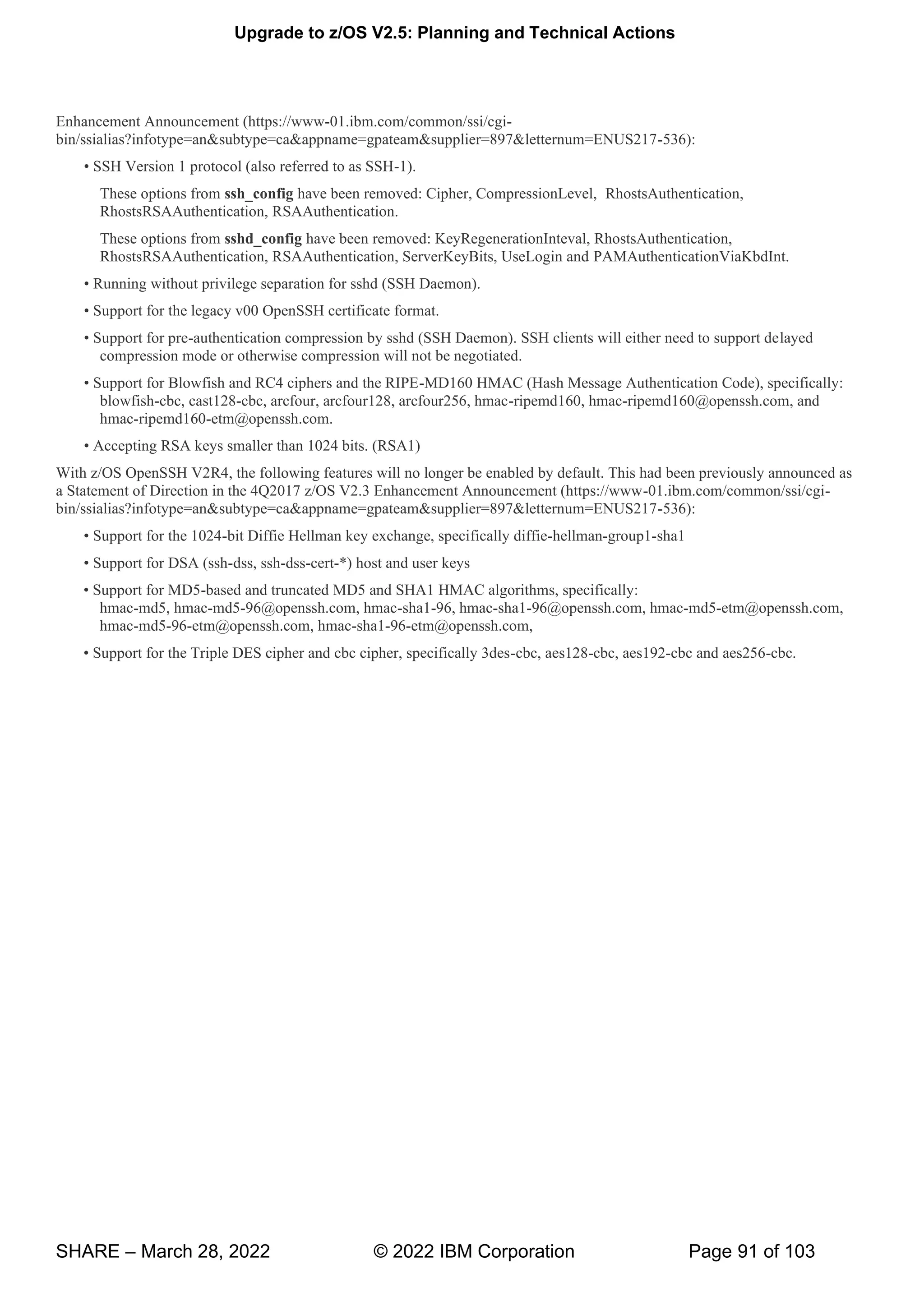 Upgrade to z/OS V2.5: Planning and Technical Actions
SHARE – March 28, 2022 © 2022 IBM Corporation Page 91 of 103
Enhancement Announcement (https://www-01.ibm.com/common/ssi/cgi-
bin/ssialias?infotype=an&subtype=ca&appname=gpateam&supplier=897&letternum=ENUS217-536):
• H H-1).
These options from ssh_config have been removed: Cipher, CompressionLevel, RhostsAuthentication,
RhostsRSAAuthentication, RSAAuthentication.
These options from sshd_config have been removed: KeyRegenerationInteval, RhostsAuthentication,
RhostsRSAAuthentication, RSAAuthentication, ServerKeyBits, UseLogin and PAMAuthenticationViaKbdInt.
• g w v g H
• g v00 H
• -authentication compression by sshd (SSH Daemon). SSH clients will either need to support delayed
compression mode or otherwise compression will not be negotiated.
• w P -MD160 HMAC (Hash Message Authentication Code), specifically:
blowfish-cbc, cast128-cbc, arcfour, arcfour128, arcfour256, hmac-ripemd160, hmac-ripemd160@openssh.com, and
hmac-ripemd160-etm@openssh.com.
• g k 0
With z/OS OpenSSH V2R4, the following features will no longer be enabled by default. This had been previously announced as
a Statement of Direction in the 4Q2017 z/OS V2.3 Enhancement Announcement (https://www-01.ibm.com/common/ssi/cgi-
bin/ssialias?infotype=an&subtype=ca&appname=gpateam&supplier=897&letternum=ENUS217-536):
• 0 -bit Diffie Hellman key exchange, specifically diffie-hellman-group1-sha1
• -dss, ssh-dss-cert-*) host and user keys
• -based and truncated MD5 and SHA1 HMAC algorithms, specifically:
hmac-md5, hmac-md5-96@openssh.com, hmac-sha1-96, hmac-sha1-96@openssh.com, hmac-md5-etm@openssh.com,
hmac-md5-96-etm@openssh.com, hmac-sha1-96-etm@openssh.com,
• T , -cbc, aes128-cbc, aes192-cbc and aes256-cbc.
 