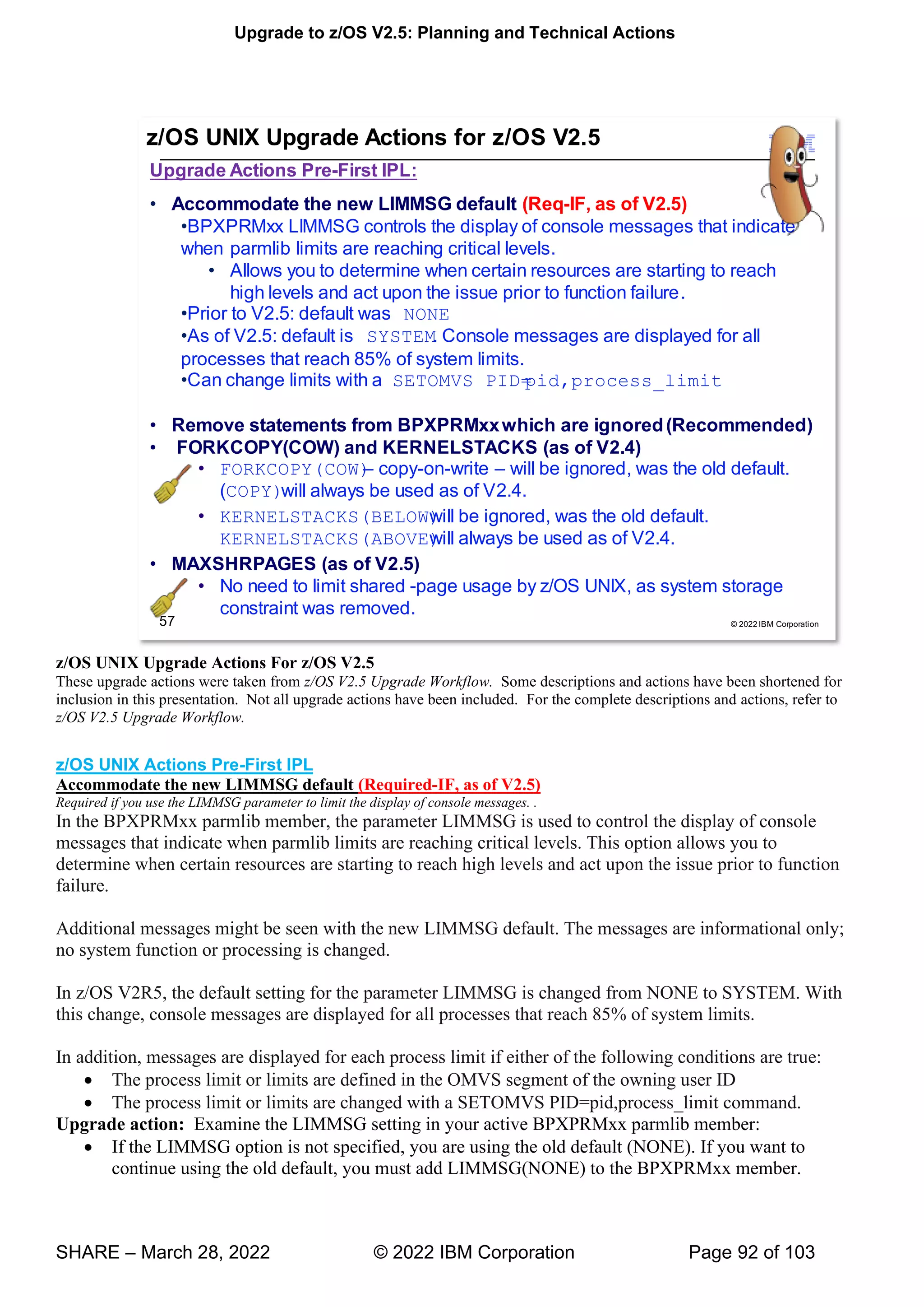 Upgrade to z/OS V2.5: Planning and Technical Actions
SHARE – March 28, 2022 © 2022 IBM Corporation Page 92 of 103
z/OS UNIX Upgrade Actions For z/OS V2.5
These upgrade actions were taken from z/OS V2.5 Upgrade Workflow. Some descriptions and actions have been shortened for
inclusion in this presentation. Not all upgrade actions have been included. For the complete descriptions and actions, refer to
z/OS V2.5 Upgrade Workflow.
z/OS UNIX Actions Pre-First IPL
Accommodate the new LIMMSG default (Required-IF, as of V2.5)
Required if you use the LIMMSG parameter to limit the display of console messages. .
In the BPXPRMxx parmlib member, the parameter LIMMSG is used to control the display of console
messages that indicate when parmlib limits are reaching critical levels. This option allows you to
determine when certain resources are starting to reach high levels and act upon the issue prior to function
failure.
Additional messages might be seen with the new LIMMSG default. The messages are informational only;
no system function or processing is changed.
In z/OS V2R5, the default setting for the parameter LIMMSG is changed from NONE to SYSTEM. With
this change, console messages are displayed for all processes that reach 85% of system limits.
In addition, messages are displayed for each process limit if either of the following conditions are true:
• The process limit or limits are defined in the OMVS segment of the owning user ID
• The process limit or limits are changed with a SETOMVS PID=pid,process_limit command.
Upgrade action: Examine the LIMMSG setting in your active BPXPRMxx parmlib member:
• If the LIMMSG option is not specified, you are using the old default (NONE). If you want to
continue using the old default, you must add LIMMSG(NONE) to the BPXPRMxx member.
 
