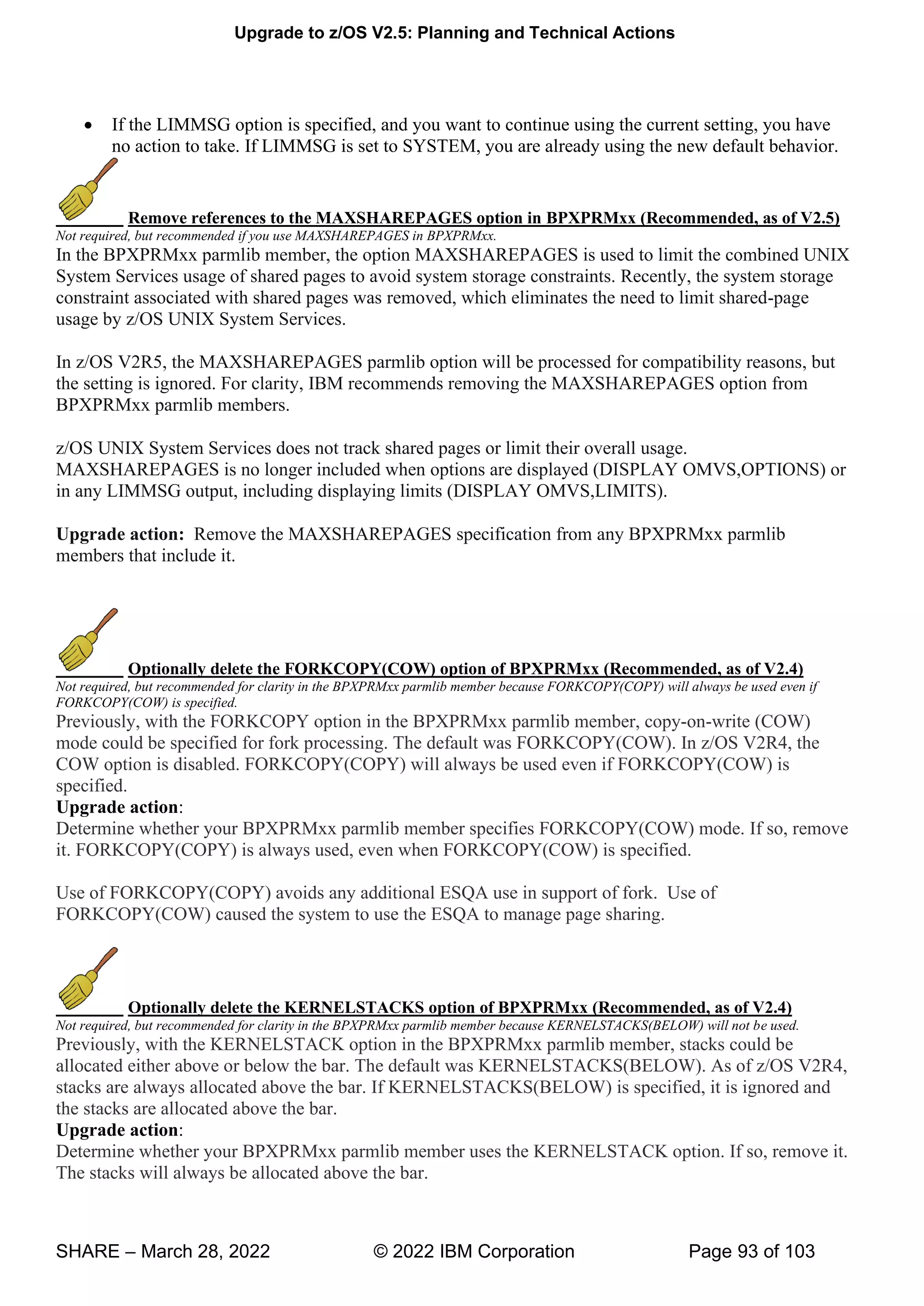 Upgrade to z/OS V2.5: Planning and Technical Actions
SHARE – March 28, 2022 © 2022 IBM Corporation Page 93 of 103
• If the LIMMSG option is specified, and you want to continue using the current setting, you have
no action to take. If LIMMSG is set to SYSTEM, you are already using the new default behavior.
Remove references to the MAXSHAREPAGES option in BPXPRMxx (Recommended, as of V2.5)
Not required, but recommended if you use MAXSHAREPAGES in BPXPRMxx.
In the BPXPRMxx parmlib member, the option MAXSHAREPAGES is used to limit the combined UNIX
System Services usage of shared pages to avoid system storage constraints. Recently, the system storage
constraint associated with shared pages was removed, which eliminates the need to limit shared-page
usage by z/OS UNIX System Services.
In z/OS V2R5, the MAXSHAREPAGES parmlib option will be processed for compatibility reasons, but
the setting is ignored. For clarity, IBM recommends removing the MAXSHAREPAGES option from
BPXPRMxx parmlib members.
z/OS UNIX System Services does not track shared pages or limit their overall usage.
MAXSHAREPAGES is no longer included when options are displayed (DISPLAY OMVS,OPTIONS) or
in any LIMMSG output, including displaying limits (DISPLAY OMVS,LIMITS).
Upgrade action: Remove the MAXSHAREPAGES specification from any BPXPRMxx parmlib
members that include it.
Optionally delete the FORKCOPY(COW) option of BPXPRMxx (Recommended, as of V2.4)
Not required, but recommended for clarity in the BPXPRMxx parmlib member because FORKCOPY(COPY) will always be used even if
FORKCOPY(COW) is specified.
Previously, with the FORKCOPY option in the BPXPRMxx parmlib member, copy-on-write (COW)
mode could be specified for fork processing. The default was FORKCOPY(COW). In z/OS V2R4, the
COW option is disabled. FORKCOPY(COPY) will always be used even if FORKCOPY(COW) is
specified.
Upgrade action:
Determine whether your BPXPRMxx parmlib member specifies FORKCOPY(COW) mode. If so, remove
it. FORKCOPY(COPY) is always used, even when FORKCOPY(COW) is specified.
Use of FORKCOPY(COPY) avoids any additional ESQA use in support of fork. Use of
FORKCOPY(COW) caused the system to use the ESQA to manage page sharing.
Optionally delete the KERNELSTACKS option of BPXPRMxx (Recommended, as of V2.4)
Not required, but recommended for clarity in the BPXPRMxx parmlib member because KERNELSTACKS(BELOW) will not be used.
Previously, with the KERNELSTACK option in the BPXPRMxx parmlib member, stacks could be
allocated either above or below the bar. The default was KERNELSTACKS(BELOW). As of z/OS V2R4,
stacks are always allocated above the bar. If KERNELSTACKS(BELOW) is specified, it is ignored and
the stacks are allocated above the bar.
Upgrade action:
Determine whether your BPXPRMxx parmlib member uses the KERNELSTACK option. If so, remove it.
The stacks will always be allocated above the bar.
 