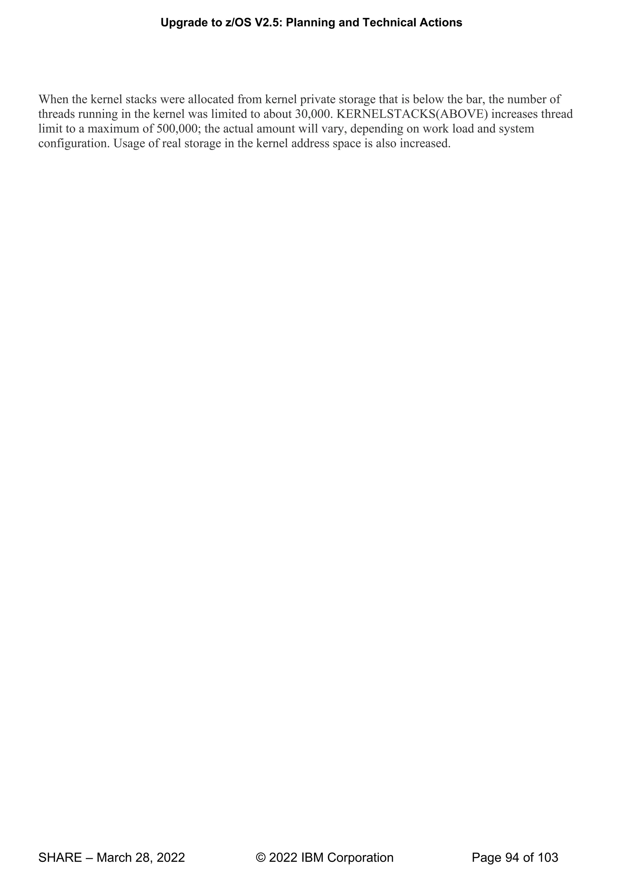Upgrade to z/OS V2.5: Planning and Technical Actions
SHARE – March 28, 2022 © 2022 IBM Corporation Page 94 of 103
When the kernel stacks were allocated from kernel private storage that is below the bar, the number of
threads running in the kernel was limited to about 30,000. KERNELSTACKS(ABOVE) increases thread
limit to a maximum of 500,000; the actual amount will vary, depending on work load and system
configuration. Usage of real storage in the kernel address space is also increased.
 