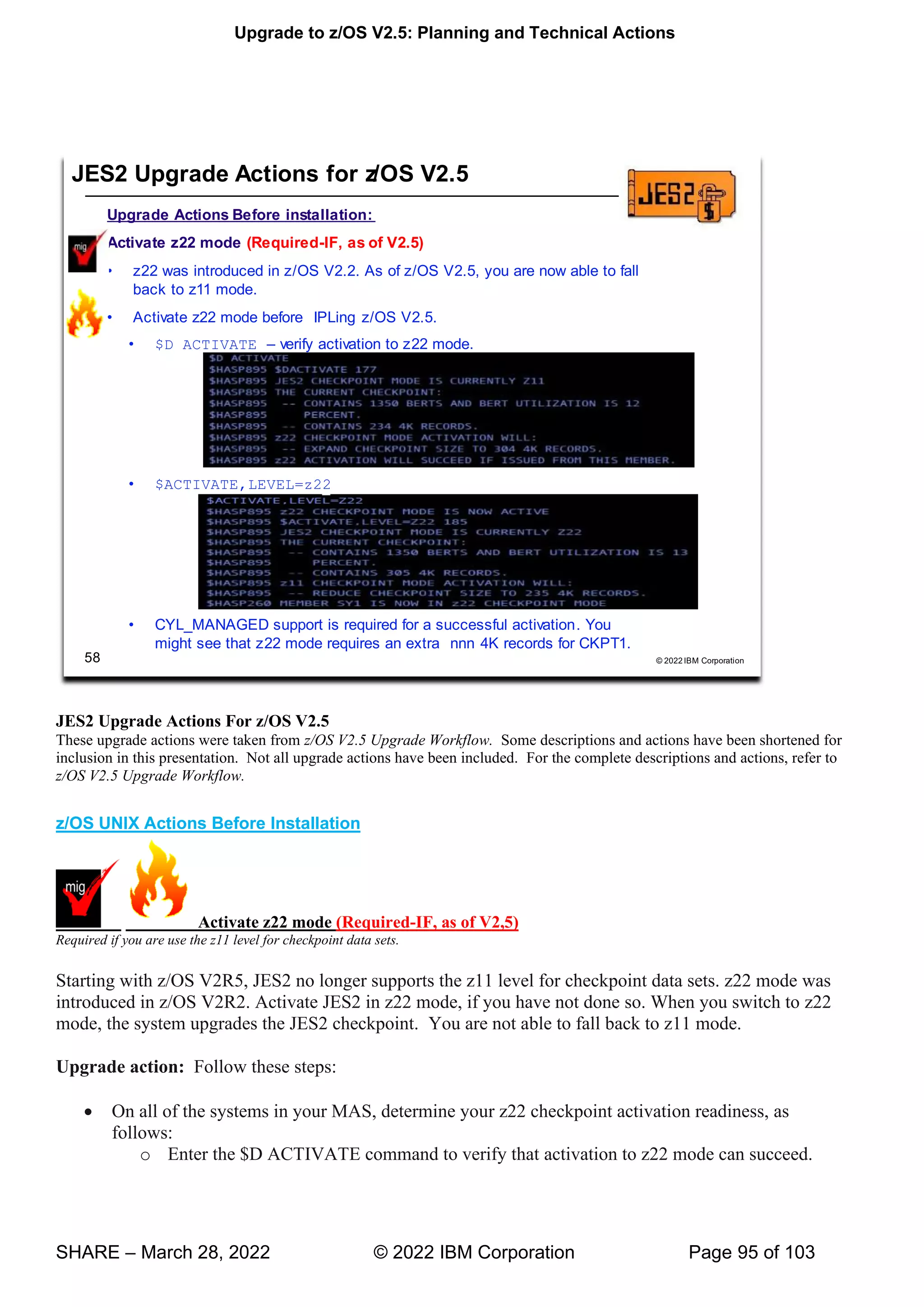 Upgrade to z/OS V2.5: Planning and Technical Actions
SHARE – March 28, 2022 © 2022 IBM Corporation Page 95 of 103
JES2 Upgrade Actions For z/OS V2.5
These upgrade actions were taken from z/OS V2.5 Upgrade Workflow. Some descriptions and actions have been shortened for
inclusion in this presentation. Not all upgrade actions have been included. For the complete descriptions and actions, refer to
z/OS V2.5 Upgrade Workflow.
z/OS UNIX Actions Before Installation
Activate z22 mode (Required-IF, as of V2,5)
Required if you are use the z11 level for checkpoint data sets.
Starting with z/OS V2R5, JES2 no longer supports the z11 level for checkpoint data sets. z22 mode was
introduced in z/OS V2R2. Activate JES2 in z22 mode, if you have not done so. When you switch to z22
mode, the system upgrades the JES2 checkpoint. You are not able to fall back to z11 mode.
Upgrade action: Follow these steps:
• On all of the systems in your MAS, determine your z22 checkpoint activation readiness, as
follows:
o Enter the $D ACTIVATE command to verify that activation to z22 mode can succeed.
 