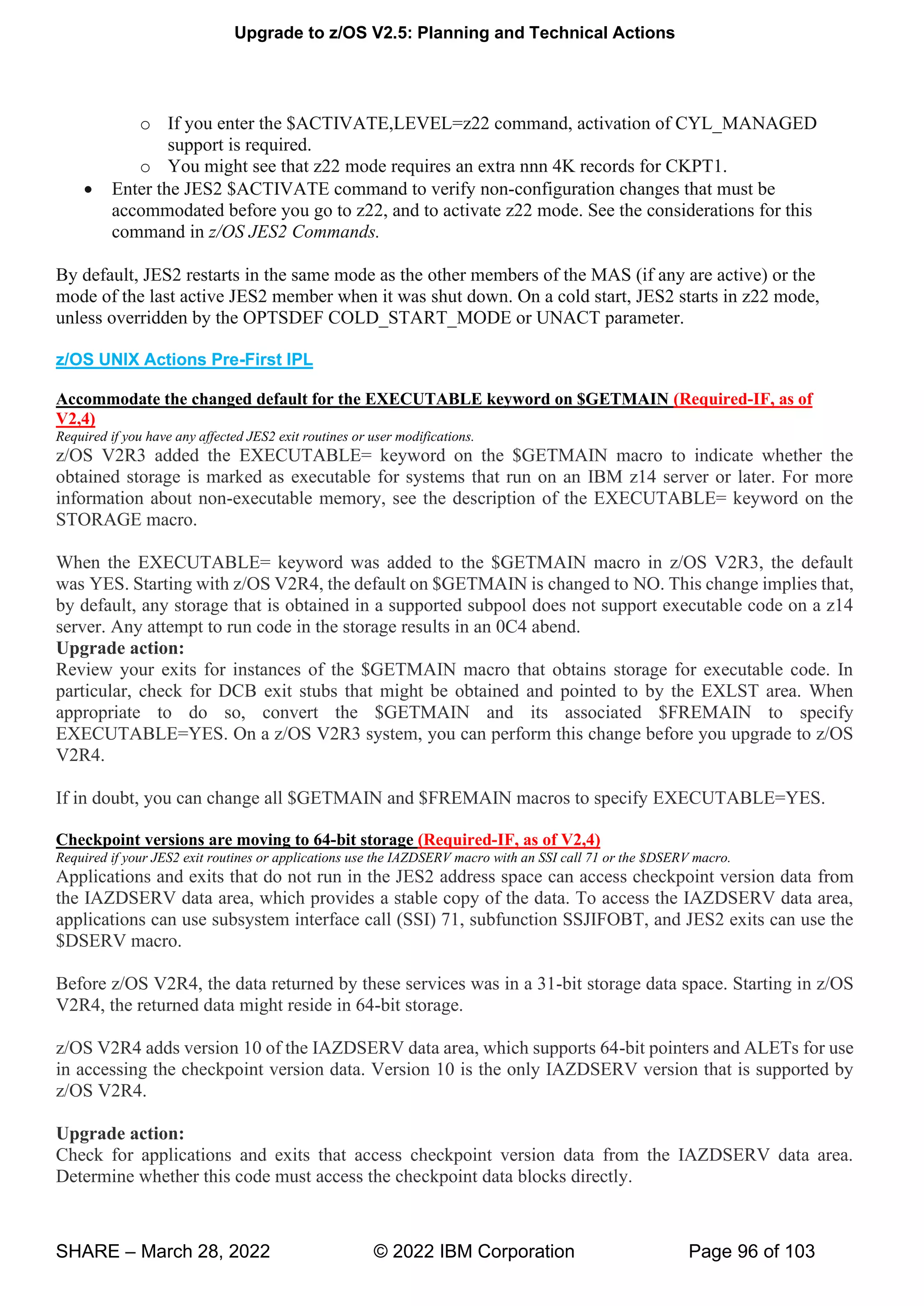 Upgrade to z/OS V2.5: Planning and Technical Actions
SHARE – March 28, 2022 © 2022 IBM Corporation Page 96 of 103
o If you enter the $ACTIVATE,LEVEL=z22 command, activation of CYL_MANAGED
support is required.
o You might see that z22 mode requires an extra nnn 4K records for CKPT1.
• Enter the JES2 $ACTIVATE command to verify non-configuration changes that must be
accommodated before you go to z22, and to activate z22 mode. See the considerations for this
command in z/OS JES2 Commands.
By default, JES2 restarts in the same mode as the other members of the MAS (if any are active) or the
mode of the last active JES2 member when it was shut down. On a cold start, JES2 starts in z22 mode,
unless overridden by the OPTSDEF COLD_START_MODE or UNACT parameter.
z/OS UNIX Actions Pre-First IPL
Accommodate the changed default for the EXECUTABLE keyword on $GETMAIN (Required-IF, as of
V2,4)
Required if you have any affected JES2 exit routines or user modifications.
z/OS V2R3 added the EXECUTABLE= keyword on the $GETMAIN macro to indicate whether the
obtained storage is marked as executable for systems that run on an IBM z14 server or later. For more
information about non-executable memory, see the description of the EXECUTABLE= keyword on the
STORAGE macro.
When the EXECUTABLE= keyword was added to the $GETMAIN macro in z/OS V2R3, the default
was YES. Starting with z/OS V2R4, the default on $GETMAIN is changed to NO. This change implies that,
by default, any storage that is obtained in a supported subpool does not support executable code on a z14
server. Any attempt to run code in the storage results in an 0C4 abend.
Upgrade action:
Review your exits for instances of the $GETMAIN macro that obtains storage for executable code. In
particular, check for DCB exit stubs that might be obtained and pointed to by the EXLST area. When
appropriate to do so, convert the $GETMAIN and its associated $FREMAIN to specify
EXECUTABLE=YES. On a z/OS V2R3 system, you can perform this change before you upgrade to z/OS
V2R4.
If in doubt, you can change all $GETMAIN and $FREMAIN macros to specify EXECUTABLE=YES.
Checkpoint versions are moving to 64-bit storage (Required-IF, as of V2,4)
Required if your JES2 exit routines or applications use the IAZDSERV macro with an SSI call 71 or the $DSERV macro.
Applications and exits that do not run in the JES2 address space can access checkpoint version data from
the IAZDSERV data area, which provides a stable copy of the data. To access the IAZDSERV data area,
applications can use subsystem interface call (SSI) 71, subfunction SSJIFOBT, and JES2 exits can use the
$DSERV macro.
Before z/OS V2R4, the data returned by these services was in a 31-bit storage data space. Starting in z/OS
V2R4, the returned data might reside in 64-bit storage.
z/OS V2R4 adds version 10 of the IAZDSERV data area, which supports 64-bit pointers and ALETs for use
in accessing the checkpoint version data. Version 10 is the only IAZDSERV version that is supported by
z/OS V2R4.
Upgrade action:
Check for applications and exits that access checkpoint version data from the IAZDSERV data area.
Determine whether this code must access the checkpoint data blocks directly.
 